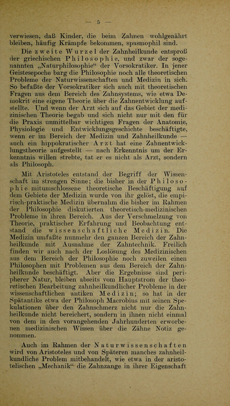verwiesen, daß Kinder, die beim Jahnen wohlgenährt bleiben, häufig Krämpfe bekommen, spasmophil sind. Die zweite Wurzel der Zahnheilkunde entsproß der griechischen Philosophie, und zwar der soge¬ nannten „Naturphilosophie“ der Vorsokratiker. In jener Geistesepoche barg die Philosophie noch alle theoretischen Probleme der Naturwissenschaften und Medizin in sich. So befaßte der Vorsokratiker sich auch mit theoretischen Fragen aus dem Bereich des Zahnsystems, wie etwa De¬ mokrit eine eigene Theorie über die Zahnentwicklung auf¬ stellte. Und wenn der Arzt sich auf das Gebiet der medi¬ zinischen Theorie begab und sich nicht nur mit den für die Praxis unmittelbar wichtigen Fragen der Anatomie, Physiologie und Entwicklungsgeschichte beschäftigte, wenn er im Bereich der Medizin und Zahnheilkunde — auch ein hippokratischer Arzt hat eine Zahnentwick¬ lungstheorie aufgestellt — nach Erkenntnis um der Er¬ kenntnis willen strebte, tat er es nicht als Arzt, sondern als Philosoph. Mit Aristoteles entstand der Begriff der Wissen¬ schaft im strengen Sinne; die bisher in der Philoso¬ phie mitumschlossene theoretische Beschäftigung auf dem Gebiete der Medizin wurde von ihr gelöst, die empi¬ risch-praktische Medizin übernahm die bisher im llahmen der Philosophie diskutierten theoretisch-medizinischen Probleme in ihren Bereich. Aus der Verschmelzung von Theorie, praktischer Erfahrung und Beobachtung ent¬ stand die wissenschaftliche Medizin. Die Medizin umfaßte nunmehr den ganzen Bereich der Zahn¬ heilkunde mit Ausnahme der Zahntechnik. Freilich finden wir auch nach der Loslösung des Medizinischen aus dem Bereich der Philosophie noch zuweilen einen Philosophen mit Problemen aus dem Bereich der Zahn¬ heilkunde beschäftigt. Aber die Ergebnisse sind peri¬ pherer Natur, bleiben abseits vom Hauptstrom der theo¬ retischen Bearbeitung zahnheilkundlicher Probleme in der wissenschaftlichen antiken Medizin; so hat in der Spätantike etwa der Philosoph Maerobius mit seinen Spe¬ kulationen über den Zahnschmerz nicht nur die Zahn¬ heilkunde nicht bereichert, sondern in ihnen nicht einmal von dem in den vorangehenden Jahrhunderten erworbe¬ nen medizinischen Wissen über die Zähne Notiz ge¬ nommen. Auch im Rahmen der N atu r Wissenschaften wird von Aristoteles und von Späteren manches zahnheil- kundliche Problem mitbehandelt, wie etwa in der aristo¬ telischen „Mechanik“ die Zahnzange in ihrer Eigenschaft