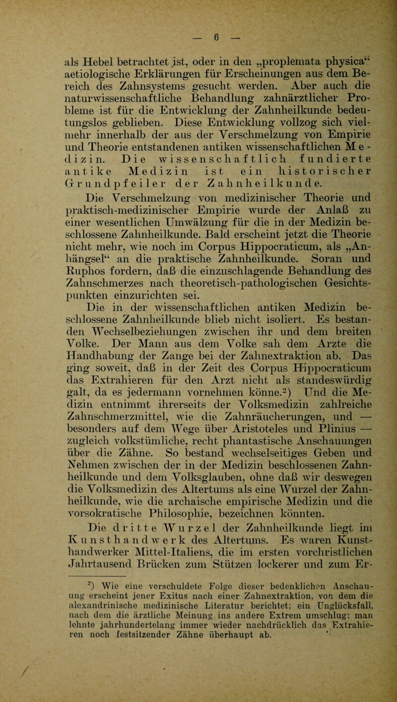 als Hebel betrachtet ist, oder in den „proplemata physica“ aetiologische Erklärungen für Erscheinungen aus dem Be¬ reich des Zahnsystems gesucht werden. Aber auch die naturwissenschaftliche Behandlung zahnärztlicher Pro¬ bleme ist für die Entwicklung der Zahnheilkunde bedeu¬ tungslos geblieben. Diese Entwicklung vollzog sich viel¬ mehr innerhalb der aus der Verschmelzung von Empirie und Theorie entstandenen antiken wissenschaftlichen Me¬ dizin. Die wissenschaftlich fundierte antike Medizin ist ein historischer G rundpf eile r der Z a h nhei 1 k u n d e. Die Verschmelzung von medizinischer Theorie und praktisch-medizinischer Empirie wurde der Anlaß zu einer wesentlichen Umwälzung für die in der Medizin be¬ schlossene Zahnheilkunde. Bald erscheint jetzt die Theorie nicht mehr, wie noch im Corpus Hippocraticum, als „An¬ hängsel“ an die praktische Zahnheilkunde. Soran und Ruphos fordern, daß die einzuschlagende Behandlung des Zahnschmerzes nach theoretisch-pathologischen Gesichts¬ punkten einzurichten sei. Die in der wissenschaftlichen antiken Medizin be¬ schlossene Zahnheilkunde blieb nicht isoliert. Es bestan¬ den Wechselbeziehungen zwischen ihr und dem breiten Volke. Der Mann aus dem Volke sah dem Arzte die Handhabung der Zange bei der Zahnextraktion ab. Das ging soweit, daß in der Zeit des Corpus Hippocraticum das Extrahieren für den Arzt nicht als standeswürdig galt, da es jedermann vornehmen könne.2) Und die Me¬ dizin entnimmt ihrerseits der Volksmedizin zahlreiche Zahnschmerzmittel, wie die Zahnräucherungen, und — besonders auf dem Wege über Aristoteles und Plinius — zugleich volkstümliche, recht phantastische Anschauungen über die Zähne. So bestand wechselseitiges Geben und Nehmen zwischen der in der Medizin beschlossenen Zahn¬ heilkunde und dem Volksglauben, ohne daß wir deswegen die Volksmedizin des Altertums als eine Wurzel der Zahn¬ heilkunde, wie die archaische empirische Medizin und die vorsokratische Philosophie, bezeichnen könnten. Die dritte Wurzel der Zahnheilkunde liegt im Iv u n s t. h a n d w erk des Altertums. Es waren Kunst¬ handwerker Mittel-Italiens, die im ersten vorchristlichen Jahrtausend Brücken zum Stützen lockerer und zum Er- _>) Wie eine verschuldete Folge dieser bedenklichen Anschau¬ ung erscheint jener Exitus nach einer Zahnextraktion, von dem die alexandrinische medizinische Literatur berichtet; ein Ungliicksfall, nach dem die ärztliche Meinung ins andere Extrem umschlug: man lehnte jahrhundertelang immer wieder nachdrücklich das Extrahie¬ ren noch festsitzender Zähne überhaupt ab.