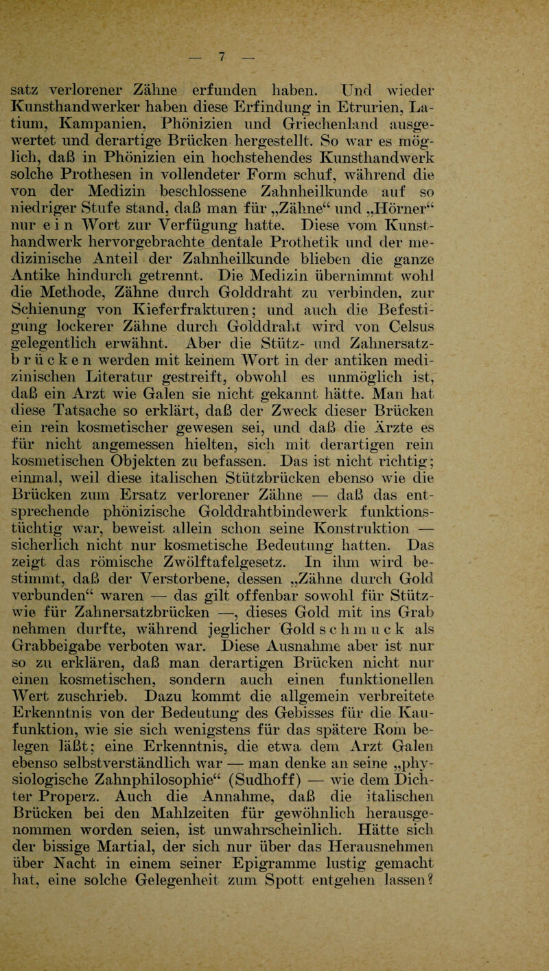 satz verlorener Zähne erfunden haben. Und wieder Kunsthandwerker haben diese Erfindung in Etrurien, La¬ tium, Kampanien, Phönizien und Griechenland ausge¬ wertet und derartige Brücken hergestellt. So war es mög¬ lich, daß in Phönizien ein hochstehendes Kunsthandwerk solche Prothesen in vollendeter Form schuf, während die von der Medizin beschlossene Zahnheilkunde auf so niedriger Stufe stand, daß man für „Zähne“ und „Hörner“ nur ein Wort zur Verfügung hatte. Diese vom Kunst¬ handwerk hervorgebrachte dentale Prothetik und der me¬ dizinische Anteil der Zahnheilkunde blieben die ganze Antike hindurch getrennt. Die Medizin übernimmt wohl die Methode, Zähne durch Golddraht zu verbinden, zur Schienung von Kieferfrakturen; und auch die Befesti¬ gung lockerer Zähne durch Golddraht wird von Celsus gelegentlich erwähnt. Aber die Stütz- und Zahnersatz- brücken werden mit keinem Wort in der antiken medi¬ zinischen Literatur gestreift, obwohl es unmöglich ist, daß ein Arzt wie Galen sie nicht gekannt hätte. Man hat diese Tatsache so erklärt, daß der Zweck dieser Brücken ein rein kosmetischer gewesen sei, und daß die Ärzte es für nicht angemessen hielten, sich mit derartigen rein kosmetischen Objekten zu befassen. Das ist nicht richtig; einmal, weil diese italischen Stützbrücken ebenso wie die Brücken zum Ersatz verlorener Zähne — daß das ent¬ sprechende phönizische Golddrahtbindewerk funktions¬ tüchtig war, beweist allein schon seine Konstruktion — sicherlich nicht nur kosmetische Bedeutung hatten. Das zeigt das römische Zwölftafelgesetz. In ihm wird be¬ stimmt, daß der Verstorbene, dessen „Zähne durch Gold verbunden“ waren — das gilt offenbar sowohl für Stiitz- wie für Zahnersatzbrücken —, dieses Gold mit ins Grab nehmen durfte, während jeglicher Goldschmuck als Grabbeigabe verboten war. Diese Ausnahme aber ist nur so zu erklären, daß man derartigen Brücken nicht nur einen kosmetischen, sondern auch einen funktionellen Wert zuschrieb. Dazu kommt die allgemein verbreitete Erkenntnis von der Bedeutung des Gebisses für die Ivau- funktion, wie sie sich wenigstens für das spätere Rom be¬ legen läßt; eine Erkenntnis, die etwa dem Arzt Galen ebenso selbstverständlich war — man denke an seine „phy¬ siologische Zahnphilosophie“ (Sudhoff) -— wie dem Dich¬ ter Properz. Auch die Annahme, daß die italischen Brücken bei den Mahlzeiten für gewöhnlich herausge¬ nommen worden seien, ist unwahrscheinlich. Hätte sich der bissige Martial, der sich nur über das Herausnehmen über Nacht in einem seiner Epigramme lustig gemacht hat, eine solche Gelegenheit zum Spott entgehen lassen?