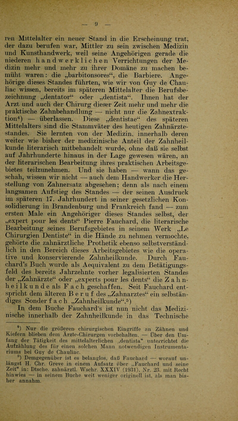 ren Mittelalter ein neuer Stand in die Erscheinung trat, der dazu berufen war, Mittler zu sein zwischen Medizin und Kunsthandwerk, weil seine Angehörigen gerade die niederen handwerklichen Verrichtungen der Me¬ dizin mehr und mehr zu ihrer Domäne zu machen be¬ müht waren: die „barbitonsores“, die Barbiere. Ange¬ hörige dieses Standes führten, wie wir von Guy de Chau- liac wissen, bereits im späteren Mittelalter die Berufsbe¬ zeichnung „dentator“ oder „dentista“. Ihnen hat der Arzt und auch der Chirurg dieser Zeit mehr und mehr die praktische Zahnbehandlung — nicht nur die Zahnextrak¬ tion4) — überlassen. Diese „dentistae“ des späteren Mittelalters sind die Stammväter des heutigen Zahnärzte¬ standes. Sie lernten von der Medizim innerhalb deren weiter wie bisher der medizinische Anteil der Zahnheil¬ kunde literarisch mitbehandelt wurde, ohne daß sie selbst auf Jahrhunderte hinaus in der Lage gewesen wären, an der literarischen Bearbeitung ihres praktischen Arbeitsge¬ bietes teilzunehmen. Und sie haben — wann das ge¬ schah, wissen wir nicht — auch dem Handwerker die Her¬ stellung von Zahnersatz abgesehen; denn als nach einem langsamen Aufstieg des Standes — der seinen Ausdruck im späteren 17. Jahrhundert in seiner gesetzlichen Kon¬ solidierung in Brandenburg und Frankreich fand — zum ersten Male ein Angehöriger dieses Standes selbst, der „expert pour les dents“ Pierre Fauchard, die literarische Bearbeitung seines Berufsgebietes in seinem Werk „Le Chirurgien Dentiste“ in die flände zu nehmen vermochte, gehörte die zahnärztliche Prothetik ebenso selbstverständ¬ lich in den Bereich dieses Arbeitsgebietes wie die opera¬ tive und konservierende Zahnheilkunde. Durch Fau- chard’s Buch wurde als Aequivalent zu dem Betätigungs¬ feld des bereits Jahrzehnte vorher legalisierten Standes der „Zahnärzte“ oder „experts pour les dents“ die Z ah n- heilkunde als F ach geschaffen. Seit Fauchard ent¬ spricht dem älteren Beruf des „Zahnarztes“ ein selbstän¬ diges Sonder fach „Zahnheilkunde“.5) In dem Buche Fauchard’s ist nun nicht das Medizi¬ nische innerhalb der Zahnheilkunde in das Technische 4) Nur die größeren chirurgischen Eingriffe an Zähnen und Kiefern blieben dem Ärzte-Chirurgen Vorbehalten. — Über den Um¬ fang der Tätigkeit des mittelalterlichen ,,dentista“ unterrichtet die Aufzählung des für einen solchen Mann notwendigen Instrumenta¬ riums bei Guy de Chauliac. G) Demgegenüber ist es belanglos, daß Fauchard — worauf un¬ längst H. Chr. Greve in einem Aufsatz über Fauchard und seine Zeit“ in: Dtsche. zahnärztl. Wschr. XXXIV (1931), Nr. 23. mit Recht hinwies — in seinem Buche wreit. weniger originell ist, als man bis¬ her annahm.