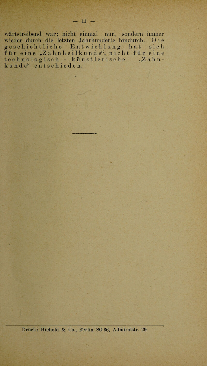 wärtstreibencl war; nicht einmal nur, sondern immer wieder durch die letzten Jahrhunderte hindurch. Die geschichtliche Entwickl u n g h at sich für eine „Z ahnheilkun d eu, n i c li t für e i n e technologisch - künstlerisch e „Z a h n - kund eu e n tschiede n. Druck: Hiehold & Co., Berlin SO 36, Admiralstr. 29.