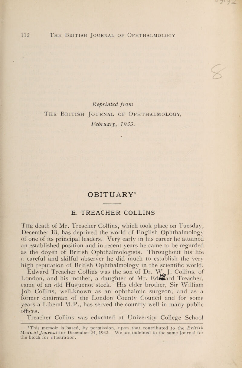 Reprinted from The British Journal of Ophthalmology, February, 1933. OBITUARY* E. TREACHER COLLINS The death of Mr. Treacher Collins, which took place on Tuesday, December 13, has deprived the world of English Ophthalmology of one of its principal leaders. Very early in his career he attained an established position and in recent years he came to be regarded as the doyen of British Ophthalmologists. Throughout his life a careful and skilful observer he did much to establish the very high reputation of British Ophthalmology in the scientific world. Edward Treacher Collins was the son of Dr. W. I. Collins, of London, and his mother, a daughter of Mr. Ed«ard Treacher, came of an old Huguenot stock. His elder brother, Sir William Job Collins, well-known as an ophthalmic surgeon, and as a former chairman of the London County Council and for some years a Liberal M.P., has served the country well in many public offices. Treacher Collins was educated at University College School *This memoir is based, by permission, upon that contributed to the British Medical Journal for December 24, 1932. We are indebted to the same Journal for the block for illustration.