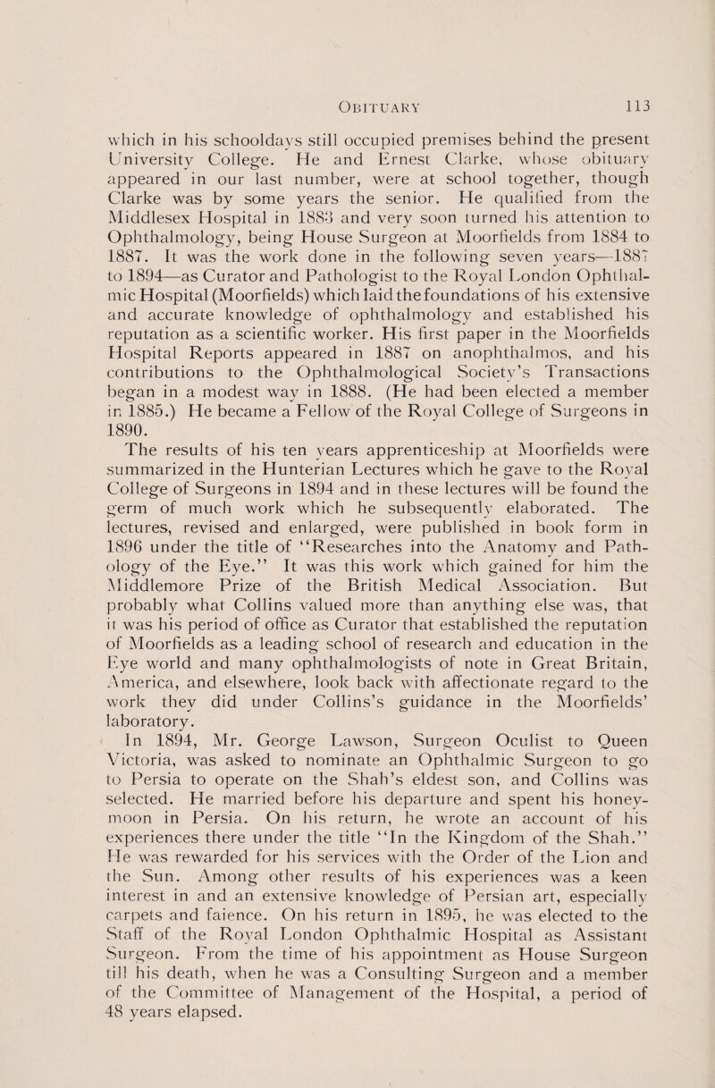 which in his schooldays still occupied premises behind the present University College. He and Ernest Clarke, whose obituary appeared in our last number, were at school together, though Clarke was by some years the senior. He qualified from the Middlesex Hospital in 1883 and very soon turned his attention to Ophthalmology, being House Surgeon at Moorfields from 1884 to 1887. It was the work done in the following seven years—1887 to 1894—as Curator and Pathologist to the Royal London Ophthal¬ mic Hospital (Moorfields) which laid the foundations of his extensive and accurate knowledge of ophthalmology and established his reputation as a scientific worker. His first paper in the Moorfields Hospital Reports appeared in 1887 on anophthalmos, and his contributions to the Ophthalmological Society’s Transactions began in a modest way in 1888. (He had been elected a member in 1885.) He became a Fellow of the Royal College of Surgeons in 1890. The results of his ten years apprenticeship at Moorfields were summarized in the Hunterian Lectures which he gave to the Royal College of Surgeons in 1894 and in these lectures will be found the germ of much work which he subsequently elaborated. The lectures, revised and enlarged, were published in book form in 1896 under the title of “Researches into the Anatomy and Path- ology of the Eye.” It was this work which gained for him the Middlemore Prize of the British Medical Association. But probably what Collins valued more than anything else was, that it was his period of office as Curator that established the reputation of Moorfields as a leading school of research and education in the Eye world and many ophthalmologists of note in Great Britain, America, and elsewhere, look back with affectionate regard to the work they did under Collins’s guidance in the Moorfields’ laboratory. In 1894, Mr. George Lawson, Surgeon Oculist to Queen Victoria, was asked to nominate an Ophthalmic Surgeon to go to Persia to operate on the Shah’s eldest son, and Collins was selected. He married before his departure and spent his honey¬ moon in Persia. On his return, he wrote an account of his experiences there under the title “In the Kingdom of the Shah.” He was rewarded for his services with the Order of the Lion and the Sun. Among other results of his experiences was a keen interest in and an extensive knowledge of Persian art, especially carpets and faience. On his return in 1895, he was elected to the Staff of the Royal London Ophthalmic Hospital as Assistant Surgeon. From the time of his appointment as House Surgeon til! his death, when he was a Consulting Surgeon and a member of the Committee of Management of the Hospital, a period of 48 years elapsed.