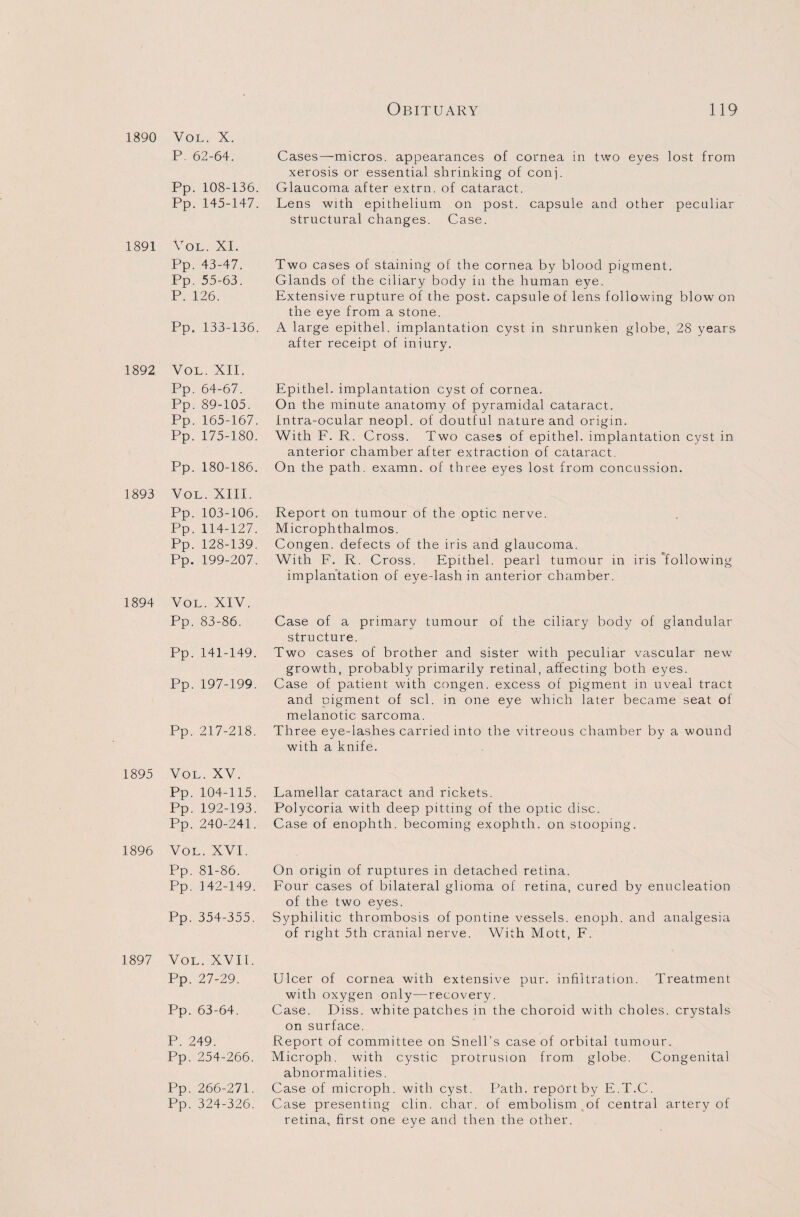 P. 62-64. Cases—micros, appearances of cornea in two eyes lost from xerosis or essential shrinking of conj. Pp. 108-136. Glaucoma after extrn. of cataract. Pp. 145-147. Lens with epithelium on post, capsule and other peculiar structural changes. Case. 1891 Vol. XI. Pp. 43-47. Pp. 55-63. P. 126. Pp. 133-136. Two cases of staining of the cornea by blood pigment. Glands of the ciliary body in the human eye. Extensive rupture of the post, capsule of lens following blow on the eye from a stone. A large epithel. implantation cyst in shrunken globe, 28 years after receipt of iniury. 1892 Vol. XII. Pp. 64-67. Pp. 89-105. Pp. 165-167. Pp. 175-180. Pp. 180-186. Epithel. implantation cyst of cornea. On the minute anatomy of pyramidal cataract. Intra-ocular neopl. of doutful nature and origin. With F. R. Cross. Two cases of epithel. implantation cyst in anterior chamber after extraction of cataract. On the path, examn. of three eyes lost from concussion. 1893 Vol. XIII. Pp. 103-106. Pp. 114-127. Pp. 128-139. Pp. 199-207. Report on tumour of the optic nerve. Microphthalmos. Congen. defects of the iris and glaucoma. With F. R. Cross. Epithel. pearl tumour in iris following implantation of eye-lash in anterior chamber. 1894 Vol. XIV. Pp. 83-86. Pp. 141-149. Pp. 197-199. Pp. 217-218. Case of a primary tumour of the ciliary body of glandular structure. Two cases of brother and sister with peculiar vascular new growth, probably primarily retinal, affecting both eyes. Case of patient with congen. excess of pigment in uveal tract and pigment of scl. in one eye which later became seat of melanotic sarcoma. Three eye-lashes carried into the vitreous chamber by a wound with a knife. 1895 Vol. XV. Pp. 104-115. Pp. 192-193. Pp. 240-241. Lamellar cataract and rickets. Polycoria with deep pitting of the optic disc. Case of enophth. becoming exophth. on stooping. 1896 Vol. XVI. Pp. 81-86. On origin of ruptures in detached retina. Pp. 142-149. Four cases of bilateral glioma of retina, cured by enucleation of the two eyes. Pp. 354-355. Syphilitic thrombosis of pontine vessels, enoph. and analgesia of right 5th cranial nerve. With Mott, F. 1897 Vol. XVII. Pp. 27-29. Pp. 63-64. P. 249. Pp. 254-266. Pp. 266-271. Pp. 324-326. Ulcer of cornea with extensive pur. infiltration. Treatment with oxygen only—recovery. Case. Diss. white patches in the choroid with choles. crystals on surface. Report of committee on Snell’s case of orbital tumour. Microph. with cystic protrusion from globe. Congenital abnormalities. Case of microph. with cyst. Path, report by E.T.C. Case presenting elm. char, of embolism of central artery of retina, first one eye and then the other.