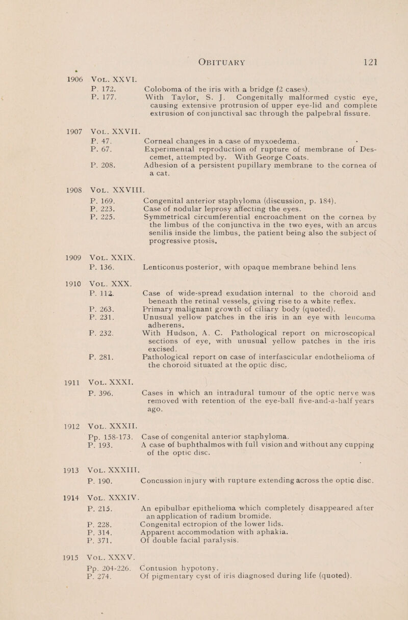 1906 Vol. XXVI. P. 172. Coloboma of the iris with a bridge (2 cases). P. 177. With Taylor, S. J. Congenitally malformed cystic eye, causing extensive protrusion of upper eye-lid and complete extrusion of conjunctival sac through the palpebral fissure. 1907 Vol. XXVII. P. 47. Corneal changes in a case of myxoedema. P. 67. Experimental reproduction of rupture of membrane of Des- cemet, attempted by. With George Coats. P. 208. Adhesion of a persistent pupillary membrane to the cornea of a cat. 1908 Vol. XXVIII. P. 169. Congenital anterior staphyloma (discussion, p. 184). P. 223. Case of nodular leprosy affecting the eyes. P. 225. Symmetrical circumferential encroachment on the cornea by the limbus of the conjunctiva in the two eyes, with an arcus senilis inside the limbus, the patient being also the subject of progressive ptosis. 1909 Vol. XXIX. P. 136. Lenticonus posterior, with opaque membrane behind lens 1910 Vol. XXX. p. iia. P. 263. P. 231. P. 232. P. 281. Case of wide-spread exudation internal to the choroid and beneath the retinal vessels, giving rise to a white reflex. Primary malignant growth of ciliary body (quoted). Unusual yellow patches in the iris in an eye with leucoma adherens. With Hudson, A. C. Pathological report on microscopical sections of eye, with unusual yellow patches in the iris excised. Pathological report on case of interfascicular endothelioma of the choroid situated at the optic disc. 1911 Vol. XXXI. P. 396. \ Cases in which an intradural tumour of the optic nerve was removed with retention of the eye-ball five-and-a-half years ago. 1912 Vol. XXXII. Pp. 158-173. Case of congenital anterior staphyloma. P. 193. A case of buphthalmos with full vision and without any cupping of the optic disc. 1913 Vol. XXXIII. P. 190. Concussion injury with rupture extending across the optic disc. 1914 Vol. XXXIV. P. 215. An epibulbar epithelioma which completely disappeared after an application of radium bromide. P. 228. Congenital ectropion of the lower lids. P. 314. Apparent accommodation with aphakia. P. 371. Of double facial paralysis. 1915 Vol. XXXV. Pp. 204-226. Contusion hypotony. P. 274. Of pigmentary cyst of iris diagnosed during life (quoted).