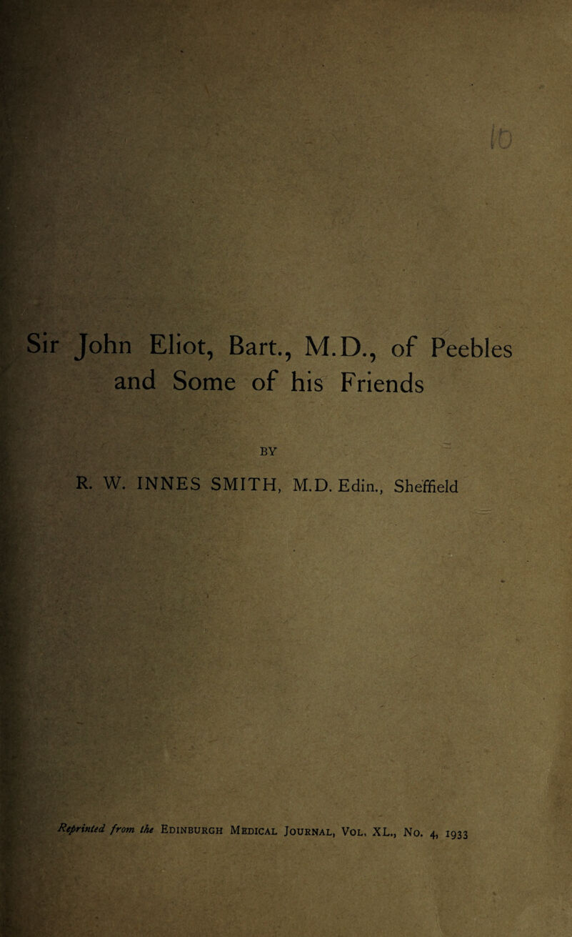 Sir John Eliot, Bart., M.D., of Peebles and Some of his Friends BY R. W. INNES SMITH, M.D.Edin., Sheffield Reprinted from the Edinburgh Medical Journal, Vol, XL., No. 4, 1933