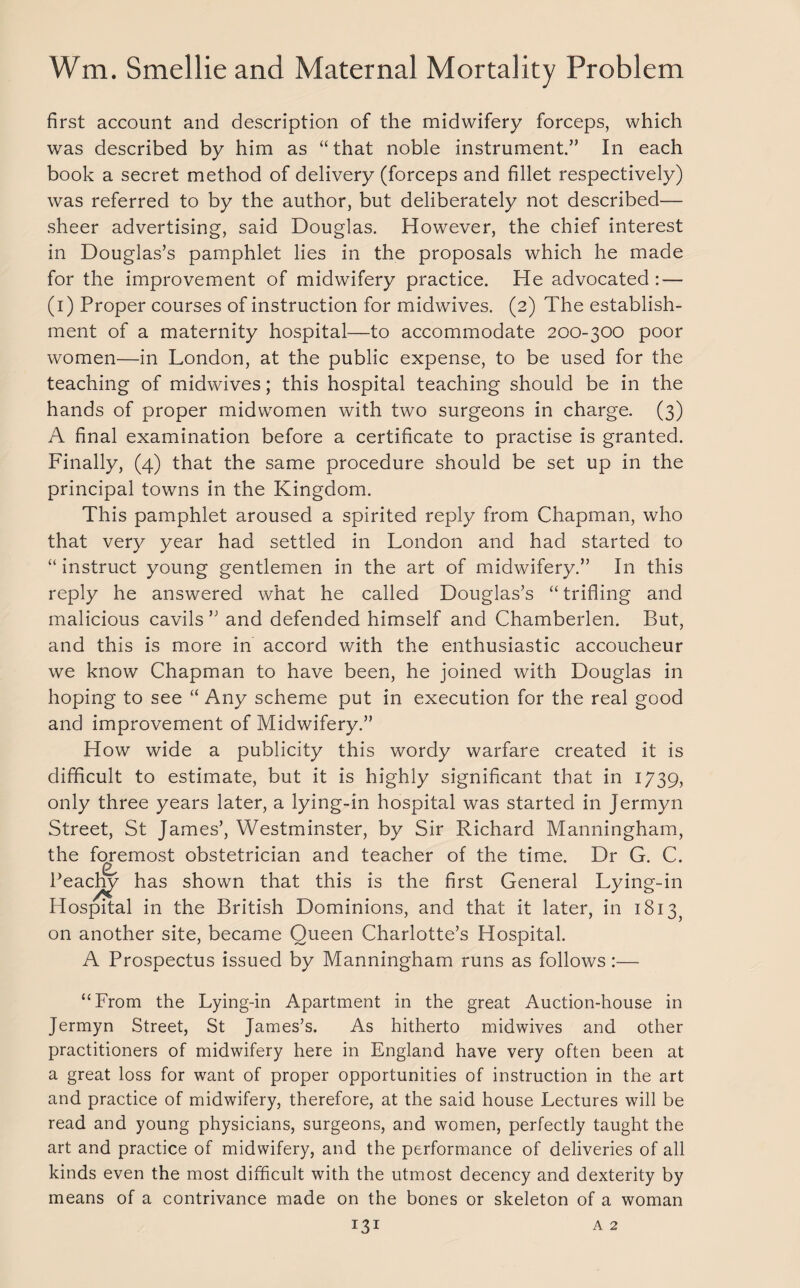 first account and description of the midwifery forceps, which was described by him as “that noble instrument.” In each book a secret method of delivery (forceps and fillet respectively) was referred to by the author, but deliberately not described- sheer advertising, said Douglas. However, the chief interest in Douglas’s pamphlet lies in the proposals which he made for the improvement of midwifery practice. He advocated: — (i) Proper courses of instruction for midwives. (2) The establish¬ ment of a maternity hospital—to accommodate 200-300 poor women—in London, at the public expense, to be used for the teaching of midwives; this hospital teaching should be in the hands of proper midwomen with two surgeons in charge. (3) A final examination before a certificate to practise is granted. Finally, (4) that the same procedure should be set up in the principal towns in the Kingdom. This pamphlet aroused a spirited reply from Chapman, who that very year had settled in London and had started to “ instruct young gentlemen in the art of midwifery.” In this reply he answered what he called Douglas’s “trifling and malicious cavils ” and defended himself and Chamberlen. But, and this is more in accord with the enthusiastic accoucheur we know Chapman to have been, he joined with Douglas in hoping to see “ Any scheme put in execution for the real good and improvement of Midwifery.” How wide a publicity this wordy warfare created it is difficult to estimate, but it is highly significant that in 1739, only three years later, a lying-in hospital was started in Jermyn Street, St James’, Westminster, by Sir Richard Manningham, the foremost obstetrician and teacher of the time. Dr G. C. Peachy has shown that this is the first General Lying-in Hospital in the British Dominions, and that it later, in 1813^ on another site, became Queen Charlotte’s Hospital. A Prospectus issued by Manningham runs as follows:— “From the Lying-in Apartment in the great Auction-house in Jermyn Street, St James’s. As hitherto midwives and other practitioners of midwifery here in England have very often been at a great loss for want of proper opportunities of instruction in the art and practice of midwifery, therefore, at the said house Lectures will be read and young physicians, surgeons, and women, perfectly taught the art and practice of midwifery, and the performance of deliveries of all kinds even the most difficult with the utmost decency and dexterity by means of a contrivance made on the bones or skeleton of a woman A 2