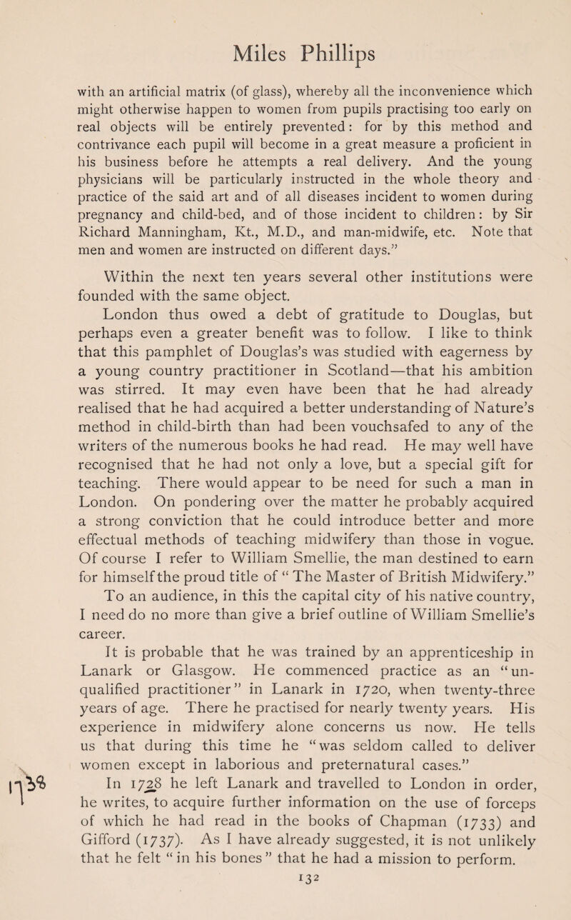 with an artificial matrix (of glass), whereby all the inconvenience which might otherwise happen to women from pupils practising too early on real objects will be entirely prevented: for by this method and contrivance each pupil will become in a great measure a proficient in his business before he attempts a real delivery. And the young physicians will be particularly instructed in the whole theory and practice of the said art and of all diseases incident to women during pregnancy and child-bed, and of those incident to children : by Sir Richard Manningham, Kt., M.D., and man-midwife, etc. Note that men and women are instructed on different days.” Within the next ten years several other institutions were founded with the same object. London thus owed a debt of gratitude to Douglas, but perhaps even a greater benefit was to follow. I like to think that this pamphlet of Douglas’s was studied with eagerness by a young country practitioner in Scotland—that his ambition was stirred. It may even have been that he had already realised that he had acquired a better understanding of Nature’s method in child-birth than had been vouchsafed to any of the writers of the numerous books he had read. He may well have recognised that he had not only a love, but a special gift for teaching. There would appear to be need for such a man in London. On pondering over the matter he probably acquired a strong conviction that he could introduce better and more effectual methods of teaching midwifery than those in vogue. Of course I refer to William Smellie, the man destined to earn for himself the proud title of “ The Master of British Midwifery.” To an audience, in this the capital city of his native country, I need do no more than give a brief outline of William Smellie’s career. It is probable that he was trained by an apprenticeship in Lanark or Glasgow. He commenced practice as an “un¬ qualified practitioner” in Lanark in 1720, when twenty-three years of age. There he practised for nearly twenty years. His experience in midwifery alone concerns us now. He tells us that during this time he “was seldom called to deliver women except in laborious and preternatural cases.” In 1728 he left Lanark and travelled to London in order, he writes, to acquire further information on the use of forceps of which he had read in the books of Chapman (1733) and Gifford (1737). As I have already suggested, it is not unlikely that he felt “ in his bones ” that he had a mission to perform.