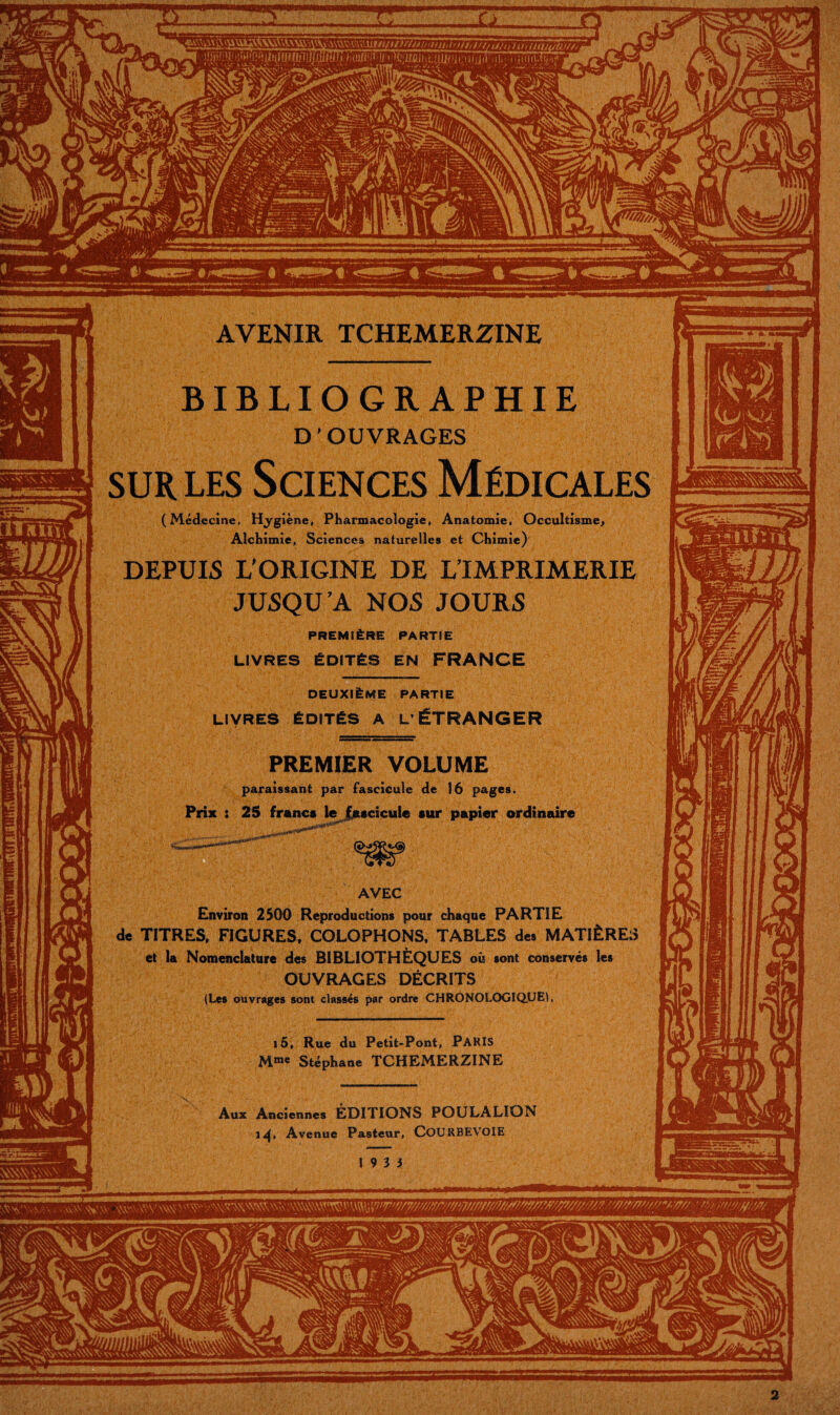 Aux Anciennes EDITIONS POULALION 1^, Avenue Pasteur, COURBEVOIE 19 3 5 - — ■. AVENIR TCHEMERZINE BIBLIOGRAPHIE D ’ OUVRAGES SUR LES Sciences Médicales (Médecine, Hjrgiène, Pharmacologie, Anatomie. Occultisme^ Alchimie, Sciences naturelles et Chimie)' DEPUIS L'ORIGINE DE L’IMPRIMERIE JUSQU’A NOS JOURS PREMIÈRE PARTIE LIVRES ÉDITÉS EN FRANCE DEUXIÈME PARTIE LIVRES ÉDITÉS A L’ÉTRANGER PREMIER VOLUME paraissant par fascicule de 16 pages. Prix : 25 franc* lej^scicule sur papier ordinaire AVEC Environ 2500 Reproductions pour chaque PARTIE de TITRES, FIGURES. COLOPHONS, TABLES des MATIÈRES et la Nomenclature des BIBLIOTHÈQUES où sont conservés les OUVRAGES DÉCRITS (Les ouvrages sont classés par ordre CHRONOLOGIQUE!. i5. Rue du Petit-Pont, PARIS M«e Stéphane TCHEMERZINE