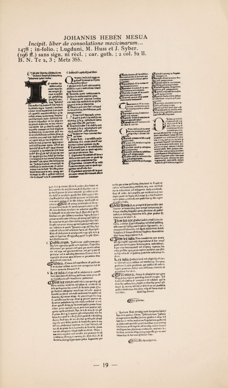 JOHANNIS HEBÉN MESUA Incipit. liber de consolatione mecicinarum... 1478 ; in-folio. ; Lugduni, M. Huss et J. Syber. (196 ff.) sans sign. ni réel. ; car. goth. ; 2 col. 52 11. B. N. Te 2, 3 ; Metz 355. titettecô&UciMnM 'ofchunilmiplitiûlôlittiuani} nobtnins tsbm ntdut • JnabtsIaMgiB tantafei-wtOMm (caeit ititetwqUtcéMB Tciwtjuib «ft quoitiâ t*iiim*oiati(unt tf t» reâihcationt uni Ibtuciuarû mulu faPic«B Icf» firrût m Birptrfiô» tn « Âl? rü pUnâ ttaoicôc} W bac mt«nci onc «biMf feb p DlMtCa captà t» Biuctfis tememotati funt ei^faiti tsdrmâ bâc Bi qbâ v«< to ft bileâi{Tim(s nofttie qbuB « carifatj (eitomurnoS tspcâtifut ■vt opus vnîi et bac Dtfpfione col! leâû it* Vna pccptoçL agjftcgacc onéttâlferamue quo;L luftaB ete auBi it*r ?ceB H op9 aggiebmut tüautillo O toitiW* t*'4 • *’*• cia?. jae g pie fie? pcepto^. to* cü aggregacôc} felice W»b«rau rifl largitatiB me omif afeliciesn® ponani? aüt opus non reaâefl.ou 88-nnpma rcimciâ fmuerralê t» redîicacôe metacmat^ eu oBlcio mbue CI mois fois* Tn rc8a-ptieie tareflfecmoneBb* W>3 ejuaqs bicina^ te elli a poîliet reaitica c5« Icn'bam^ a in 0 eetminabini? <1 biftmaôcapfeiû^nnliW- aVattiot intécôiiû aggre* gabim? retmoné m 0 pma noaro SbiO' C ptima intécô poit pbicionen in tileaôc npoliinwbicinaB. foUitâ nen) faciencium» (f^^cunba ponit cenbicioneB m emébacoemalicianiniin ipÜB- (' 3:ercuponit obicôeB leméba eâe inaltcia9.wbviBâcmabiptrin coipoie intoia îôlucMmt*. Qj^rta poit obicôeBî emeaeô ne nocumtotui tetelidotum poft putgationent* « s ptimaitéeôCuoeaplà otinet / lapi’wfiniûcteeleaMtnB bicinaipi q Kt p o^êBonê iubici otû eap* Tcbm «(Te ^piium* CiŒapimlû fc#» * be ejiaoe me* bietnarû q fit p optebéfioné iubi ciotû eatû ?ni poflê ipfaïuni. £^6cûba ht'-întto comnwt bu* aBrumn» . ptima fiinai, < aertaificâtio» mebicta9> «û ü- .ietatealtetib n»* bithw <i otinet quatuot «»pft- ^ <r(Tapituiûfinm ê teteaifitato* meblcinarü cwn eo quob OBfOtna tur*i*|wo|>tieeate fit*' (] Capieuluniietoiibtiinentet»» aihcacwneeatHcuin ce quob op ponitureiBcompiepoiiefiia' CtUpitulum tetciwntfttereaj f itacione eatum cum te quob opa ■ ppnituteiaefFeâu lûo' <1 Capftiriuni quarfum eft te pto» potoone tttum liW iBuicei* aISJOta ancanim* a ft iliclt tf annUB (i?ü m re.tctlpï'.diCB bflbft vt iît.l.cum i:ïrcao.m.{.fticl.'«nt.ff.cicfta.libfr..iut or go mtolligcitiuB do anno naturali q fonllat ojc dic lis difb9.ot actufacio pcedit lino diibio.quia a dic tîmiffimalcficii vfq5 ad dic potrette aceufaejomn non cur.’it annufl-ot do illo ridetur inlcUopiffc ac n.foooo ^pftuidü cil annuB artificialia et ife ms eboatur bonomodo do monfeianuàriicoitcr.of de ifto non intcllopit aceufato: ne nidcatur impombis lo dodupilTo m accufacionc fua.d.Eiar.dicit qj ilte libcUuB non pôtfulimeri.nam Sent rupta dicmni c annuB accufaciom'B rcfcriur ad annuj que fubfcr ip fit notariuB m p’indibti.lcd m ptmcipio libri fubs fcripUt notariuB annu; qui mcboabaturvmfo.’mis ter vidolicet m menfe '^anuarii.crgo ad illuj fati cndacll relacio fed rclacione facta ad iliumipois fibilê c(i dcductum m acoufacionc.orgo ipfa i^n p ccdit vt fuporiuB eft «ppteffuj-quod fcripfit ïiar. fii.l.Ubellotumetc. < publicorutn. 'Judiciotum pubUcotum.qu e da? funt capitalia.quedâ non capitalin. (lapital.a difeemunt* per quatuot.vcl quia per cavita ad>mi tur vcl aque vcl igni intordicitur. vcl per q quifl b pottatur vol m metalligdamnatur.Œctcra yeron capitalia dicuntur quia infamie et pccumarii dam ni pen5mfcrunt.b.d. /r0ÙbliCa . Œf''”' m duobuB cafibue motte non optmguitur.fcd de f U ni ti memotia dânatut b.d i IL ce iulia.f fuiB apitibuB e(i dclictu; publicum.cuius pena ait ter boneftiotcB.al’r bumiliotoa pum'untur. CT^tenî ICK cor.115^'’''' tflo.i.cum quoeSq; qïS 'n^nu mittitur octidene. vel ipfum câ occidend. ci telo perfequcnB.lct cotnol’.de ficcari.B pum't.q les gc fimiliter caftigatur veneficua vcl arte magica bommé occidenB vcl mala mcdicamenta publiccvê dcnatl ^1“' fc^mitidia cum bic te;, dicat qj pariter punitur de ficcarÜB ambulana eu; telo caufa ocodcndi et ooa dena quie(i dictuj q) lep municipaltB pumat bomi ridas pena capitali-cujca pena non pumtur mfc Queno caufa ocridcndi.Spo.m ti.de accu.{.t.5.id fi ptimo.dict «.l.caucturqÿconructudmc non ba bctur.boc quod b c ific.f .dicit quod cli ndiCuWuj diccrc “icd iaco de arc.diccbat q) mfcquca aliquê tu» telo non débet puniti de bomicidio.quia m ma leficÜB côfideratur euentua. vt.l.aut facta.Ç.cue tua.ff.de pema.licot.l.cotnelia.de fiocaru^ puma tur telo mfequena aliquê caufa octidend . 5tatu s tum vero eu; dicit non occidéa non pumatur m tn, conf derat effecrujet eiientus.do.E'ar.m.l.i.tt. 5 Rcc«niB.dicitq)legcBrauintipalcB loquuntur per ooncmeeidnaeii cû tonitate que ecquitioirp ittcn cétmet quant pmü dit» moti» t«» ^mBimOirinarum. ^JCapilulum fccuneuttl t» n»a pi» lauaticme ntcCicinatum. ^fîapitulii tctcium dl te moSiB tntuboni» nicoiciuanim. (J^apieulû quattû cil te motto ttituraaoni» nwbiaiiaru. tntencio off te omen < ■ - Ipacione nccumentotumin '^1—•''^hctapurgacioï^o otttict macapieula- , ^bpicutum primuj h mcbicma moucrnnôcuacucf (^apitulü fccüoû n mcblatia m taWecetlatetioftiyiiif Qbianiiü teceifi n meciema loi lét vkra 3'cpo'-'ct ' CxiPattatmécicellteenicB leacioncnocumnito»!. poil . ^purgacôesn têtinet.tiij. caoituia* ({lapieulu Ftftnumtefcbiepolp puegacionem. {fCapituCrcbi te telore capiti» œil putgacionê. ^^tpitulum cetoü te vettigine œil putgacioneé- {[ÿapitulu quattien te tenutetc yjliifl poil pifgacùncm. (JCapbm quitù te tebilitatc llo. uaa poil pueeacioncm. SUptiBfcrtfitoiittpollputaa. nem- 4]7aFitu|ü roptineij te fingultu œil putgani né' fjÎMpitulû odauS te tolo)c Iloo ngtipoll purgacionem' ' ^îapitulû nonü W ercoiiackm» întcftino» poil putgac loncm • ^Capitulû tecimu} teegcllione l^gumia poil putgacionom. ^ritapitulûvnteciiBÜtetoiiarmo TO polf purgocionom. rfjtapitiilïi taiotetimfite lalTitas ten tebilitatc corpoiis polf puto ipuuluj tctciumtecimum te no poil putgacioncj. SmctigitlilxtpmS.riyi.cali .apiiUlû pmü te dlcaocmcBi P; q fit P opbcfiôojiuOicioçu t3tû feSm effe ptoptium. 'qcimuB Cf mtOicia ^ 1 jwtiua ni cil a te côpknonoli fieg quia tohs ncoBVC conttacium hicon. -_ etatium quia cons ttatium (cB quia talc et ncig quia limilc attcafliimm buiu» vet citas picatiuum aut conttanuj TcO quia talc et nccB d“la S'-ouc aut tcuc a. Œitatiuum liipîtiufl vd mfCtiuB Q quia talc tetatum emm emne Bus pllcitctvtaiuni vbtute.r.dcmen liciactedclli bine quitemcoms muni bine veto ptopiia et enimoi «alcfaaïuum et inftigiBatiuum ca- liBumnFngiBum omne roUitmum autcmtion quia caliBum nec quia frigioumlcB qulacddli victute totatü lie ipiï mirtées tcgulâtc- verba que aefum ptfrfcctuj dénotant vt fi quia o< cidorit volbomicidiu}c5mifcrit.na3 non vérifies fur m vulnerante vel inrequente caufa occidendi. ficut cil vider. m.l.acquiUa.que occidentem ptimo capitc punit vt fuptaad.l.acqui.^.i.fcd üvulnes. raret anime oocidendi.non punirctur cp illo capite vt code» titulo. /TAÏi^eindC.lLep pompclas partatidüa qua cauetur vt bomicidiuj inter certaff coniunctaB F‘, fonaa cimiffuj fingulari pena plectatur. cft publie» iudicii.et dclictujcémittena infe. plua punitur qî cômittena m aliu b-d. Ttclil le)C cor.publici ludictt crimé.l.cot.dc fflfa. cenfetur-q qui tcffamêtu» vel alittd publicuî mftrumenm fairuî.cumfcripferit fignauerU . rc s citaueritvflubiecerit. vel fignû adultermu dolofe fculprerit.li feruua efivltimofupplicio damnabioir liber bomo depottabitur b.d. \tx iUlia.'O'' commjttcnB cum armie aKr qtrirjrné rapienfïo armif publirata tcrcia parte bonotu} pena malctabitur. fi per vim fanctimonialé vel virgmej rapieria.feu eide» ptefiâa opej-penacapitia pum'atur.que 0lic ta lcg.uilia.de ri publica.pum'enda iudicantur b. dicit. Il Cj; lUlia.pnfi'itâ faerS vcl retigiofa; rf furs to fubtrabcna.ct talibua vel mmifferiuî feu opem pjcftanB.l.iuliapeculatua.que publie! eff mdicii. eapite piinietur.Aliter vero delictum cômittca de po-’tabitur bocdicit. iTfeFcrintCrill-. flnula do plagiariie que quan penaîcapitia quandoqj leuiotc irtogat. ^te l.iulia.dc ambitu d annona et de refiduia que m duierlia cafibua locuj babet et diuerfaa penafafr mquâ 5i mottia mfcrütet del.cta cp ce pumbdia publuc vindicâtur.boc dicit. vfqî ad fmcm titult et ^ - iikr, S^al.le*.dot.ctC g:aciQ0« O ' ILectura Kjal.vtriufqjiurielterpîetiafubmif fimi tirca quatuot libtoa, ^nllitucionum ^uffmia ni imperatoîia diuilfimi.breuia quidem et rara. fed fubtilia et vtilie.multarum lingulanumquclfionu ac dubiotum quotidie ptacticanlibua oaurtenciuî folùcionea perftrmgene.ad tociufqp ciudia fcicncie ■titelligenciam pliirimum condiiteno. mapimia la ~ botibua cotreew diligentcrqjimptelTa per me mar fiiium buB de botvuar.feücitcr fim't. ^^mîÔ 3ïïi. AVeett Ipp V i il.
