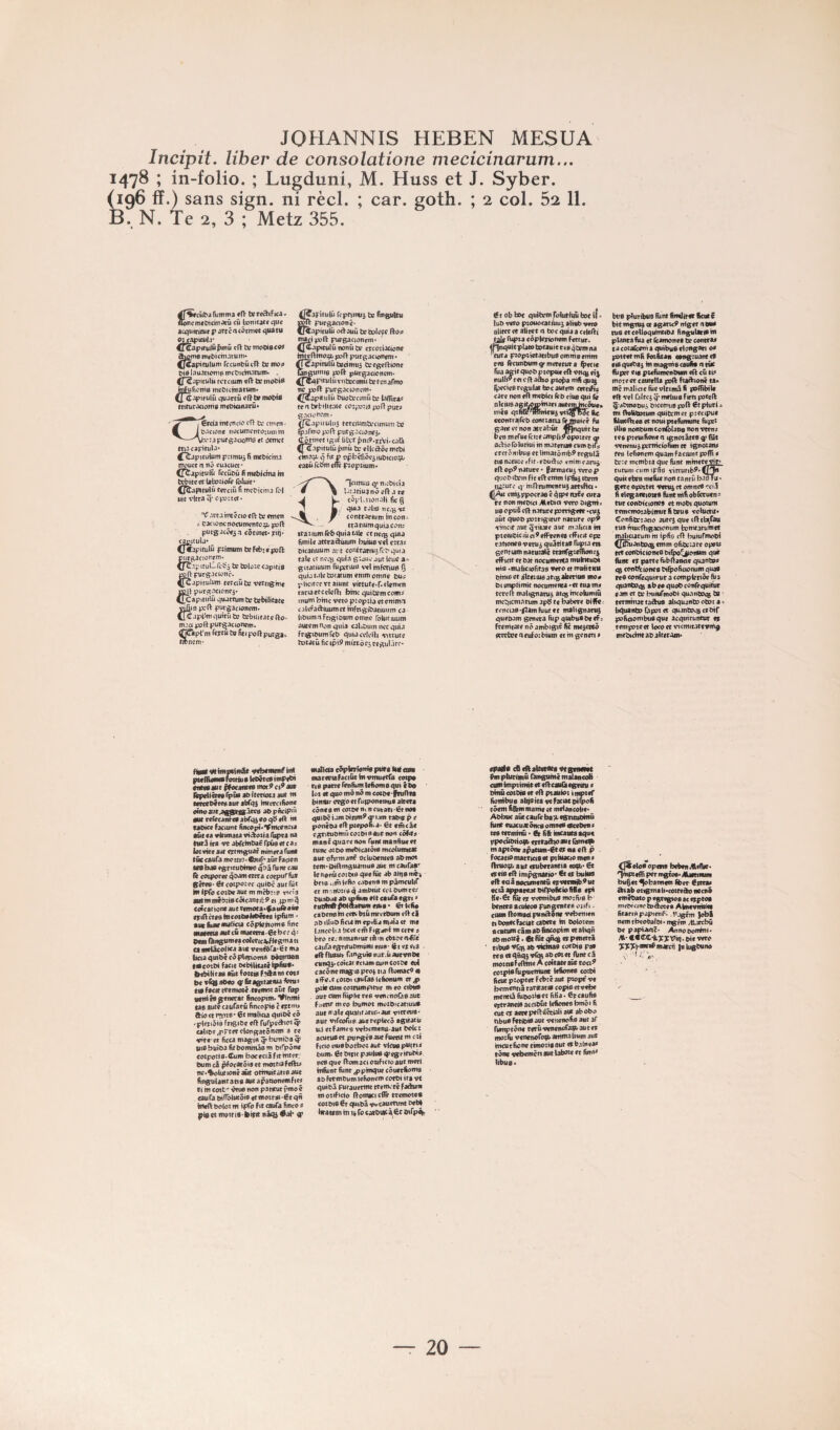 Incipit. liber de consolatione mecicinarum... 1478 ; in-folio. ; Lugduni, M. Huss et J. Syber. (196 ff.) sans sign. ni réel. ; car. goth. ; 2 col. 52 11. B. N. Te 2, 3 ; Metz 355. funtma t» rc^Fica - Soncmf&icmarûcû lonitatrque acqiiiritur P artcac3tmot quatu gicapmij* ^ifiû cit tv motts <91 rccuiit)ûvn tr moa ^i0I.1u.^hW16l^cD^cht.•\ruI^. . ttulù rcccium «ft b; jnFuficnifl rnebicmatum* ^ C-ipifUlû quartû cRj» mot>t8 mrurJcioms rnttncinarû* ', €rdamectictocn te etnen- M it.^cjont nocumcntoajtnhi —A*v:apursJciotÀo «t <jtmcf ma capitula* ^T^pituUim p:imu5 fi mebicma mouct n îiô cuacuct • (T^apitulû rccübûfiimbichtahi tcbitcct lafcoaoTc ^lutt* (^l^tulû tn-ctü fi metiema (ôl litt vitra q‘ cp?:tcf* ^ .wa mt^cio crt te «men * CJcioncnocwmffttcç, j»ft purgac^t^a côtinmjriiî* CjyUub* (fCipitulû p2imiiTnteNb*«)3D(l p^^actorem. ^fC.tpttuUrcïJà tetDloîccapïtiB p^purgacionr. Ç^apitulum eecemte vcrtig»n« jjojb purg.acionci* ^[Capitulû quactum te tebilitate vif\i3 pcfV purgacioncm. irc.ipi^quitûtc Ccbuitatcftp. m.'.ci port purgacionem. tfjÔlpl'ni ftytutefitipoUpurga^ wncrn- ^apitulû rcpnitiii5 te fingulm purgacionc- (Riapttutû odauü tetolo^c fto^ ttttçiipft rug<racijngrti« <JCa|«tulüiionûci? crcotiactone tntcftmogt, pofV purgac tonem * tfTcapinjlût8dmu3 tergelFIone ^gumtfl ^ll pUrgacioncm* ^pMPitulûrntccunti te tenarmo y tpft purgaewrern* ^pfapitulû buoteomüte lafTita:: tenbrbtlicaw cc:pa:t3 pjflpur^ g.iciorcm • (fS.ipuuluj tcrciumtecimuiu ts ÇaFmo port purgacionfi. Côrwcc «git iilvr pniP.pAi.caÛ ^ C.ipitutû pmû te ellcdÔcnict>i qf\tp opbcfiôciiu&icioçt; mûretimd^ piopuum* nrirtiuG ttu'bKÎa • ^ '■'>’atiuanô?n .1 te cSplaioiî.-ili fieg quia taliG ncqjvc contrariiitn htcon- cranumquia con; ttatiumrcbqutaule ctnccsquia fimittf attradùiuni buius vet ctr.12 Mcaciuum ai t contrainjjfibquta taie et ncqj quia g'.juv' jut Icuc a-=- gitatwum rupjtiuB v«l mfcriup Ij quiat.iletotatumenimomne ou;; plictfcc vt aiunt virtute*r«eletu(n tariaetcclefl’i bmc quitemcom^ tuutti bme veto p:op:ia et cmmi cjlefadiuumct mfngibatjuum ca l>&uiii-Tfcigioürnoninc roUifiuun» autemtionquia <ali£>utn nccquü FrigteumTct» quiacclcih vjttute totatû fie »p»9 mirtb ej tegulicc** T > Ct ob bfre quihrm rolutiim bot tf ^ luO veto ptouocatniu) alteb vne aliter çt aliter <1 toc quia a celeÂi taie fupta coplerionein Fettur. <pnquitplatototauieeeB4cieinna ’citra p2oprietatibu0ommeenim r«B iècuntHim^rmeretuta ÿrcie fiia aeit quob pzopti* rft vtiqj eî^ fiulli9 rei cfl aàio ptopa mfi qu:^ Ipcciesrcgulatfaocautem certifie care non eft metici fê& ctuo qui fié otciuoagiLOmbiari autemincôues mêa qtfiGr^mbiirui vtt^fbTc fie ccotitraircb contiacu (^uicé ganttftnonatrabût OTnquirbe beti ntcruerciieampltjropotret q> aeVio (bluttui in materiao cum bifj; crerômbue et Imiatômb^ régula ei0natu:cffit.ebudio em'mearui rrt cp9 nature • farmacu3 veto p quoMtem fit erVenim ipfuj tbrm lururc q- mOrumentu) artiftci • emippocraec^ipettaîe cura ce non rnebici MeDict veto digni» lie opuS nature porrtgefc *cus aût quob potrigirur narure op9 vtncir auc qYÛatr aur tnaliciam pteiubiciiici^efFrenee HTicit op: rationeeveni^ quâtitas Tupta et» gentiamnatttzalé cranTgtclifume^ eff ictt et bar nocuintnta muIncuDi nie *ina(iciofira9 9<to et mtriicicu bmie et ijUctuie itc% akenits mo# t>( impiimtt nocumenta *et tua m* tcrcit malignarui atqjmcofaimm mcbicmnrum apb re babere eifFe. rcncia0'f7amfiiutet malignarus quebam généra Bip quibuPbcef: fremtate nô ambigir fie mc3cceô «rrctoe neufoibium et m genen * btt9 pluribus fiint fimilirer ftcut ë bit mgnq cr agaric9 nig er a eue rue et colloqumtibj fingulanem planta fua et icamonef be contra* ta cotaCcem a quibue elongan 0* poteettnfi Fotfitan «angiuantef nequeba^ inmagniecaufi* cittie Fil per eia ptefiimenbum e(l cû ci* moteetcautelU poft ftatbionê ea> iticmaliaefûevlttmâfi poflibtle elt vel Ciltrj ^ mrliue Fien poted Ç'abmoDui, biccmuBpoll 6cplurl * tnt OoUtotum quitrmet piecipuc filtfcFHeB et nouiptefumunt fupet iUi0 nonbum con&Uofl non vtm* te» pieuifiont ei ignotâtee g) Bit venenuipcmicio^er ignozan* fe» lefioncm quant Factunt poflt * tr:etti<nibîaqucfunt whiewvir» tutunicumiprio rittuftb^»C/'^ quitthrn mefiie non ranrû basTu • gère opoitec ‘Vtnij et omnc0 ‘?ci.1 fi clegantiezt» fiint ntfi obfotucn= turconbtcionc» et mobt quotum rememotabintutfibeu» vcluctit* Confibrzacio aurc) que dlcbi/au rua nuicfbgacioniim h:inttarumet n^ciarum ht ipfio r(i buturmobi ^(j^anboeg emm ofibeure ope)* tet conbic loneO btfeo^onum que fiint et parte fubltanciequanba* <g cont^ctoncfl biÿoficiomifn qua» rc9 eonTequtrur a complertôe quanboeg abeoquo&conTequitvt e;un et tr btiiurmobi quantocB ^ termhiat tachis aliquantoobota^ li^uinbo Cip9r et quanbo^Bcrbif pofiootnt^que acqmruntur e» tentpoteet locoet vicmiMteicmg tnebtchteabalteram* figtf WlmBCimle itcbemmë tnl pwffioMifotNua IceêtesimPfth tfnM au c pfœame» mot 9 c aut lêpcUêtfarpûs abiterioza aut m tcrcebeteoauribTqs huerctfione oinoaut.a^csâtc0 abpnciP'û autrefircanteaabrqîeoqbed ht cabiee fxuint fincopt* Ymccnrta aur ea iHcimaea viâozia fiipta na twrJira trt abTchibaërpûsetca; latvitt âüt ertmguat minera fuiit tût cauCa fflcztio* CauT'* aûe Facion ta9 bas egritubime qbâ funt eau le cozporee qbamertra corpu^’fiit gères ’ 6tcotpo:ec quibe autfiie iit IpTo cozbe aue m mcbn e vicia iMCmffiébhBeôicanritPet ipm^ eoîcar ione aut retnoca*gauftaûe etiIlcteaincozbaJebetes ipftim • atvfiiiiirMilioa eôpienoms fine puama auecû tiiaeerr»-6tbcc qî pem fbngumeacoteric^/legttiaci a «eiâcblica aue ventôra*ër ma ticiaquibêcôplettom» Db&ntan emcotbi Facit bebiltutcipfiua* bebilieaa aûc Fottia f*^fh rot* be vCb abco g! fitagitataia fimi* tiifacirtetm^-Cfemozaût fiip pcittéa générât fincopim* *Vlnmi cae auteraufarû fincopis c ettm* ftio ce * 6c mtiicia quibé <9 'pleriôiè fngibc cfF furpe^ier q» <altbe<prtetclongae5ncm a « idre- et ficca magin ^ bumiba ^ titabuîba fitbomhtâem birpÔne cozpotiB'CuRi boceciâfitmter; bum câ ^ocarôi» et motciafeibi* nc*^lurioné acte orrnutraiis auc finguiancapa auc apacconeiRFte* Ci hi ewt' i5tu» non pa «tut rmo « cnifa btf^ucÔie er moztie ét qn hieft boloi m ipTo f *r rauTa finco * l^iaetmoztiS'^irit nâqi #al* ^ iHâlida cëpWtloîtla ptirt bif om macenafaciûcbivmuetfa totpa ne parte Fenfumlefiomacpii <ba lot et que mÔ nô m cocbt feufifi bifieir ccgoetrutponcmue altéra cônes m cotbenincurati-6tno» qttil^ î am binm9 w 1 jm rabtc p e ponêba ell pzepoma* 6c emcâe egtitubhtû eo:bt eaut non côfite mantquarenon runtmanftucef tune ozbo rncbicacôie mcolunucac aucoFimtanf cclubemee abmoc tem*2>iftmguaniuB3ut mcaufae' iettorûcozbiaqucfiîc ab aiqeméi brie i,in («fin c.tben» m pâmcultT et mMibti0 q antbiût cet bumte* bunbât ab tpfitm elt caula egri » eudhO fdttatum nu» » 6tkfio cabene hi cett bzû mrerbum eil cl obilluD fieu mepitta mata cr me Uncoli A licct eiTi Ftg^c m ette # bro ct.-nimanrurtfiin cbtoenfilc cauraegritubmiiiti etuo' <lt et eis . giOfUiHi» fangvienar.tiautvnbe cunq5*coi<arectameuincozbf col cacône magie prov zia (Fomac9q a iFtfU coiot (tufas lefionum et jp plie oim cozrufflpicvc m eo ctbwl au t cum fiip ht te 0 v«n k noTa 0 aue fuetir meo bumoz mozbtcatiuus auc male qualitatic*aut vitteus* aur vtreoTun aucreplecô tghari* lU ecfamrs vebcmens-auc bolet acutuB et purgés ^ FueeU m czi Ficio ctuebotboz aut vlcusputri* bum. 6t btpt P juius q) «gr itubi* nesque (FomactoziFiceoaucmerl tnfitnt fiint ^pmque côuetfioma 8b Fetenbum tefionem cotbi ira vt quibâ purauerme ttemité fadum tnozificto flomacicilê tremetes cozbis 6r qutbâ v^tauenmt bebi Nratsm m ipfo carbiacÀ^^ ^Fps^ «pjgl* cB cftaltiraes vtgcMitt fimplurimû Duigtimêmalaacoli cumimpzitmtetedcauCiegttcii * bfim cotbés er eft pzauloz tti^tef fiombus abjstcâvcfaciatbtipofi tôem fifiim marne et mélancolie* Abbuc ai4ecaureba?>tgttcubmü finie cuacuatôncs omîtes ^ebvn* tes tftffimû • 6c fifi mcauea aqu< ppocûbrioib tfttaà\02Ut m apcÔnr apatuiii*6t et «is «Il p Focacio mattieis tt pzluacio tnen * flni09> aut ctubetantia coqb> 6c eteis f(l impgnario* €c et butes tfl«àâfloct«nencû etvenuib^ttc «câappaKacbirpofietefifis ep* fie‘6c fiîc et vetmibus mozfvs b bentesaoileoe pungencee oitFi > (ium Romadpundône rebmim tibontcFaciatcabetc te boloiem scunsncâmabfiiKopim «taliqn ab motel. gt fût qAtg npenetrâ tibu0 ^rq3 ab victeas corbie pas teBetqfiqjvfiMabcOzet funccâ moztiBFdltee A coîcaietût too^ cczpiBrupucrriunt lefioneB cotbi ficutpîopterFetecaut piopëve bementiâ raricatiB copte et vebe incnttâfiibotiicc fifia* 6rcaufi0 etcraneiB acciOûc Icficneebmôi fi eut et aete pefttlétiali aut ab obo nbus FetibiB aut venenofis aut aF fumptone tetuvenenoTa^autet mozfii venenofo^b arrtmaiium aut imutfione tteioziBaut etb.tlnea* tône ^Ttbemcti aut laboze et fim»* libu0« C^eloBopem bebenAcAie* Tînpzefft per mgtoB* Mmitmm l^cc ^hannmt fibet éttra* «hab otigma ll•cozreâo neenô rmêbato p egtcgtoB ac «tptoa mcbicinrh^âotcs Almcirnteet fitarinpjptcnf*. .hjgrm JoM nemtbcobaibt*mgFm Jtjxcbû be paptAciè* Annobenéni* M‘ •€ Wiiîcyviij. bit veto ^^7:viw*Fm4rcn luUigbuno