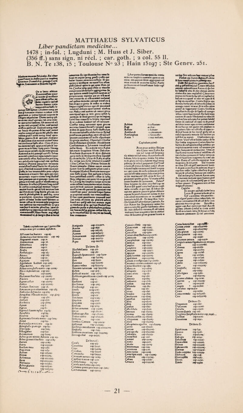 Liber pandictam medicine... 1478 ; in-fol. ; Lugduni ; M. Huss et J. Siber. (356 ff.) sans sign. ni réel. ; car. goth. ; 2 col. 55 11. B. N. Te i38, i5 ; Toulouse N« 23 ; Hain 15197 ; Ste Genev, 25i. M*^»»** Ap t««*« roaifTi***™ ■ P*''* ** oemiamf Powinom Fmorca oe gof^^ Orw ]tm AVwfM— M Boio»iel*g«é' 0t cc Utm Rcao*iiMffi«K pj«r Mtccffjri* S»rm* w««« a wj* \^y miiiiosJiibu* fiiiff* n patanriutFopnua-EMamam nJiuupo Mÿbjinaiiuinnanarocnilœ rrrft fféttjtt» te rotM baniani coipoàs h* tcUigm oifpofuâc»' Pimm peniq; ipTi ■•ntoid woef operjôo Pd cercc woi» IK opcrjciiH rionUiing Ak immojtdi nS tf 0*0 viti jtnpH«?:6{ b*c * JO* •nifirïo pctTcrujf ' SanitJ** oemù e<id> 00 ftaoK dë^Hioio*'^ H*c *jo* mcoid jiiplio*ompjrj**^uj'fiiclht pfrdlo mor tj|ib«grjci?:nid>il oeniq} noc* opej» Mid«:jp*rr*J ô(jb jna'qido cfcnljpio'* 61 ÿplunbas dijs mrcicie D<um*rbono r*8 jetribntoe foilT* sftJt • Ottf *ft ^■Koicini iptt »poo pirodp*9 ti mf gnoa «iroo ni fumo femp pmto fnmJO} «(ii*rjdanrt*tialTr-Q,uia cniin ignouc AoKJKoiJtJbû ptincip* ejotiffe-lobjui •emncî iMiinr<*nâ regia sjnurci n*po> wioejotilT* oOjt-AnatJïcrfcB ptrfardj r*x goâcifeccnt bpipocrac* eiiia cpiOols KcUrafPbjlanoôoo^Ucrc nranno» (raorlifTimfbabit? (ocOc-bk tn pot^cU tom d^iKOkA madmia ooniec^omauic Poflic) il» boc iiinaffi<rabAia peae ca*pU naMotamaooiKXTC-Seo gaio ego état ■acTtmpla regutro; nonne rempiHodriC fonipdiictpeogaiRgonfaga oooiooife giacin CTainanc upi «e cC imnifïceana ^ ) orUancte: &< iuiKcia pftancce remp (>Tiaf fit conOatinooilcpngal mroKos remper audmi fecErâc-^ aâ feti mceicoe fnai ■U tiberaticae* ftmg fnaâc f(cemi :oc« inm 4c pbilafepboa 6C gnofeig) oircu' I* pxtUroa • QoodKa rcnernietiriinc |MC«r cd boiaa indiKOeinf'fptmeotac xcaa cadlaatK mreidaipfia piomno aon OBbtcaai ta* reacttaoiffiai* ■D'gra taai fol* li mtOKiae ^etâaa Cgnan nk aaaCcrfptoo iaipemu*i tan ttn pnifTc anaiae**rafr()faaia(lBtifo acgiodigC A knegro iVaa à loctai r*oattneai‘ Et «go ttbentiao boc onae'fla fcfpt'TC ctceiia gao<B yo*ff« poffi^-go» bail» rdtncicamacoKecnOniK-lnma guioet r* intcUigaa «ie«nno*fcrt*ffi»it HiÎTcMbotl-giirm ia gai opua iftue cof oit. Conftat ai<J5 opaa ino» R owerfia andguoïuin libiiafâilT*aggrcgataio*îa ■' ayf*;b <^uiociii osmfft fimplKiâ haciAiMI âc pioptiecacem rcptiie» ga**o wfdaaoi cin* toncorrôt.ac oîîh noaiiaâ oadarad on* guiboB meoétioe autoM venaf icjc 4 busaliguaeiigTMa'SC milita ** arabica lingna oiigine«'arïic-gnc ob yoeonued vaiiccaté obfcura apuo latinoe vioeban tnr AWUj taaii nomma ab autoie greca nnncnpanfioongt ver* grcca eaflfo-fj gnoniam kl libnB grecoo gui in tingii^ Ucinâ font craemSi lu feripta rtperiun* 6( oearabids AmÜicrrio* cil iuoiàum» ConOac nang) nonroosA apuo mco* mcnirinc rd<iKijfloimlTc!v*o<tia apuo arabes 4( apuo cbieos fmfTr iUuftratam 4( autoaesbabntg* ceieberrimoB'^bof potüTunum paiioedbap ancot eft mitât? guonm aucoiitactci? oi*ba cépiobauic kxgrrda oioclieett Hipocraté: Dyare* ' tioem:0aUmam:paulumt Aleranotam Conflantinumiac lobannrm oamaTcmû mefuc fdium. E* arabicia wro : AaTim lobannem TerapioniB bliumi Sulcarim: AukcnamiAueroymiôC alics ÿplorea oic^a in libiia ptroicflop repciifij Ercbicisbgrûc.Vraacific Kaby moytca Ex latmiB wro bi fût motliceetCoaiicU? nirns CalTius fcUxiPImiu» feruioBiSC Smon ianiitiifie< Hmns aatem aiitoiim itomen licetfuambimumiipram tam*a fiocoignis Matbrii itluadcum nunciipa* ’ tum fudfe accopi' Sco guiTgu» ia fncrit buneperiiiflnnocxdtifl'e ccilbat-&c ipfaa f&ma oUgentia antignop libwe pcorril fe-Cû itaep bw fimpbeia toiiiis mroicbi* ania éditant f anoaiiiciwa*wlad ekinéts guceam boiS noddam meoida madin*. iKccffariaai eflir pataiii>& guoniam rto* renoilfinK paeer' meoidafemperfaMoa ac pioptdm exddftitii* renereneiliaK* P-W opua gtmimooo renouacd otoi rare votai.edeieen me planvd «ebcic fcndiiiKc goifÿ mibi boc rnaneR idgid oivieebararimta cmibaicfleifiifl'imd gymnafto pteüs ar iMofop^ ptefiei» tuo footas-ilUrgippiciBa (dftaoMijiiu- g) fn rvaeifoiirina'P tM,ad at bandL liiac cenmenoo. ' Liber paitecdamamtefcme oimWa meoiciiu iiniplieia conrm*e;guem ex ont mbuo annguotuinlibiia aggregauir erf milia artium 4< meokine oociboi Matb* uuriluacieusaofnvnilTimum fiakereg* Robertum*^ Acblam Aagi AaRaoe Aamliaroh Aamfangilein Aadm ' •î.cafloicum a.ebur- •ibahaoe' ^i.cinnamum* •i'fjrcocolla- 'i nux mufeata. Capiculumpiimâ- Aron greceiarabice Sirican tiralLacinc wro 8 irba Aa ron wl laruaivH STpenta n'a mmonvelluf mmoi’Aaron berna ell babrna folia oiagontec hmilia fcc mino ra êc planainô eariaibabene virgâmiaix palmap; SC eoloië purpureû- Cui? femc eolotia eft croceiiôC babet raoicé alban» babent* bulbi rotunnititéifiinilc oiagon tccigue cruo.i ÔC cotHa mioncari poteft guia nô eft valoeamaraifolia eiua poftta in fait mansoeanf • Eft calme ÔC ficee cô plcdomei priibograou- Virtutisoiffol uenoi ilaxanoi! ôC extenuanoi ■ Galien? libio fecunooioc cibia circafmëicap oe Aaron-Eft guioc raoix bui? plante eonfi milia coinefta ci giierap* .6c fuboit-Et oposet guisem piioxm ipfiuaelfûocre agiiam fecunoiî elixationc oeinoc in ait* ramealioimtromitiere-.et incautib? ÔC icnticula oiiftû eft • Et ioem libio feito . De fimplicib? pbarinaci|8.Capitolo. Aa ron-Aaron fuie Serpentaria mmonbec cnim exterreftri pecITit fubftanda calica Et iocoabfteifiiieviriutiaeftinitaracii riolcncer ficuc oiagonteaifeo in calefaci cnoo bi ficcanoo pài un graoua fetuno • vtrfigf-Sco vtaioite faBtraofeca ipfins Pantas cap. Aaron<Ai*>«n eft calio* H bccccaiiipledonis in pjHoaigraDu. panbAd mmftma suocanea ifuec? daa ppcffaiia bigeiaf-Contra itiflacÿes andaini raÿotofitatea Aaron cû i^a ber ba baDUrto vino ÔC oleo cômuni aocito cl minovitac inoc emplaftrû -Côtra emot royoea vd lïctisibeiîia ipfa et capfua bar bafeus occoguanf m vmo tel aguaitc (ï ac fnp cia encarifma • Contra fngica apo ftemata berba ipfa eû tubotofitatibua cû axnngia wcrii teratunôi mteftaealioa poiiaÂôc fupponacnr.Contra fcrofiilas 1 nouctlaasberba ipa ôC fguilla cû axnngia xifina veceri Tuperponaf-Ao fadêorpu ranoam ÔC eutim fubcilianoliex tiiboiofi tatibus fuis orficeade bac pnluia fubdlif fimus; ÔC conbda* cd agua ro*ôC pona* au (dem soncc agua ex roco con fumacur ÔC ica Rat ter: wt guatcnvel amptiusiec ex puluerc foloivcl côfeôlo cû agna ro- illiniat facica-.ôC bec voeaf gcifa-.wl te rufa ferpentarit minoiia Et finjilitcr po teft ben ot maioii- Dyarcoiiees cap* Aaron. Virt? eft m femmeiraoicciôC fo lijeifiinilis oiagonteeig mixta bmobu> balinoiÔC eacbaplalmacibue aobibita: po oagricia mcoeturir.ioi'x ci? titcnaat pin gués bumoita nô meoiocriter ■ Vnoe an rxprUenoû toiacia bumoïê wilifFima eft cota berba excenuatoHâ babet tirtuicm feo nô fojtê fient oiagoncea.fic cam? talc facit. Raoix ci? tollctSareponiciir ficuc oaagontca ÔC ciclamia. Gar-fccunoo tic obia- Eft cm ipfi? nutrimentü bcnûi fl ahguie cxpecftojeôC pulmonealiguio ciptllere vellet î ipfm colleiftop ÔC grof (oium ÔC vifeofoç burooptiam comefta Gaf.Dc ftnr.pba.Raotcea Aaron tome fte : mdounc mdfionc tpaca bumop grof ficiê; guarc ôC exfcreationiby gne ex roia a funci yoonec. Piagoncca verc ao boc magiseft yeonca. Catnrl'm -H* Ec ara.gTC-ancbufa.latfiieliCfa Laccaeft gommiaiboiiegclM fer* a parnbuo vltramarmia i guo tîgunf panni eoloie rubcoibab j tir rutem eKcenuarotti0Ceftcar.0Cfic.com plerionio in terdo grasu- Scra-llbio aggie-cap-AeCiaucotiiace syaf- Aecoft gu'inma ar^iioig nafcif m terrie arabn ÔC eft in ea fimile nane ÔC ftoiadiet balg virtueem cxccnuanoi* Et ioc aucoticatt Tibiila capitulotnm guc î panoetftis conymem ur per otoiaem alpbabcd. Alfarumfiuebaeeara eap-nj- Acnacrogofiuevirioeeiia. cap-mj- Argencum viuum eap.v- Anamoninm capti- Abfimbiuin tap-lx- Abtocanum eap-X; '' Anatia eap.xi- Atiflologia. eap-xf). 1 Aoaree cap-xvj- Affooillua cap-xx- Agaiicua cap-xxij. Agnfolium ILocboa eap-xxnj- Algamarina eap-xivi- AlmeaiainoglolTa maiot* cap xxtnj • Alccaim^luauifcua cap-xxx- Aloe cap-xxxnj- Alofantuoifloafalia tap xxxmi- Alomen eapxxxt- Agnuocaftiia eapxxxx'i). Ambu CJpitKunj. Aiiiilum: Arnirum cap-xl. Amomiimpia columbmua tap-xli'j. ArabioûaiAcbanalia ejp.xln|. AnagalluS 'AuricuU muni}, cap-flnj* Afriplix capalt. Anifum cjp.xlci. AtafeiiDa cap xltn). Apiura cap j. Aipiou eapli- A'ipotnelifauum melliii c.ip.li|. Apioftilla eafflnj. Arachoa caplv. Agrimoniaiferraria mniot. cap.lenp Armel eap.Ux. Artbciniriaimicn'caria cap.lx. Arnogloiïaipuntago caplxi. Afpcrgula cap.linj. Aftragallua c.ip.Ixt. Airamencum eaplitn|. Arboigrani vinoia Albotin cap ox- Arbot granad lilncftria. eap-eem). Aurum eap.ccvi). Auena c.ip.ccxxxv. Attcllana inea capetti- Aig.ntum cjpcclx. Acoiue cap.cclxxii. Abnua cip.cccxm|. Arfcnuni» eapccexxxii. Anaa tap.cccxxxix. Mlxfanioa eapeccxlix. /AibotgUnoie eap.ccclxvi. AmigeaU Ameoa Alltum Acetnni Armoniacam Anctum Agua cap.ccecxtv. cap'Cixi' cap.odx'vi- cap-odxxij- eap-odxxdx- eap-oextix; cap-Dccvi). Délitera B* Blacftcbifancia cap-xv- Beibcri capxU Bauraebdpuma nitri- cap-lxxv* Balauftia cap-lxxvnj. Ben cap.lxxiX- Betonica eapljxxxv Btanca vrfina cap .Ixxx ri| • Bicu men iuoaicum cap txxxfnj • Ekbem cap.xcg. Bdlicuti marini cap. xerj. BafiUcongariofilacumctiinû.cap xten) Bleta cape. Boellium cap ci- Btitllanica cap-cnij. Bcccbocngi cap.ct* boetfc «capett- Boiago cap-cti). Botna cap'CX. Riitalmoo cip^cxs}* ' Bup-iren cap.erv • Biuculua capexti- Beufeua cap-xYip Belusarmenus cap cxximi B'o.'ax tap.tliiT. BulbuoagTkftia cap.clvxti- Btaiica cauliu cap-chxvvi. Berbe na cap.ccxc. Acctofa capccclxti). ^ ^ 1 <■ ô. S'U-en:.... BombaiiCottum cap-ccxcix' Balfamuo eapcetlxxnp Baëlifura mccalloium tap.cfccxcrn) BnglolTa cap-rxi). Bafiliconencacicum eap.pxxxvnî* Btcaagrcfttd cap-oexri. Délitera C- Cirufa cap'xix. Ciicurbita cap.lixxi. ^ 'Pe tap lxxtnj. Coialluo- tap-ltxxv. Camomilla. tap-lnxic. Cironium ynnnm.cap xcm|- Capitliiü xvneria. tap-vcix. Cotiila f etioj - cap-cg • Cotiila non ftnoa cap.cxnj - Gicla menipanio potemuii cap- fxm|. Caioamcinum epp-extr.)* ■ Caoimiaiclimia capicxix' Calamcntum tap-axnj. Calcitia- cap.'cxxiiM. CamccifToa cap.cxXv- Car 0119 dbuy Sucbaauap.cxi vi • Omcoieoa cap.cxxx''i’ Omcpliicbcoa cap cxxtnj- Ciminum cap.txxi; Campficc cap.cxxxi' Ompbota cap.cxxxii- Cancaiioea cap. exxx e; Cafparus . cap.çxxxvi* Capilli bommia cap-txxxt'ij. Capnfolium . cap.cxxx'.’nj. Caroam lO: naftpraum-c.ip.cxxxix-. Carcamaaicrocus o:tu|anua cap-cxl- Camus fil net trio, cap-exil) • Caftoicjin cap-cxliiij. Catbaputia caperiv- Comea arbot cap-cli* Ctotuu cap.dû- Cdioonia capKlnj- Centbaurca cap .ci ni» Ccrafum cap.deii* Crifornub cap.dix- Cbdri capdx- Otutea cap-dxi. Cbimoleà cap.dxii. Cinnabarum cap.dxnj. Cypteffue capulxv* Cyrcea cap.dxci. Ciftoa cap-divii. Ocniltua capddx CalTia fiftulj cap'dxxi* Oimcnum cap-clxtitj- Oeranua cap ctxxmi- Cnfocolla ariftro.cap.diitn. Crirogonium tap.dxxttj' Cnfion cjp-dxxvnj. CoUogumdoaagrcftia cap-dxxxn)- Cononi cap.dxxx*. Conotua cap-dxxxrii. Carui agrefte cap-dxxxtiii- Cimbaiaria cap-dxxxix- Crocus ftid cap- cxd ■ CucamcT cap-exeng* Oronia cap-cxcT- Culcafia cap.cxctip Cmnamomnm cap-Ccn]* Cotianotum cap-tcvi. Canoaegunia capeexm)- Carica ligni coiofi cap-ccxxmi* Certbtunl cap.ccxxtaj* Cufcuce cap.çcbxlx- Cenuiia cap-Ccxrxvu. Cateo beileoidla* capuïxW* Cotiumarieda cap.ccljxxwii. Cicarana cap.cdxirnii- Colla gluteS cap-cccmj. ColloguinciDa • cap-cccx* Coinn cap.cccxü- Ortamomyneum cap-cccxv* Cotigiola minôaif^inaria-ca. cecxxxv* Cann cap.cccxx^ii. Calamna cap.ctcxlü- Citrum cap-cccxlv* Cwitua cap.cediif. Calx cap-ccclxu). Coftue capccdxni Croepa . Cap.ccdxit. Cubebe , cap.ccdxxxnj. Caro capccccxenj’ 'Cmogloira cap-oxi. Cinia cap.oXdx- CafTialignca cap-oxlii- Occr cap-olxxvni - Cucumcrallninue cap.ocvi- Cypcnia , cap-ocxxinj- Cancer eap.ocxxid. Canapia • cap-ocxliii* Confolioa ejp.oexlv- Ocuta eap-oclii* Ouoa cremula cap-odxxiiü' Cera cap-oclxxic'dj. Délitera D- Dtagancum cap-mii' Diptamnni eap-ccxvii- Dolacba cap. eexxv* DaucuaiBaûtia Cap-oh'. Dtagôera:Scrp*ta^maior.cap.Dxxü'. Dac^ua *ap-oxeti. Dotonieum cap.ocxc. Délitera E- Epiebifflum Epactca Eoera Euftagia EufomigÉI Enpacoimm Ebanua Epkenrrètiii Elormaa cap-tix-. caplxxiî- Cipulxvn).' *iip-ctxxx- cap.ccxxd‘ eap.ccixxn- c*p.ccxxxii(> cjp.ccxxxmi. eap’ccxixvl- Ennla campaiu tàp-rcxxxiX' Ellcbotuà cap .ccd- Biocropltüa Cilplccili-. Bicrifi capccxlif • EnioU üf-ttjiit