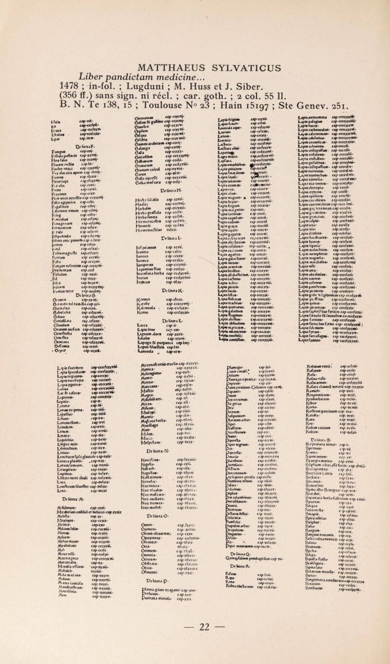 Liber pandictam medicine.,. 1478 ; in-fol. ; Lugduni ; M, Huss et J. Siber. ^56 ff.) sans sign. ni réel. ; car. goth. ; 2 col. 55 11. B. N. Te i38, i5 ; Toulouse N® 23 ; Hain 15197 ; Ste Genev. 25i. tlu!» cap-ed* t9 cap-ccclxl* ElucJ tap-ccclxxo* Lbtiloo cap-ccdxxix- tpar cap.oco- DdiccraF. punju0 cjp'jni* ^ Piaula p.i00ii9 op-XX’!' Floefalia cjpxxxmp pâiiutn nclli® cjp-lii* ^ Puifuriiiiùi »apcxx*’r Pcx alucane jpuni' cap clrni- • ptiinue ' c.ip-clxxix* picuelupi c.ip-clxxxmi- p.xola tap.cxcii. Ficus cap-cxdii- Fr4X>mi3 cjp'ccyx» Roo rteia .«rcftie Fjb.! (gtpaJC4 cjp'Cflii* Fagafinort f4p*cdr»j- (jlcrnum vtnum c4p*cdmj« FvVg cjpcdix* F.niculua c4p*ccl)mi* Fcnugrccum fjp.cclxmj. Fcrmcncum fjp*cdxr» P ruli c.ip-cclïci* pilip^nouU CJp'CcljKonp ptliuo jncc pacrem^cjpcvlxijc* pumfj CJp'fdtjc* p.nd c.ipcclxxi* pcUumagrefte cap.ccbxü* Krrum cap cccvtî* Fiba «jp'ccoui* Fjn^ua vcrccmuBcjpcccyjtvi* FrunH-ncuin 'pifcoluo .Fd FiU'ï Folium pumud terre Orimcti cjp.ccd capoxd* cjpD;cw CJpDCXtV» C4p*oct)ri:inii* cjp*wxlmj‘ De Uccr J 0* c.tp*j:x‘nî* ürimvn s.fp*;r;t*n|* 0vrac.na vd toftwltj.capxcî* 0U9iolita cjp<cctiu 0jteo!?tfia apacdxxvit* Oitioii cap'cdxxeîij* Ciriofiljra tip.cdxxx* CUudum cap •cdxxxiî* Oianum JAcfccn cjp*cdxxinn* Ccncdrrilj f»n^Ar*nrm. ÜrtKftrj GeiKÎana CvlTamii cjp-cdxxxv* c.tp'cdxxxti* cjp'cdxxxvtt» (jp'ccxci* eap'ccxci* Ly® ^***^^^* cap y • I .ipivfpcculjrit* cjp'cccclxxjri^*. lûpti eopjpoB* cJ^ccccxc» Lapiocurcbcya* cap*c<ccjrci; IL.'piajignitii»* <jp*ccccxdi* Laciaj cap-ccccxdttf Ljc 6i cjfciie* cap'CCccxcTfc* Lt-piouin* câp*cccf>ccu* lUpnü* c.ip*o* Li’cnrj’ ll.un«o«pctra« cap'Oid* Ligunio* cap'OÜrt* Liliuin* cap'OV* lliinonccUuinw capoyi Litnobon* <jp*oWi* Liiuüiia cap'DiMÜ* tLinanj* cap-oîx* iLiquiricia* cjp*OXri»* li.mgiuauto> cap»oxiiM* Lifimacbiolï. cap‘Oxr. ILiuuia* cJp'Oxti* Loncbiccfi fpêa glaoîoU*cap*oxiy* iLoturaplombi* ^cap*Djnc* iLutumumiuiii. cap'Orxiü* ILirargiruiri' cap-oxxxi* Luptnii9a cap-DcixV» Lubzici cerre liculi cap• odxviii * Lina. - cap9i>dxtx* Leuidicum Tilutilrc cap^Ddixi * Lena* - cap'OCcd De UteraM* Mdlilomni* .MiriboUni embUd Mdtiïa- Mejcrapn • AVeoîca* Milium Mis* Abrctio* Mibunia Melon maus* Mn^abolani* Md. Mata cdfi* Manotagota. Mcrcundis. M.*oialU o(Tium< Mabjilcb- M tU maciana* Mdnm- Mima ianci'ara. A\anibtaftrum* AVacririInU' Meu- cap.XXXI* ce bclUrid.cap.xxnx cap.xc* capcKxix. cap.cxc. cjp.cxcvttî* cap-cfxiii. cap.ccxxîii. cap.ctfxxvî* cjp'cccxxio* cap'ccdi- capxccdxi* cap'ccccxcvi* cap.ox* ■cap.oxvti* oxxitü. up«oxxv* capaDxxx^i. cap*Dxxxi* c^exxxitt- cappxxxi». cap-OXXXV. eimimaa «pxcxct‘ 6x1100 «xWfcM f'P -«^for e.mxica captexe^ Cüpfom capccxcvf- erfqiu capeextw»* etfdïi* capeextwi- 6uinnn arabacum cap-cccij • ôalanga cap-cccn)- QâU capcccxx* , eariofilo» capeeexxX')- ealbanom cap exclu, eunatum capccdxTiii. 6ranuin c.ulcul cap.ex'Pm- 6aro9 cap-olti. 6jlla cipccffi cap'OCixoïM. 6alba mufeata capodx- De liter J H. Hcrba lilialio cap xxxif- Haiifo» capcccTni. Haibalin capacxxxi* HcrbagralTuIa cjpccclï; Hcrbafetioa capccrlTi- Hcrimrecjltcs cjp ccdxii;, Hcrmicb cap ccdvii Hrinooacfhluo oclxii- Dcliicra !• liifv^iiiamus cap xcïiî. Irunoo cJp.cxlix* luncus cap'fcxxîi* iusaica cap.ccxlix* lumperus cap.cccxtM* laoumcus fies capccdxx* ïncenfanaberba cap*ccdxxvii. Inciuo cap-ccclxxriii' Inoicus cap-elxx- De litera K - KcTinca cap-cltxx- Kafabe capccxïxn'j- Kalinoula - cap-ccctxxx<. Kennü cjp-ccclxxxai* DclitexalL. ICacca cap- li- U..ipwli>nc cap-xin. iLiOTum alors cap-xxxü. Liliahs cap-xxxoi- ILapago ài purpuTca cap-tio) ■ ' ILcpus rilurflrà cap-lvi. lUoieola cap'ccv. Mcconafrowoeraclia-cap pxxxti- Aleoica- capDxxxïo- AVdongiana. ‘■‘P-Wij-, Alcnta- capoxni. Alanna- caprxi.u.- Alaiojaïu. capHfxlo- Maftix* Mogra- cap-oxWu.- MitlcWion- xapo; Mirta. Mifeoo-,, “P-”'!; MofewE- cipoliu- Mumta- cap-or- Mitfcataberba- cap-olrti- Mucillago cap.oUiH- Mus- cap-olii- Melon- cap-CCI- jCIjcîj. capocdix* Mcrpillum* c^p-oeex- DeUccra-N* Narcirca®. cap-lxxxiiit- jNiiffdU. cap-exil. Nabacb- cap.olx* NapcUu®. capolxMii Raftacimon* cap^rUx** Menufar* cap-pltvii. Nuxmoica- cap.rliViH» biux vfuali®. cap olxî» i- K‘ix mufcaca* fap.î>lvvim • Nuxaui'Uana. cap*rUxr. Nuxvomica* cap-rlnvi. Nuxinctbd. caprlvxnt* Dclitcra*0' Ouum* cap.lxx*^** Opmuni. c.ip-xcvijf Olcum diuarum; cap- exx»- Opoponax* cjpccclxxiiu. Olcanocr- cap-oWi.f Oci^* t>Uxi.V‘ Oetmum. f.ip.rbxv’ Onomia* cap-oltwi- Otocum. cjp-olvx\(i* ObOraca- cap* rl.twm- Ofiiie* cap*olxxxii:i O^niunoi- cap. rxci* Lapie Laptoftnie*>‘ Lmticula agoc* Lauru®. LiduiR. laifiada* Lacîbica* Lacfluca afuu* Lapatiii» Lafpa müoi. Lapfana. Lapis cmarbicbcf. Lapis ptriciDcs. Lapis fmardous. Lapis lajoU* Lapis iuoaicus* Ljpiaaoatnaa* Lapjs foo. Lapis afius* Lapis magseo. • Lapis bcjaaf. Lapis frigius* Lipis ftiargancc. j^apisiafintus* Lapis fonwliu®. LjpiaruDcus* Lapis giajJJ ‘‘■-ipis ag'Jilc* Lapis gjgarcS' LapidcdisoitfUS LjpiSfUcctoïius. Lapis cnTslicua. Ljpis cxvvcnos. Ljpift agaches • Lap'S galacbocs* Lapis mcous* Lapis armenua* Lapis berdlus* Lapisatlabaitrioeo Lapis Urfleua* Lapis vdici'. Lapm piritia* Lapis Imcis. Lapis fiftos. Lapis (Minus Lapis cracbtue. Lapis qnaoiatus. Lapisgiladaca Lapis Rogimia* lüipio abedon* Lapis abrincbita. Laj^m^roinm. Lapis amanoinus. j^pîaconcbitij. Lapis aiiKcilltta. cap'ccxti* cap'Cclpi. cap'Cdxxvî* cap'cdxxiX* cap.cccxix. cap-cccxxiiu. cap‘(crxlviu* cap'ccdxxxv* capiccdxxxW* cap.ccdxxxxib cap*ccdxxxviii* fip.cfdxxxw. ap.cccxc^ cji^ccxci* ^^eexdi* * cjpcccxdti» cai^ccspcciiif cip.cccxcv* cap eeexeti- cap*cccx<xiii* cap^cccxcriii* cap.cccxcix* cap.cccc. cjpcccd. rap'CCccM. cap-ccccni cap •cccdiü. cap*ccc<v« cap eceevi; cap*cccctii. cap.ccccdii» crp-cccfix. * cap^ccccx* cap ccccxi* cap.ccrexii. cap.cccfxid* capccccxiitt* cjp.ecccxv* , cap-ccccxti'. Cjp-CCCCXVH* cap.ccccxxiii. cap-ccccX'X* cap.cccfxx* capccccxxi* cap*ccccxxi|. cap 'Ccccxxin* cap-ccccxxmi* capccccxxv* cjp.ccccxxxi. cap.ccccxxvii. cap.ccccxxvni* capccccxxix* capocccexxx* cap.ccccxxxî. cap-ccccxxxtt. piantago* ^ cap-txi. Janis cueilli.* c •p-Uxxi; ^lium* * raplxxXtt* ^U(icagoa.:}aad<j. cap.lfxXia* ^apirus* c-ip.cxi' Ijanis poîdnus Oclamcn- cap ex®!* Dapaucr* cap-cxlri* ^mud Pes coiomtis* ?ix grcca* Dira. ^oirum- ^oHpooium* ^lacanusarbot ?ipcr- ?ra(Tiaio« ^oircllioneS' >ima* >'perelli* ^tper mgrum. 5c8‘ éperdu* J maria* ^lumbum* ,i)oiruUcJ * ^fiÜium* ^iKcoanum cap-t. cjp-clxmi. capclxxü. cap-dxxxü* capcxc.xix* cap-cc* cap eexix* c.ip ccrxxii. cap-vdn- cap-edrii* cap-ccc* .cjpcrd* ' cjp'cccvi' cap-cco'vt- c.ip cccrai- -cap cccïTxti* <-ip-ccci\xrji cap-crcrliu* cap.cccrliiii. cap.ccctlni* cjp.cccliiu* R'- b DcUcera-p. ilanta gumi o;jganti*cjp*xun- ./riicco^uni. ^ix Uquioj -pccula cap-ccclx* ^lumbum vflum* cap-nluii- ““ ' cjp.tJwi. cap.sUxxx* cjp-ol.v.txri: cap &ltxxnM capolxixriiî* cap-olxx.xix* cap-oxe* C-ip o.icii* cap-^Xfiii* fjp exom* cjp'?xcn* cap-excrii* cap-DXfix* cap-ocixii* cap-oclx.nX' pipcr moncj|i«in<ap*Dccn- De licera Q* Ctumq^foliam p<ntbapbilon*cap oc» Dclkcra-K. Eifuw Rapa cap*ccxxi. aiubcacDKftozum. cap-eexirui* ^alma* >plo9* >C0 columbfnus* ^Tofdmum* >on ia. ^irctrum» >narci*fi(h'o. ^olicaria* PomMix* Dopulusarboi’ Wopolroa. bmgtxoo* • Pifas* cap-Ini* cap-cc tiii* tficum • Lapisjnmomaoa cap-crccxxd^; LapispaUgiua capccccxxxiâl* Lapta borax* cap-ccccxxxV* Laptecarboncolua* cap-ccccxxxvî* Lapeca^ccDomœ* cap*cc<cxxxvü. Lapis caUrfarios * c jp*Ccccxxxp*u* L-*pt0coranCicas* cap.ccccxxxix* Lapis ccloniccs* cap*cccc4. 'LapiscriropalTus- cap ccccxli* Lapis ctifoUniB • «cap ccccxbi* Lapis criOallus* cap*ccccxiKi* Lapis grifolrtus* cap-ccccdmi* Lapis crifopaffios» cap ccccdv Lapis ocimonis* cap*ccccxlv|. Lapis oyaooeboe* capccccxltii* Lapi® oyonifia* cjpccccdnu* Lapiaora'onitcs* cap*ccccxlix* Lapis ditropia* cap-cccd* Lapis ctytuos* cap*cccdi* Lapis epilticco* capcccclü* Lapis cxa-oliciis* cap-cccdüi* Lapis cxaconcaltcii0*cap*cccclmi* Lapis gag xcrcmcon.cap -cccdn* L-ipisg.naticcn* cap cccdxi* Lapis gr.inatu3. cap‘cccclx*ii* l^pioiafpis* cap.ccccipni* Lapis lena* cap.cccdix Lapis iris* cap.eccdx* Lapis ifcuitôs* cap*cc‘cdxi* Lapis kacabraccs* cap*ccrdxii* Lapis Kaman* cap-cccdxnt* Lapis liparis* cap.cccdxmi* Lapismdocbircs* cap-cccdxv* Lipis mcnipbiccs* cap.cccdxri*' Lapis magnefia* cap-cccdxviî. Lapis marcbaTieao cap«cccdxxiiU Lapis nire* cap.cccdxix. Lapis omx* cap^cccdxx* Lapis obcalmius * cap.cccdxri* Lapis orietes* cap • cccdxxii* Lapis oifaniie* cap-cccdxxiu* Lapis pantberus* cap-cccdxxmi* Lapispc-inircs* cap*cccdxxv* Lapis ptbc Vvl ptoomua cap • cccdxx «K Lapis pi. lTius» cap^cccdrxoii* Lapis giiirin- cap*cccdxxxni« Lapis qumeioo* cap cccdxxix* ILipio fapbir? fiuc tyrirca-cap «cccclxxx* Lapis faroeîs-rù (JKDoîrcs-ca.cecdxxxi* Lapes faroiuo* cap*cccdxrxu* Lapis faroa fioc Ltso *cjp • cccdxxxnt • Lapis rdiimcs* cap-cccclxxxmi* L-ipisrynua* cap.cccdxxxv* Lapis farcofagos. capcccdxxxTi* Lapisf^mius* capcccdxxxvii* Kafanosraoix^ cap.cclxxi* Kafanus* cap*ccdx* Kofa* cap*cccxl* Rffina* r jfa * cap «cccxt ri • KoTinarinas* cap*ccdxxxMn Kaftira daoorÛ vctcrû'cap-oxxxix* Kainicb* cap-ocii* Kcuponcicum * cap -ociii. j^eobarbaruni* cap*rciHi. Kibeo* éap.ocni* Rooia- cap*ocxm‘ Roftrum poidnum -cap • oex • Raoaba- cap. oexi* Ruta. cap-ocxii* Ren* cap-ocxiii* Rubus canînus- cap-ocxli* Rubus* cjp'odxi» Pclifcra-S- Scrpcncaria mmor* c.ip-i* Spcoium* c-ipnï S‘uma- cap-ni Squmanrutn* cap-xv* Spongia marina • cap.xtm. Silpbium .11 bcj aiïcfcfiîH-.cap.xlxiii* Scolopcnena- c-ip-xbx- Sorcicics bdnei* cap-lni. Sccllaria* cap.lxri* Stic.ioos* cap.lxrii* Scmcnlmi. cap.lxxx* Spma albJ l3oocguar c.ip-xcc. Scarabd. cap-jen. gaponaiia-bcrba fullonum cap cnii* bpurum* c.ip-cxu- ^Ijgua- cap-crxi* boloanclla* cpcxtnV. Smapie. cap cilmi. Spicacdnca* cap-dià,-. Solpbur- capcl,,. cjp.cci. Sangms* cap-ccij. Sanguis cuaconis. c-tp.ccx- Solcacalaaincnrou. caD-cfti. Saluia- Stannuin- cjp.cclri. gP-'“- cj(--ccltïr- r_ji 'Jp-cdxtji,. bgiiilljTcylljt cap.cccxi* StJftr,.gria- cap-ccccii- bpmalata- cap.cccxCM- boljcrummoiclla- cap.cccixr- Sooo'- _ cjpcccxix- bougu maria ccntunooia-cap-cccxtx* ^■nanon- cap-rcclix- bambacuo- cap-ccclxxt<. cjp-xrv- Pancaria vicnola- cjp-;i,iiv