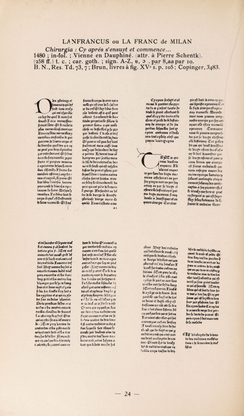 Chirurgia ; Cy après s’ensuyt et commence... 1480 ; in-fol. Vienne en Dauphiné, (attr. à Pierre Schentk). ^58 ff.) t. c. ; car. goth. ; sign. A-Z, b, o -par 8,aapar lo. D. N., Res. Td. 73, 7 ; Brun, livres à fig. s. p. io5 ; Copinger, 3488. fiTpujwef fenfu^ et tô nuncc fc y»mtcr tu ^c ce y:eftttf itathe 3» titu(e(egraat aknfront fe (fuef c^ay^itre traaeetbe tSotreetyorfebeÉr bijfinis eerf it tmtr^c et ie fe» yorte* fefijutBe^ font oyte^ cottUnuet et be^o motoutoytoiif oinfi «juc pçtcft'Xeotttfrtpc» DJctt gfon'eMjj et fouueraipijuibcf fenb tou» ceufy (jui ont efyerâce en (up-bu (juef fe nom fort Benoift-Jl' CKo merueiffeu^ feinentCôme-iit feroc^fa «fil* tiicniciûiH|cmcnf-tfl:r jfcTMC^ fôme mcrMeiûcuv tttemfzc» tonfinarc* à yto youwn» bc btuer» cor y» et ■ be biurrfc* ()uafite* i^.ic «c jjent Éicij (ôjjîcn^ze yurcnfcitbcn.cnf oèt fibon jôimc et ^loyzc* ocuure* sr oyczacion* Jeft^uef^ mem fo<* côfiitufcj-3t' fozniii fc* menoîc* o(f<cw« v auj fo: « me* ct«n^c3^fe^ion*.QBt fcurbôtM ^l«crfc* forme» your wttfe îs biucrfc* oyc? rmion* te faire ••EDeftjucr^ ntemfuft 3f ozbôna tout fe (ozy«.fci]Mcf cftfuiCfrumêf bc f<«»e rattoncûc- (f t fiei3^ ( fbtnw fe cozp* bc «me tat^o neQe(}ui eft créé befa fupan (e bu pef-^t fup bôiw ^an tÇc Wente afm <jui( jxut obtenir franc^rndt fit Sea* titubeyeryetneSïe fïlat» fe yremier $oir* a i^ut nutTe cÇofe MC bejfatfiToit g fo y^o gzc >>ofenfe ;f>3.oP« et tref ^\tffô (’ecômâbcmctbe^bieu (it gour ce nô ya» (uy tant leufemcnf tmi*aM|]fi fou* ceufÿ t)ui befeenbent be ftip «gaiMc* 34 furent tou* c3 bairgîie* gar fentêie mot» fe fifî bc bleu eternef ne be^ uanf fe fiecfc t)m eft rcfgfcii biffém bu geze et ^oirc g«r fci^ueffèmc z toute* autre* tÇofc* furent faîcte* et cre e* fcfo^ fec3.'ranbcmcf bu geze (}iu eut gi'fie be fumain f.jjnaigc -Sf «^fcenbit ou 150 tre bcSi >ier^ ta fenoipe gfon'cufe ^îierge rtMr.c -fa t)uebé 3fauo.tc|'fcutcaiM* a I Sp^tteojue J MOU* >)uofcn* ^enquezrc 3ffe Went CMt^uer rc yor fwic te* fzog* moi niere* ceftoftovoir ou yor fop gîogîc nom eu yor fop uettop ou gar fo kro.ye :t effénre fié biffînict 09 et gar fe* trop* manieze* fi nop » 3nueftisuet et en ^mtetîrurjic^rattirur gi'c eft bitte bc nre* ci; ^zc. (]ui fi^niffic oyeratiop (Î.^T fa fî^bc orurgic eft ogcza cio^ iranwcfTc -êicionbc ment nou* gouon* tong; noiffrc timrgie gar fop acti optareCe eftep manucDe ogczatio;; -tricrtcmcn! non* l<z gouon* tongnoif; tre yor fa beraye eteffenci eC’e bifftnipop (Tor gaficrj bitcjueijui 'teuftècmcftrLr (a >zage effente bc* tf-ofe* 0;; Èiboit bcmonftrcr gar fo \>roye effenee et gour ce nou* biron* rjuc tirurgie eft fcicntc mcbitinafe 9111 non* enfeignc ouurcr bc* main* eijtozg* Çumaiip ci; fofuaMt tontinugfe etepre menant fofutioi; bc* tonti; nuyte» 0 fopyrcmiereftat fe mtcufÿijHcfaire te gcut ep ftnyont te ejui eft fuger ffuj» fefop finfentiop be f.; ftiente bc mcbitine tGcon et mifteanfur tu ftgone nt*( fl et aucun* g ab3ou|fent be tartaro gtc* p • iCTcip mef anacarbi fait mouft gr^ W tzre et fe foq fe iretauetauf tTf;niebi(tè« 3fouurcra tref fort 2ûrcy comme fo;; fait a nacarbi trouue* bubit nitef gze;; anacarbi* et fe* Pzou* >mggzttfeffc*mefe;; Cop >:Î5aigre gar fefgc te bung jour et et bune nugt et gui* fl fe* fai! fouETir fie;; fort z te» ejogzime et te <}ui e;; yf* tra fera mcbnint «feerent. £)u tu gzenbza» fefbi* oro tarbi* z te» mettra; tntie te naïQc* (9aufbee be feuzect f.* c|?raingfic;;fozf ûFtte »)Mi ep g/îra fera ir.ief anaorr bi • 3^trp gze;; Ventre* be taufetibe* cite» yifeauecfe iiai;)Cf aceti fozti et fe* n et trajfurfebit fie»' ^iagnetz gue e;; qucfcjuc ficu ^ lu met; cautcnbc; fe gacient auraar beur bc Vn'nc ® f autunefci; gar mettre te tfcmcbitirt! ep aucun* memfze* foif i^ueC’e foif mife au tôicf 3f ffue afa Vcftic tant bi m.iliizcagric auctarbei r que foç ne gcut giffier ^Cetg comme tu èci; tu er tef gaticnt iTu fe bi 1* mettre Ci; couc bc bcttocfioi; bc* fi ciCc*qui fenfuguci'f- Te fofia mafue fifmafiie 11 ofarù garicanc najîurtn * vf fiti-ali' cte;;feza* Vng fa g et gferaîÉaignic. feb.t gati e i' 11-â* au iiôCzif car gar te là ioafrur tefpo fl 't; aife (ii noie cjue epcjuefouc ficu qu: tu n Citra* n.cbicûie tau f iquc ou caulcrijatmc ou fe t.i fai* taufere tu bci* lana fc|? mettre mebitinc ir.ifioa tiuefaqueËb face (Çeoirfr tzoujîc gar Viofcnte ain* tu gbci; mettre toufloure ma bitine tî,i(ii,-afiuc 3ufquc* 0 tant que ^bicte trci.ftc fort tÇeue 2ifctgVnctrcbitwe qui fait f5eoirfetrow/Jz£ti mitigucar boufeurtf farfu^ re Ketigc Viteifuni ouicuiç ofeoropmreip fimufcar3f Va uft fur toute* auftree me bitinc* •3Æ!ci5 gzei; fu-iÊt; bc tf'oufx Cf fl fe» yifii r jiïge b: gozt ou auet Éeur re et te» met fur tzfbie fieuÿ 3<retre;;figicrfa;3ffeu(fi|î bc a jirge ou bc leurre 3tcn) gantiûè que fo;; fuit bc fan ne beaue et bugfe efie y eft treffonne Car eûê ofEe ti beu feur z fort tficoir fit/Earrc 3f ê e n quefque fieu que te fort eu 3f conuient o^er tÇorqui foit tozrumguc oufairc itcifio;; Jf fcauft micury faire be fer t&. uft que bc frogt ne que g mebitinet.tu|Eiqucain)i corn me bit e,î ou cfragitre bc cou tere- d t note c\ ce tu Veufy Vf-bc incbictnctauffiquc ep foilte* tozg* toufbi* tu b«M; VfcrbcmebitiêefoggfeeoH quant Êz taMfcq|ge6tc.flEt î»i« lif^ toufbi* guarberef fu ne foHcÇc;«e nerf; ne Va frt**Mcartere»bct09taifi >ÎMeo«qiietHnem5zfiffie;g to mebicinc oin* tu boi* tou t$er tantfeufemêtee qui eft tozriï pu fan* goint touc^r cequîelffeMCilÉz StTeiçe^ Wmtquie(lfozttuboi» fai re fmt 0 Vne foi; CEt e;; get fonnequiejlfopffetubci* fiiregargfHfieMr»foi* (ft fùe agre» fWit (Tar eg tou te oeuutefe mege boit gar« ber fo Vertu bu gaaent ■(£ t gui» agze* fl boit auoir cure bc fa mofabit tnToF ViHfagifrc bu V frat» tie be» mebicinc* moffiffica tiue* 2 bc & imnieze bc mof fiffict