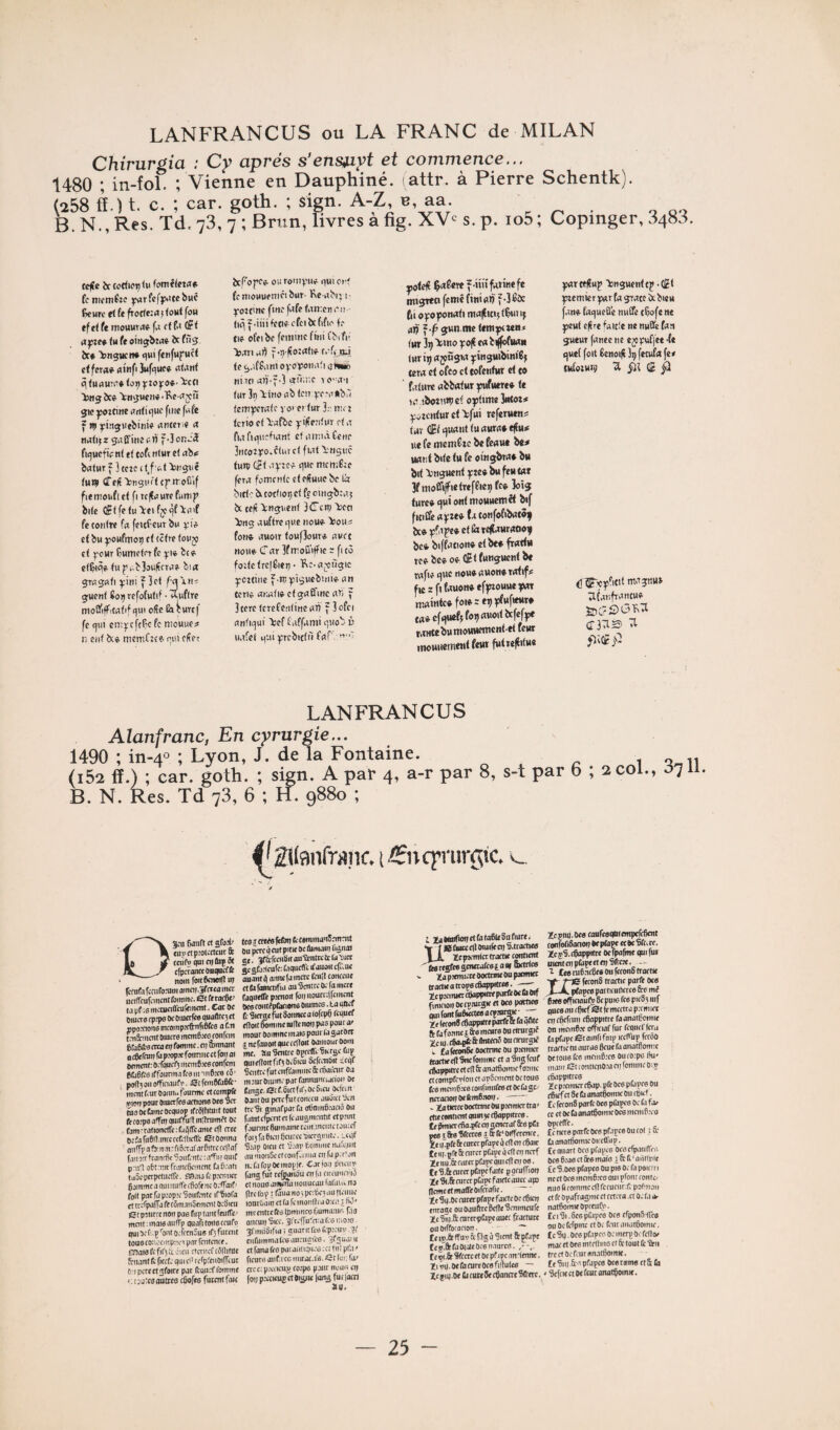 Chirurgia : Cy apres s’ensjnyt et commence... 1480 ; in-fol. ; Vienne en Dauphiné, (attr. à Pierre Schentk). (258 fl.) t. c. ; car. goth. ; sien. A-Z, b, aa. . „ . „ B. N., Res. Td.73,7;Brun, livresafig. XV^^s.p. io5; Copmger, 3483. ccfîc irtot<ici)<M fomêfftrt# fcnu-mÉtc yarfcfjwtcbuc ^wrc et fe ftorte:H)foMt fou ef et fe ntoUHra» f.r <( f.< OF t <M fe oiti^bwf ôc fiîg:. ôc* iingucn* qui fcufupuct ctferqf qtnfiJuf'lfl** q (uquw* <0^ 'iicd bug ôc«. ^itijucu* 5» ^:tine «fitiquc fuie fufe f P) ying:uebini» unteti* ix nutijr g.iEfiiiîuW f.3ûtî.;3 fiquctiV n( ti tofi rtlur et abf baturfhczedjf^t'btisuê tun» ûTefî'kngi'rtcf troCif fiemoufict fl tt|fuu«fwmp bitc (fftfctu'kcifjcqf'kuif fe contre fn feitfeuT bu et bu ^ouftnoi) et (être foujo et ycUT ÇumetcT fe ^i«. bte. etÇiq» tup..b3ouftcrue. bt« grugafi ^ini f 3et guenf Éoi) refotutif • Auftre tnoü'iff'.tuflf qui oSc Ëîburef fe qui enijrcfcÇc fe niouucs n enf bt® memfeee qui efte? bcf'oj'fe^ ouroiiiyiie. quicrf fcitiouuenicibur’ Ke ubi^i- yorc'ne fiiiefufetaniettqii- <iq^.iiiifctiecfcibcftfi<' f.- Cie ofeibc femme fini Cbifii bmi u)5 f-!) (îo:q(if c.-fi iîJ te g.iffum o);orionifli qNMo niw aii-f-] etiT.ne i o'un (ur 3n lino ub (en q.-emnb.'i fem^rcitc vo» et fur 3.' nu'î terio ef l-ufbe yifîeritur ef a A.rfiqi'.cfiunt ef ntr.iâCene 3nccr2)ro.ciurc( fuTtl-nguc tuni (Si qytef que memÉze fera fomente et effuuc bc la biet 'bi totfioi) ef fe oinçbîu J bc tefi >:nguent BCTcn) 'kea Ittig auftre que noue- 'kou^ fon« fluoir fouf3our* nucc noue. C ccr 3f moD’iff le : fi (5 foitefrcfÉieq • 'Rc-uj^ùgic yoztine f-tt; ^îguebuiie- un tcTiè unuti» ctgutfine un f 3terc ferefentine uÀ f 3 ofci untiqui >!cf fuffunii qiiob i> uufei qui ^rcbictii fuf', ” |jote(t $uSere f-iiiî futine fe nti^teo femê finiulj' f-i^îx 6i o^rofonufi mu^itijf^utij utji f-p jun.me temyeMB* fur 3i) >>«0 3co|î eu b^^uu» tur i^ ujçùgw yinguibiniBj (eru et ofco et tofenfur et to future ubbufut pfuere* te lu tboî’U») ef oytime Intor# ^ozcnturcfkfui referuens fur ai quuiil fu uutu* tflu* ue fe mcniCrc bc feuue b«^ Munt bite tu fe oingbru* bu bit Onguent ^te* bu feu tut 3f moffiffietreffiei) fcf îoîg turc* qui ont moHuemêt bif fitii&u^cte* (utonfofibutôf bc* qjfupe* et Sx rettuuruoo^ bc* biffution* et be* fructû te* bc* of tfiffunguentbe rufi* que nou* uuon* rutif# fusftWon*ef|nouueyut rt;uinte*foi*:eijî3fufiettr* tu*cfquef4'>>>«''«>‘^f*f3f* WMtebumovwemcntet feut mouiiementfeurfutrclîifue ^rtt)?up ‘ktiguentep .(lEt ^emier yur fu grutc îx bicu fun* fuqucÛe nuffe ttjofc ne yeut efire fuicîe ne nu3e fun gueuT funee ne ej5)Mffte •(* quet foit 6enoi(t 3i) fetufu fe# tufoeun; ^3 <£ j3 ;iCunfruncu* cr3ii2> 1^ jlctf Jci LANFRANCUS Alanfranc, En cyrurgie... 1490 ; m-40 ; Lyon, J. de la Fontaine. 1 o„ii (i52 fl.) ; car. goth. ; sign. A par 4, a-r par 8, s-t par b ; 2 col., 0711 B. N. Res. Td 78, 6 ; H. 9880 ; .(fînq’mrgtc. v_ Og;u Oaiift et eHyctp.’otcctcut& tcufpquiCDÛiKSt cfpcronctonqotffc nom foitêcnwll uj Imifn fcnifonim amftt .Jfcréa met uciffcufcmcnt foinmc. ©t fe raefit? ta pf-.s mcnKiaVulêmcnf. Cor oc Oiucre qttpo Oe omerfea (tHalltC3 rt rpo.’nonsmcompKfrnfiB&a of.n fni5.-mcnt omere mcm6.’cc ronron 6fa6fro treo 07 fomme. Cl) fbimont aiÿctmn fa pntp.’c fonniic et fw ai Bernent: O.fqucq incmB.’ce confcni eCiéfts iffourin.i fea tiniiO-’ca fô’ pon30iiotfiriaufr. SîfcmBfaêfc- inmtfoirooraii. fourme ctcompft [mon pour Oiucrfce artione oce Set tnaoctimcocquop ifceihrait tout feco:p« affm amfful inqtumft Oc fam-raiionctre:tiiifrcanie c(l acc Dcfarii6q.mrctcfi1lic<rc Stoonna aiiflp a fo'ir.n: fi6.Tafar6ittc«|’ar f,v.i Jir ftanrfic Soutortc : aflii) puif priiT o5t:rarft..inf0<mmt fafi.Mti tuôcpcrpctiicffe. fBaiôfcp.’cmict gjmmcaamituifetfiofciic O.'ffaïf' fo(t patfap.'op:cSoiifcnte ifSiofa et trcfpalfj fe t5man5tmcnt OcSieu etpîUrrtnoi) pae ftiptantfeulfc' mcntiinaiaautr^ quafitouaccufo qui oc t . J'ont o. Iftniuo if} furent tous toi'.oonpncr pur fcntcnce. OTaisfcfil'jîi; ûicu dentef tôllifoe fcuantfcficrfc quicP rclpfcnoilfcuc tiupcrecttfoire par (tpurfl'ommc ‘ajurcpaûttcocfiofcs futcntfmt fcsTCrcCsftton tcommanîrmmt Du^^cutpitKOc liimain tano) «e. gfô-rrciiBitau'îcnmtclaDict gesta-’lcufc: tiqiicfl’t ifauaitcfT.uc unantq oiine(jinctc fcnfl tonccuc et tu fatnmfia au Sentre Oc fa mere faqueffe pjcnoit foi) nournffcmcnt Ocs roiitîptoons Oiumcs. ta qoef fc 9icrgc fut Sonncc a tofcpô iVqucf cffoil Somme «fie non pas pour a» mour oomme mais pour la garocr jncfonoirquctqîon oamouroom me. au Sentre opctlVShrgc uip quie(loitf]f30c6icu Scffcnljtt teqC Sotttifutcnffammc&rfiaioir Oa m 3Ur Oiuinc par fannanruiooi) Oe (Unqc.©rf.5irtfifiOe6icu Oefrm Oaiûoapacliitrontcu auôitt 8cn Ire Si ginafparfa oSnmôcaciô ou faMtcfpfntctfeaugmrntit ctp.mt faunne ftumame tem .inciitc toinef foi5 fa 6)0) fecurcc pierginitc. :.cqf î’ap Oieii et S;av lioitiuic uarriuit au 'noii5cctfOiir.iina en fu p.T'on nclafopOcmople. Car joi) pneur fangflit rcjjanàu enta rirnmoiil et noue amena nouucaii fal'iiiu no pre ibp I fSua no i pccéc) au ficiiue lourùau) et fa fe monitca ù:ct; 7 W* mccntrcftôlpmmcefiumamr. fio antut) Sicc. Sftcjfulo.'a its u.o.n). SfimiSitia I guaru Ico fcp.'ciiv .71' ciifumina tes auriiai’cs. ijfguai 11 et fana &o paraiiiiqucG ;c) tiii pl'.i ' fleure aiifrcc muac.is. ©t lui, foc crcc.p.'oicuÿ toips pont nuue cp (o)) pceoeug et Oigne long fu ( |acn ta ooafioi) et Cl taSle Su fiure i t BStoedlOtuifeci) S.tracties X Hcpamlatractie contrent jtcgfesgcnetafce^auf orctrics lia psmicee ooetnne ou premier actieattopstSappittcs. cprcimcrcttappMW partie OeûOif mnoi) OccvrucgK ef oce partra (econScSappitteparfeftlaqfltc ’a fo.’me i Ses meurs ou rtnirgie ■ U). cSa^feSe CnticKl Ou orurgrf fafeconSe ooctrme Ou p»mict ictie cfl SiK fomme et a Sug feuf ippitre et cfl 6) anatSomic foniic omprerloi) n apôcmcnt Oc tous I mcm6s6 coufinufcsct Ocfagc/ tanotj Oe ftmfinoi). . ta Oetcc Ootftmc Ou premw tra ' e contient quin 5c tSi^pitrre. p)rmer<6a.pfc en genaaf Scs pCi 5 r &6 îfteres .r S fc‘ oiffercnce, uipfe 6c ratcc pfapc q cfl en cgaïc m-pfe & curer pfapc q cfl en naf : iiq .& nuet pfapc qui cfl O) os. curer pÉjpc faite p pniffion ■ft.&cutapCrpcfaicfcaucc apj ncetmaffeOifctaflc. gq.Oe curer pfape faKtc Oc cSien rage ou0aufttc6eneScnimeure ;?iq.&cnrerplUpcauec fracture lOiffoconon. ' ~ 15.0e ff ur rè fig a Sient pfape 5.aifa0wfe!)c6naurcs. il.Se Sfccrcet oc pf ipc annenne. ip.oelliniitoesfiflules — ■giq.Oe djcuteSecSanaeSfrerc. Zcjnu.Oes canfcsqotempcfcSent confoOSononOeptope ccocSfcre. ï!csS.fSappttrc Oefpafme qui fui uientenpCi^etenSfceîe, — 1 tes nie.ncSes Ou ferons troctle f-jS feconS tracfic parfe Ocs X—A. ptayee patticullcrcs frs mé Sks officiaulV 8c puis fes picSi iiif ques mi ctiief ©t je mcctra p.rm ict oicftftni) cSappitre faanaificmie on mcinS.’e officiaf fur fcqiicflcra fa pfape etoinfifnip iccflup fcrëû tractic ni auras ficut fa anatfionne Oeiouslts mcmS.’cs ou corps tiu' main ©tconticnOia ci) lotmiic O15 efiappitres 2c premier rSap. pfe Oes pfapcs Ou cgief et Se fa anatgonne 011 egu t. te ferons parfe Ocs plîipcs Oc Ci fa. ce et Oc (h anatgoimc Oes mcmf'rco opeefl’e. £c nets parfe Des pfapcs Ou col > Ce CranatgonucOKcffiip. te quart Ors pfapcs Ofs efp,iunVc, Ocs gras et Scs mois i&6‘aiitlriit ÊcS.Oes pfopes Ou pis Oc fa poiciri ncctOrs mcmg.’cs qui pfoiuconic/ nus û comme cfl fcruairrfcpor.nan et fe opafragnic cl cetera et Oc ta a- natgomieopceiitii. tel Si . Scs pfapcs Oes crpon5.frcs ou Oc fefpmc et Oc fait aiiaigomu-, te Sq. oes pfapcs oc merp Oc fcflo/ mue et oes mteltms cl fi: tout fe 'fitii trertOefeuranatgomK. tegui frs pfapcs Otstams et& Ci ' ‘gefcKClOefcucanalgomK.