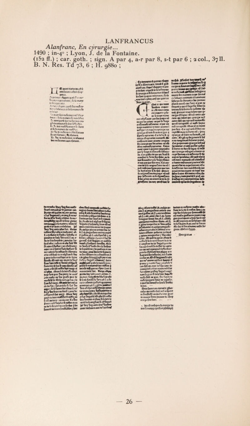 LANFRANCUS Alanfranc, En cyrurgie... 1490 ; m-40 ; Lyon, J. de la Fontaine. ^52 ff.) ; car. goth. ; sign. A par 4, a-r par 8, s-t par 6 ; 2 col., 8711, B. N. Res. Td 78, 6 ; II. 9880 ; Y T Cfqninttranxqiiicnri; 1 i ontiàoMircafiuitc^cip' ^ pitres. pteniiiT (flapitrop.irfi'S’s me* Sfuni-sn'pimitmçsiScl'ii manw tsSiTeperaifiT. - '/U rwrs (t'.ipitre parfe ScemeSw tirs rrliinitiues.ctôclaiiumicrcSt fv'K'hKT ''^c *i.jrt 6cs iiicScniics inô^iOrij' tiiics : Scl'iim.mKrcSomoiiàificc mimt p.trfc bcsMicSccincs caiu «fntiiutiiKsct 8c ffiir SitTcrêiifc. Ocsinoflfifiratiucs 3c Surtc « Sefs monicrc De iiiolTiticr. ïlc.Çii oc iiicScfmcs rôrofiSatiucs riccatrifatiuts i Kaififatiuce. ïc..Sn).()cmc5ccmc6 roiorinesti bc6 mcScnncp coutctifatiuce. - ^Ktetoutapflui Seoir ompWi (3 : CïfttmwnafcpttmtotÇapPI tiekctSMttoW* (tifuftfcscât alUitfr(mr;fttpiefr0apprt«‘r<xK (tOCffiifte rtporftOctoOiffrn^^ fr (vrmpe et & fc« partice fcrjo« ttofontêv apiee fontcniice^. ttf ta ^ Ktff tout a pftui; oinf' 5coiCŒ£P«®-) ^— ^^ecquenot» SouAine cnouctr ce.iffenousconui i cnfctKiuetTcpftp ne Éc trope manie tee fcHalTouotr parfoupteptenS ou pitt fon artjoi) ; ou por la Stape etcffcndeffeOlflourton :«p«c te» lioMmantcrcacpnous pouone 1 Bcirsucr et ciiqucrre tpnirgKïac eprucûK c|l Oirtc & nroe et? srer 4 pgmfttOpTan(»);Carl!ifii|&tp ruraie cjl opctocMn monntfi’c.Ae con'ànncntnoue pouone contpmi flrenrurstcparlon oetioit eacctCt ((|(ninaroKtb.a|rta<«iit- ment nouefapHionecongnoinre par fa Siapc et eficnacffe Oiffiniei/ op. Cor^aOtn 0* ont qm %uft & monflmbScntctMcÿlce opb bon innonflTer P fa Stapecffcnct: (tnoppaeparlhicnoii|.CarauP' emew jfbrongnoinancetwni ( pôle mile pas Oonotonce que Oon ne bptcatiMc Sbtÿfê: yourte b cotisnoifrancctm ptopx td ncfl ^ fnlficicnte en bcSgnoilfaïue tefopaittoii onoenutema) beSe Ctofnftnw nutoni lytifitoNtSr ne(5>(».3flciifn* &uoMciiqneix bftflWfîof ^ rorQte nt Stnotont pDutccOttowtpKqirtff* *(» loi’ ee mcSiemaftqyrttoueenfoânea oitucec &6 moinee»; totp» pu mai Cl? foftiantcontmuitcctramenaiit foAinon fetSonut'o fop ptcmier eflot te itncutp que faire ctfcntof Ihrpanttequicflfuiofüi fe&pûii tenciotj&bIcicncetcmcSieine t^ oatf.yicmicrnoue Oifonequecpe nirsiccllfciencc fitelleontitaur cune qui Oi|êTit que tpmrsie nfll autre c$)|ê que oproed manuetfis quicftcomipliiiBict miffe faancc ittfl co.’i upti6fc SPaie if3 ne Oiiént paebci?. Caroprraed^lBieitcoj lupnttSr maie ù fcicntc n8.? ÿoi) cptucaie c(l (cdcciiicSieuiafcinâ autrcTtetjlcitpbrscinent&lcd CI a; tOHipmant b leicnce piatitf. fpniiàtuie let oaqi poebrt £ b fcicnec on ftuie & te£up cq Oifüt que rpeursK enfagne a ouurcc cq coipe Qnimaq abOf(fcnncc&t$e onqoufpteubtBie.Otquâtdxa ceflcnurc maiuie(l'ccc|lab<RfTcii ce Oautre ntfaument ptocticaCiSt quant tfM «t? (o-pe punton? ccfl a boilfcrcncc OceinarcItPaul^quI oeiuircmocamaoie esciupe Oc» Mc» Pinte» ettOBteo ccflce^ pOijfiun;<qpanicnaniira»i.. firîufdff fTjpifhrrff fp Ou niMiPie.feeep Sus don mont ftcotif compa|lpo*ft piemict ta». |Rccip«ot?tpaitt«aiq/cce poctcni Lfiai diMBcntil II en 0*13 R? meme Sic on pra Scnl^ ccfofiia b ma t lirriulW5cqmeil 0c8cne qtenue eocÔBimuppcbmatlcrcî Oibtc&r umctpiepditattloAitHNT. 3ti SecpSng antre pAiefott,. Metipc loStceefiliraSKcemaraanict aA. f .l.mciSatuTtnfhlfha fuPtiSla et potiütut M fnb Sitrcacd.^'.nq. 01 toOcfittofimpIMexponatuc fnr (ô (d ollo J caSireo m a Ao Salé SA plaqua pPudlat j pctePuPcione; oque ce» Q font m fiiob Pufliant Sb net caOirce fureopta» fit cpfumpta IpuieluCecnuoftopcraéOe bpne ^cnSe.iSt note que quant tuSouf Stoe faite l<flétnSnttdccpSoi|& famentctfcfleu&eauccPaurêé tuf queeataiiiltinîPsIbptronge et nPpÂM. £ipaforeb(mccircel(opt trop foitc pter? Sne pterre Oe meuf U PC mofit? ou Sue grolfc picee Pt merét & fer et b met; au fcu.r b fat» Pli rougc-Stpm» fort cvtrai etc pu feu I (oit aroufee & fort Sin Bigee t & fâ fuiNce foit dluuc lé iid PzcpÀwpeurcouiuirP ipulefuc ccITiutrttîtfott oinfl. fiBaioSetp qmît tu ooiomoffificrfcmtP.’çan f;t85 au tiers : au.««.ta0.Cu oito Pmicrcmf t fomi'tcr fc miPie ot ta ucOebfécortdOetcepcrPe» qfeu fument ou feure fcmPbPCwii font (AnefbaicauMiMIbmcIttbtifct nugrepIcmmfbUMefcMmaba uifcigftcepc&oxtdtnfiMiaeta» fememPxptéfpaecOiieSane et b frocterootOBt fouefentStiiiouiiitt fà î bape lu & olgSios A Qgocs %tguée 4 fenfututt^ fera» ôifi luf quee a tant P tu onrae toq piopoe KajMlgiepoiciiieantiqucfme |ar te.i jq.pingncPinl6 anterte onattf élgadrineaiA.^.i.oianquefdt £ co (émue taS3atut.f ,trccc et fiat Sn gnoita. CeP Stigueni cp moaifle mouftîpnHance 0imftMe.etfc tuScu^ifrSaitt’ecAccb feiiÂw Pc b poirtnncî On pnPnoq et cou tutwsipoucPumccUrbpoietif ne 8co ctpiques tu p aSionpccao.f fi if l^aSnguJtfrtlimrimî^Jtutte mottficoUf q ope b Ourelfe q cm r pefePe lé mounendt Oee ndRic» q ontepcOcItapceourPpns pont lé moiiuemcnt Pur. tAeeipeaiSipi» portmcfine fafetamen antique, f. quatu 01. fcct» oCn Oc rdo fecie otéf À rcinjePnl.PKb SarqaA.f j/.po racla cafainrtcgarPttniopiDpmacl atmoiiianaui.f .i.piîme poeâturi Siiio aS dpccanSJtiPctiate ponen turinmortcnoiçSaraepfpcntntct alla Pqnefiil it ola PA inco2|D?étui et fiat Snguétù iSt ap» A feinîPte fera fomente et cPuuc 8: b ûicte Oc foctd tu lé oingSia» & rcPSnguft gté Seep Sng outre A no’Souton» ouofr toupour» oucr no’rot tf ntoT eit5fo!lett«fM.3Aatsûgieyi e.f aqjnngucSinieanetcte oiu ittgalnncaiA.fa,ccctlccePitlnc XoCet ontlA cAle.fJtq. farine migctcl femeq AnlaA. J .ii&tn| ipoynonmapicie tpuno.oA.fj. ^me tempertlur m StnooolKa pOftiontur in asdS*o PdSucPi 1 Adccraetoleocteolentncctroi UiccaSPatnr pubère» tcriooai Oottenten meSicuie maphe oAne francoebrtteâimiiraq.locuicoi ttgcfnofebliqj>acA>nnoio«kpi mematpqguttaumepuoirena» gteq pMCtiquanI a (poq fus b rol> ne.ét impnme au Sit fpA par icpA Ot b f8ta^.lé«i|aour oc fcunet 01? bq Oc Ancamati«r nopre fcrt gncur.sptfccetrtlsj®;. ppeo gratta» - iur« HIMO^O» t6<c St b oceoetd Sniiuit Oicte tu jmgPta» ou Oit Snguft pic» ou axatrfinoffificttclDii (ce toirtu 3 quiontinouncndtOilficiPca’ c« b cAfoPSatd De» pbpe» et ce uirocd &» OifbciAsi oce frotiB » À» o»rtStcPlbngii<»t&rofi» icno^ononoratifKCt baon» cf louiic y maiiitciToi* i en pPific’» i«cfAf3oqmioit ocfcfpcranec Ou iouucmél.ct leur mouncmft feut it rcpituc P ccpnp Snguft mopî- ont b aracc & Oien faii» bqueffé uffcefiôfc ne peuL'prc fapetcnc uffcbngucnrfanée ne eyuurfce. ameiF. — a>ieu founeran? ctemef et gfort t cuba qui nuflé (Pofe iiep neAparet lie jemPbPfc au qiicf le rcnc grâce oemauoir&nncpoiiuoiroe cfcnp recepiefentfiure. — — jjepcPtonfiipimfacirurgieOa tre» fameupii cgceirent pSibfopft