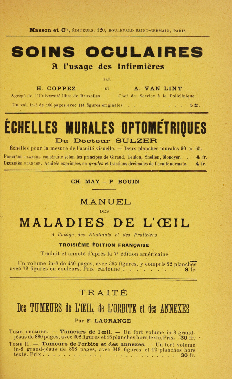 Masson et G^®, éditeurs, 120, boulevard saint-germain, paris SOINS OCULAIRES H l’usage des Infirmières PAR H. GOPPEZ et a. van LINT Agrégé de l’Université libre de Bruxelles. Chef de Service à la Policlinique. Un vol. in-8 de 180 pages avec 114 figures originales.. 5 fr. ÉGHELLEa MURALES OPTOMETRIÇUES Dix Dooteiir» SUDZER Échelles pour la mesure de l’acuité visuelle, — Deux planches murales 90 x 65. Première planche construite selon les principes de Giraud, Teulon, Snellen, Monoyer. . 4 fr. DEuxiÈiiË planche. Acuités exprimées en grades et Iraciions décimales de l’acuité normale. 4 fr. GH. MAY — P. BOUIN MANUEL DES MALADIES DE L’ŒIL A Vüsage des Étudiants et des Praticiens TROISIÈME ÉDITION FRANÇAISE Traduit et annoté d’après la 7« édition américaine Un volume in-8 de 450 pages, avec 365 figures, y compris 22 planche^ avec 72 figures en couleurs. Prix, cartonné.8 fr. TRAITÉ Dos TDHEDeS it LIIL, Ile miTE et iliis ANNEIIS Par F. LAGRANGE Tome premier. — Tumeurs de l’œil. — Un fort volume in-8 grand- jésus de 880 pages, avec 202 figures et 18 planches hors texte. Prix. 30 fr. • Tome II. — Tumeurs de l’orbite et des annexes. — Un fort volume in-8 grand-jésus de 858 pages, avec 218 figures et 12 planches hors texte. Prix. 30 fr.