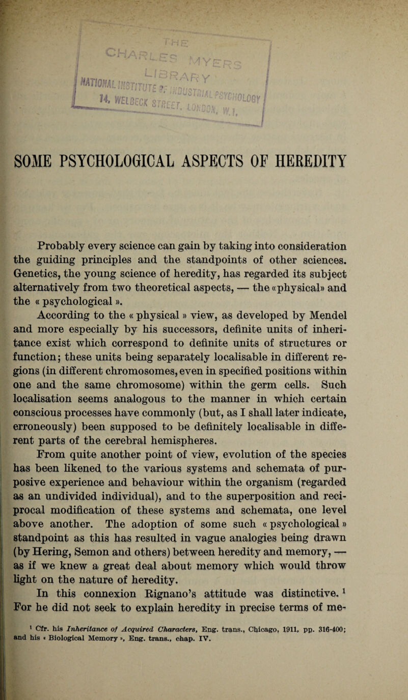 SOME PSYCHOLOGICAL ASPECTS OF HEREDITY Probably every science can gain by taking into consideration the guiding principles and the standpoints of other sciences. Genetics, the young science of heredity, has regarded its subject alternatively from two theoretical aspects, — the ((physical)) and the «psychological». According to the « physical » view, as developed by Mendel and more especially by his successors, definite units of inheri¬ tance exist which correspond to definite units of structures or function; these units being separately localisable in different re¬ gions (in different chromosomes, even in specified positions within one and the same chromosome) within the germ cells. Such localisation seems analogous to the manner in which certain conscious processes have commonly (but, as I shall later indicate, erroneously) been supposed to be definitely localisable in diffe¬ rent parts of the cerebral hemispheres. Prom quite another point of view, evolution of the species has been likened to the various systems and schemata of pur¬ posive experience and behaviour within the organism (regarded as an undivided individual), and to the superposition and reci¬ procal modification of these systems and schemata, one level above another. The adoption of some such «psychological» standpoint as this has resulted in vague analogies being drawn (by Hering, Semon and others) between heredity and memory, — as if we knew a great deal about memory which would throw light on the nature of heredity. In this connexion Rignano’s attitude was distinctive.1 For he did not seek to explain heredity in precise terms of me- 1 Cfr. his Inheritance of Acquired Characters, Eng. trans., Chicago, 1911, pp. 316-400; and his « Biological Memory », Eng. trans., chap. IV.