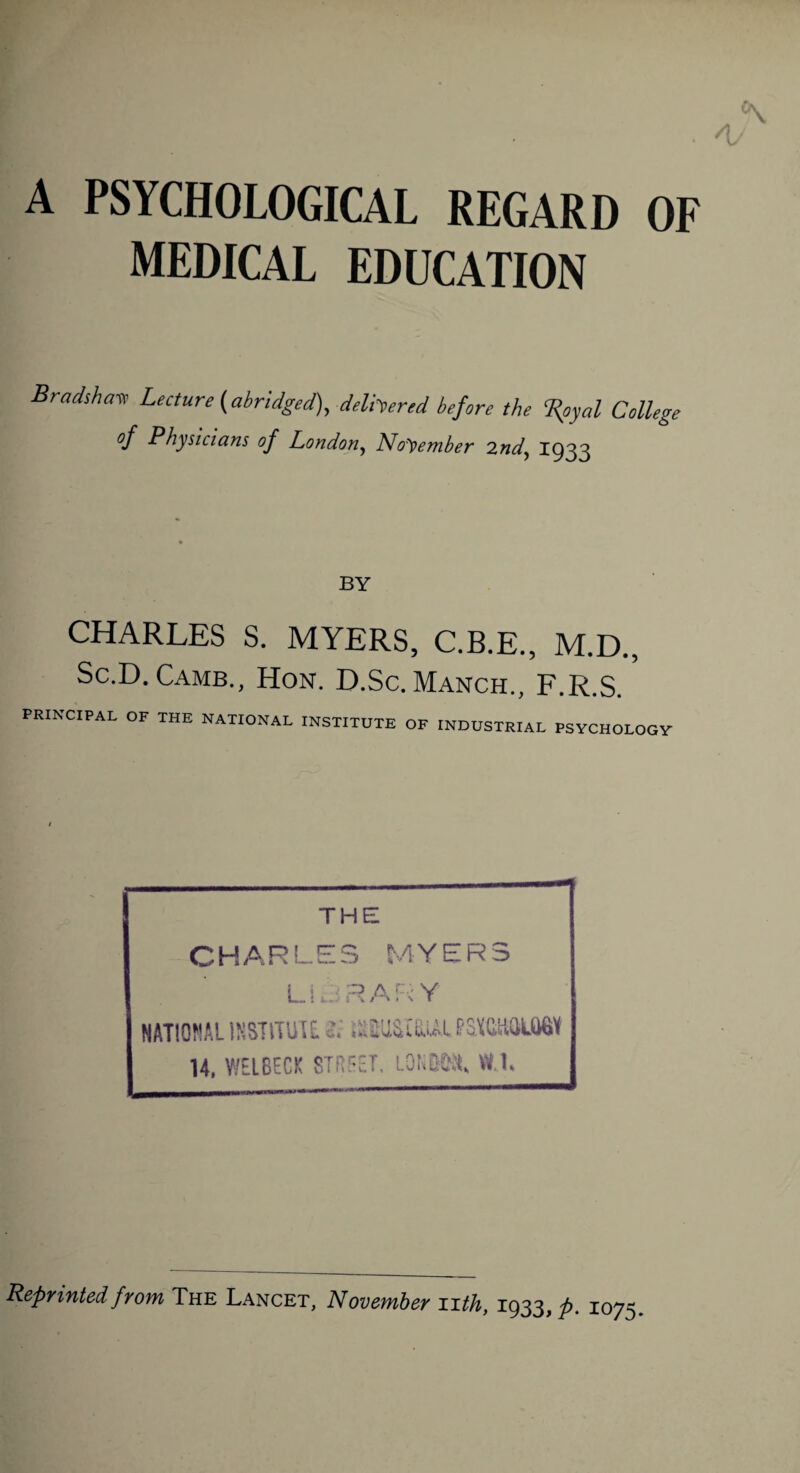 A PSYCHOLOGICAL REGARD OF MEDICAL EDUCATION Bradshaw Lecture (abridged), delivered before the Royal College °f Physicians of London, November 2nd, 1933 BY CHARLES S. MYERS, C.B.E., M.D., Sc.D. Camb., Hon. D.Sc. Manch., F.R.S. PRINCIPAL OF THE NATIONAL INSTITUTE OF INDUSTRIAL PSYCHOLOGY THE CHARLES MYERS L i a R A K Y NAT10WAL INSTITUTE. Si iSEUStfiASL PSOftUMW 14, WEIBECK STREET. LONKNl, VV.L Reprinted from The Lancet, November nth, 1933, p. 1075