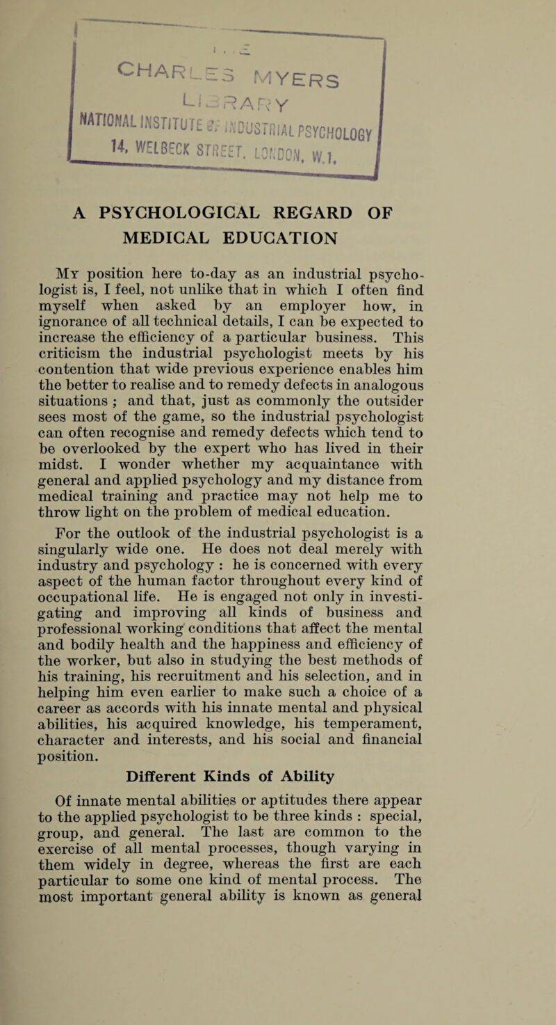 CHAR ^ MYERS LIBRARY -iNDUSTfSIAL PSYCHOLOGY 14- WEtBECK STREET. LONDON, W.h NATIONAL INSTITUTE A PSYCHOLOGICAL REGARD OF MEDICAL EDUCATION My position here to-day as an industrial psycho¬ logist is, I feel, not unlike that in which I often find myself when asked by an employer how, in ignorance of all technical details, I can be expected to increase the efficiency of a particular business. This criticism the industrial psychologist meets by his contention that wide previous experience enables him the better to realise and to remedy defects in analogous situations ; and that, just as commonly the outsider sees most of the game, so the industrial psychologist can often recognise and remedy defects which tend to be overlooked by the expert who has lived in their midst. I wonder whether my acquaintance with general and applied psychology and my distance from medical training and practice may not help me to throw light on the problem of medical education. For the outlook of the industrial psychologist is a singularly wide one. He does not deal merely with industry and psychology : he is concerned with every aspect of the human factor throughout every kind of occupational life. He is engaged not only in investi¬ gating and improving all kinds of business and professional working conditions that affect the mental and bodily health and the happiness and efficiency of the worker, but also in studying the best methods of his training, his recruitment and his selection, and in helping him even earlier to make such a choice of a career as accords with his innate mental and physical abilities, his acquired knowledge, his temperament, character and interests, and his social and financial position. Different Kinds of Ability Of innate mental abilities or aptitudes there appear to the applied psychologist to be three kinds : special, group, and general. The last are common to the exercise of all mental processes, though varying in them widely in degree, whereas the first are each particular to some one kind of mental process. The most important general ability is known as general