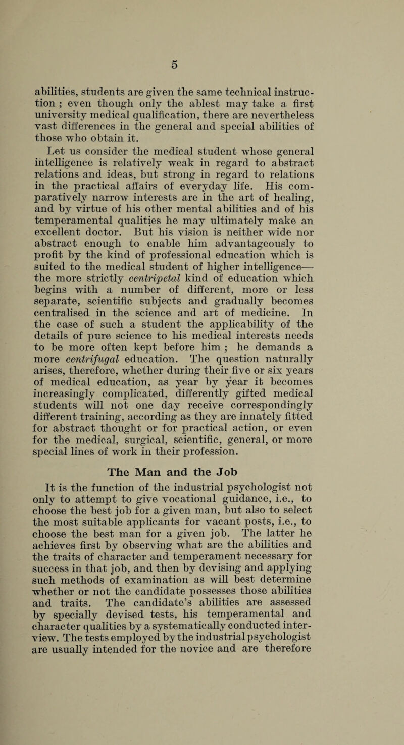 abilities, students are given the same technical instruc¬ tion ; even though only the ablest may take a first university medical qualification, there are nevertheless vast differences in the general and special abilities of those who obtain it. Let us consider the medical student whose general intelligence is relatively weak in regard to abstract relations and ideas, but strong in regard to relations in the practical affairs of everyday life. His com¬ paratively narrow interests are in the art of healing, and by virtue of his other mental abilities and of his temperamental qualities he may ultimately make an excellent doctor. But his vision is neither wide nor abstract enough to enable him advantageously to profit by the kind of professional education which is suited to the medical student of higher intelligence— the more strictly centripetal kind of education which begins with a number of different, more or less separate, scientific subjects and gradually becomes centralised in the science and art of medicine. In the case of such a student the applicability of the details of pure science to his medical interests needs to be more often kept before him ; he demands a more centrifugal education. The question naturally arises, therefore, whether during their five or six years of medical education, as year by year it becomes increasingly complicated, differently gifted medical students will not one day receive correspondingly different training, according as they are innately fitted for abstract thought or for practical action, or even for the medical, surgical, scientific, general, or more special lines of work in their profession. The Man and the Job It is the function of the industrial psychologist not only to attempt to give vocational guidance, i.e., to choose the best job for a given man, but also to select the most suitable applicants for vacant posts, i.e., to choose the best man for a given job. The latter he achieves first by observing what are the abilities and the traits of character and temperament necessary for success in that job, and then by devising and applying such methods of examination as will best determine whether or not the candidate possesses those abilities and traits. The candidate’s abilities are assessed by specially devised tests, his temperamental and character qualities by a systematically conducted inter¬ view. The tests employed by the industrial psychologist are usually intended for the novice and are therefore
