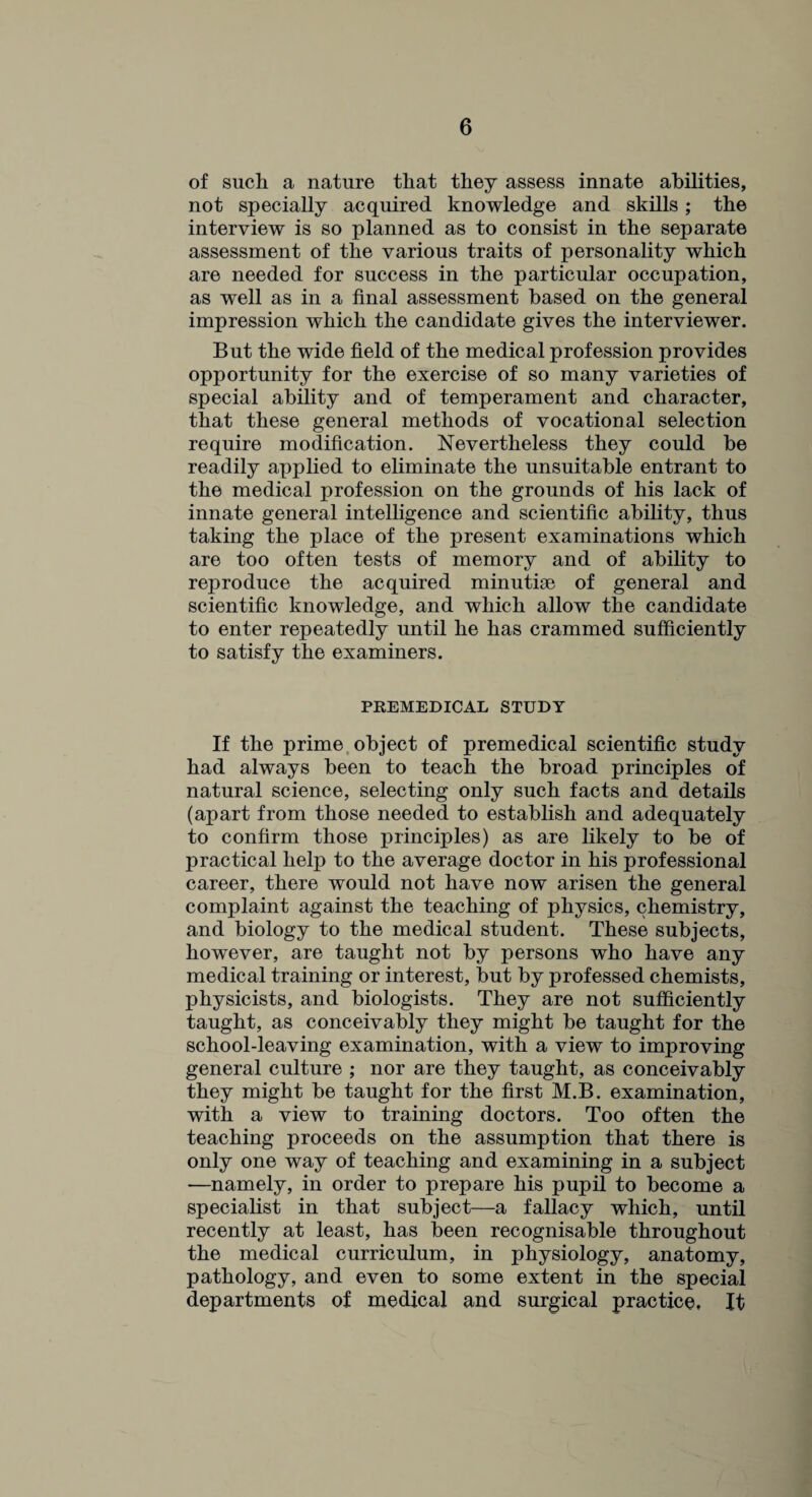 of such a nature that they assess innate abilities, not specially acquired knowledge and skills; the interview is so planned as to consist in the separate assessment of the various traits of personality which are needed for success in the particular occupation, as well as in a final assessment based on the general impression which the candidate gives the interviewer. But the wide field of the medical profession provides opportunity for the exercise of so many varieties of special ability and of temperament and character, that these general methods of vocational selection require modification. Nevertheless they could be readily applied to eliminate the unsuitable entrant to the medical profession on the grounds of his lack of innate general intelligence and scientific ability, thus taking the place of the present examinations which are too often tests of memory and of ability to reproduce the acquired minutiae of general and scientific knowledge, and which allow the candidate to enter repeatedly until he has crammed sufficiently to satisfy the examiners. PREMEDICAL STUDY If the prime object of premedical scientific study had always been to teach the broad principles of natural science, selecting only such facts and details (apart from those needed to establish and adequately to confirm those principles) as are likely to be of practical help to the average doctor in his professional career, there would not have now arisen the general complaint against the teaching of physics, chemistry, and biology to the medical student. These subjects, however, are taught not by persons who have any medical training or interest, but by professed chemists, physicists, and biologists. They are not sufficiently taught, as conceivably they might be taught for the school-leaving examination, with a view to improving general culture ; nor are they taught, as conceivably they might be taught for the first M.B. examination, with a view to training doctors. Too often the teaching proceeds on the assumption that there is only one way of teaching and examining in a subject —namely, in order to prepare his pupil to become a specialist in that subject—a fallacy which, until recently at least, has been recognisable throughout the medical curriculum, in physiology, anatomy, pathology, and even to some extent in the special departments of medical and surgical practice. It