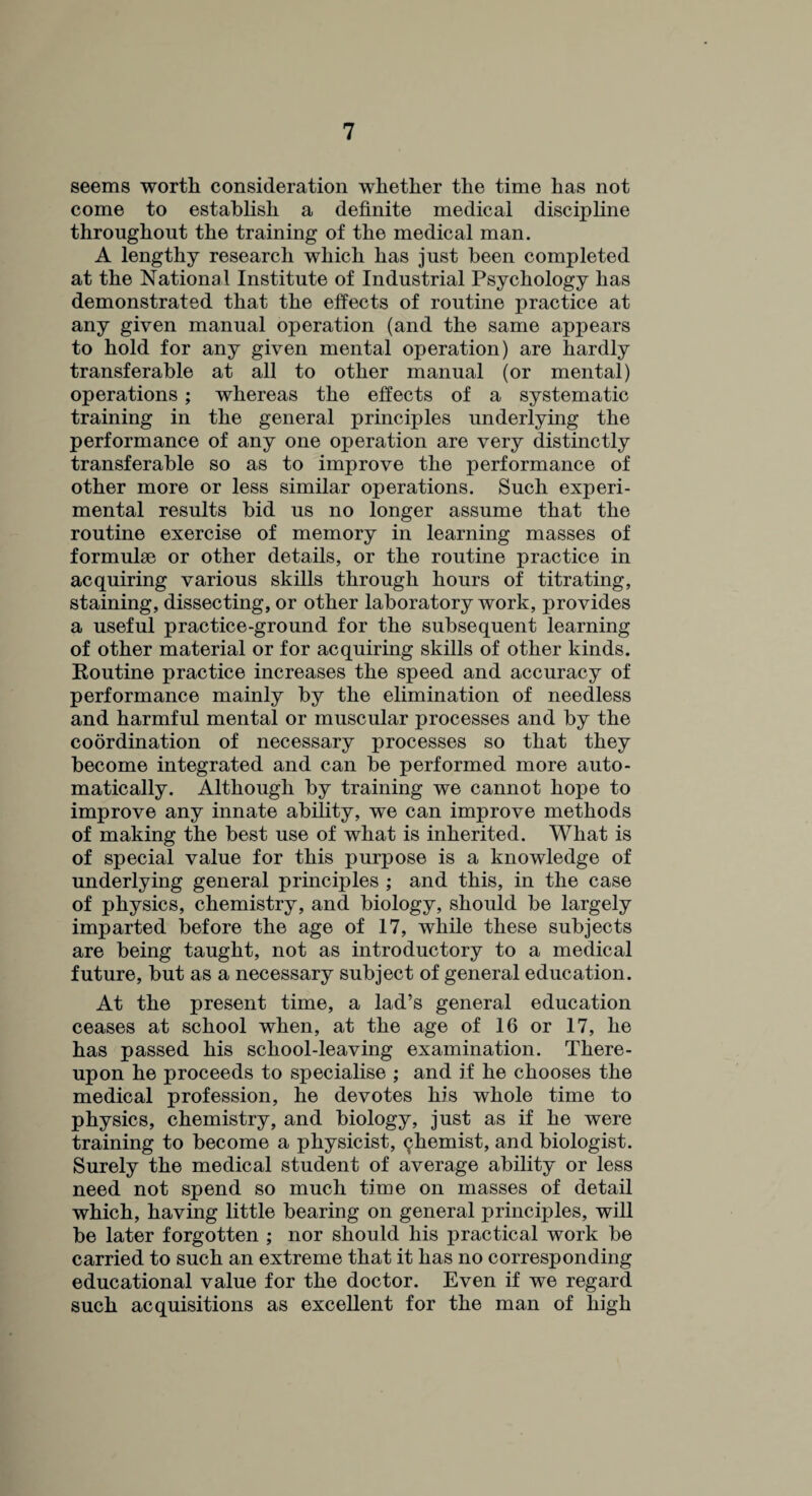 seems worth consideration whether the time has not come to establish a definite medical discipline throughout the training of the medical man. A lengthy research which has just been completed at the National Institute of Industrial Psychology has demonstrated that the effects of routine practice at any given manual operation (and the same appears to hold for any given mental operation) are hardly transferable at all to other manual (or mental) operations; whereas the effects of a systematic training in the general principles underlying the performance of any one operation are very distinctly transferable so as to improve the performance of other more or less similar operations. Such experi¬ mental results bid us no longer assume that the routine exercise of memory in learning masses of formulae or other details, or the routine practice in acquiring various skills through hours of titrating, staining, dissecting, or other laboratory work, provides a useful practice-ground for the subsequent learning of other material or for acquiring skills of other kinds. Routine practice increases the speed and accuracy of performance mainly by the elimination of needless and harmful mental or muscular processes and by the coordination of necessary processes so that they become integrated and can be performed more auto¬ matically. Although by training we cannot hope to improve any innate ability, we can improve methods of making the best use of what is inherited. What is of special value for this purpose is a knowledge of underlying general principles ; and this, in the case of physics, chemistry, and biology, should be largely imparted before the age of 17, while these subjects are being taught, not as introductory to a medical future, but as a necessary subject of general education. At the present time, a lad’s general education ceases at school when, at the age of 16 or 17, he has passed his school-leaving examination. There¬ upon he proceeds to specialise ; and if he chooses the medical profession, he devotes his whole time to physics, chemistry, and biology, just as if he were training to become a physicist, chemist, and biologist. Surely the medical student of average ability or less need not spend so much time on masses of detail which, having little bearing on general principles, will be later forgotten ; nor should his practical work be carried to such an extreme that it has no corresponding educational value for the doctor. Even if we regard such acquisitions as excellent for the man of high