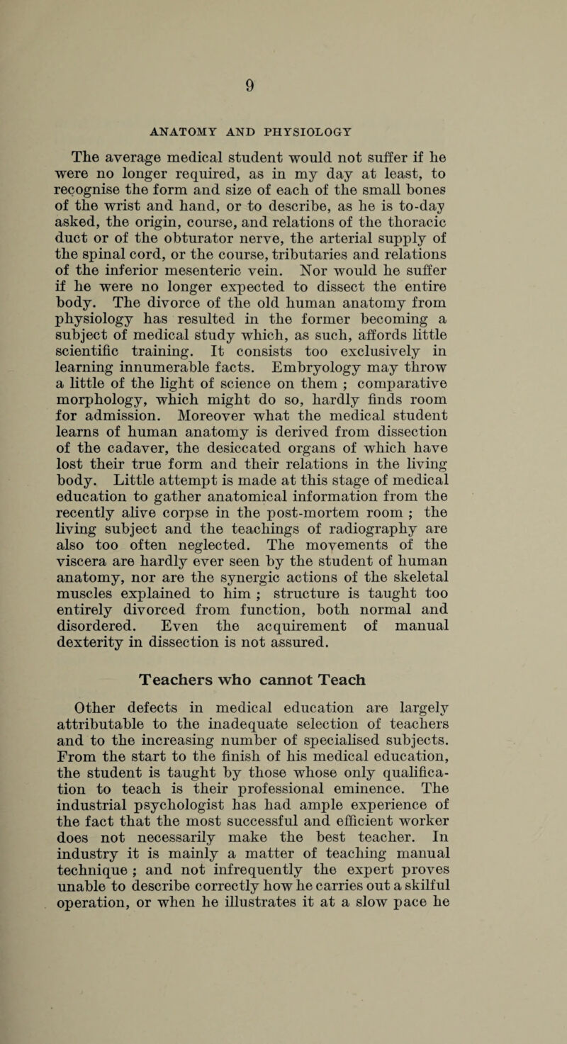 ANATOMY AND PHYSIOLOGY The average medical student would not suffer if he were no longer required, as in my day at least, to recognise the form and size of each of the small hones of the wrist and hand, or to describe, as he is to-day asked, the origin, course, and relations of the thoracic duct or of the obturator nerve, the arterial supply of the spinal cord, or the course, tributaries and relations of the inferior mesenteric vein. Nor would he suffer if he were no longer expected to dissect the entire body. The divorce of the old human anatomy from physiology has resulted in the former becoming a subject of medical study which, as such, affords little scientific training. It consists too exclusively in learning innumerable facts. Embryology may throw a little of the light of science on them ; comparative morphology, which might do so, hardly finds room for admission. Moreover what the medical student learns of human anatomy is derived from dissection of the cadaver, the desiccated organs of which have lost their true form and their relations in the living body. Little attempt is made at this stage of medical education to gather anatomical information from the recently alive corpse in the post-mortem room ; the living subject and the teachings of radiography are also too often neglected. The movements of the viscera are hardly ever seen by the student of human anatomy, nor are the synergic actions of the skeletal muscles explained to him ; structure is taught too entirely divorced from function, both normal and disordered. Even the acquirement of manual dexterity in dissection is not assured. Teachers who cannot Teach Other defects in medical education are largely attributable to the inadequate selection of teachers and to the increasing number of specialised subjects. From the start to the finish of his medical education, the student is taught by those whose only qualifica¬ tion to teach is their professional eminence. The industrial psychologist has had ample experience of the fact that the most successful and efficient worker does not necessarily make the best teacher. In industry it is mainly a matter of teaching manual technique ; and not infrequently the expert proves unable to describe correctly how he carries out a skilful operation, or when he illustrates it at a slow pace he