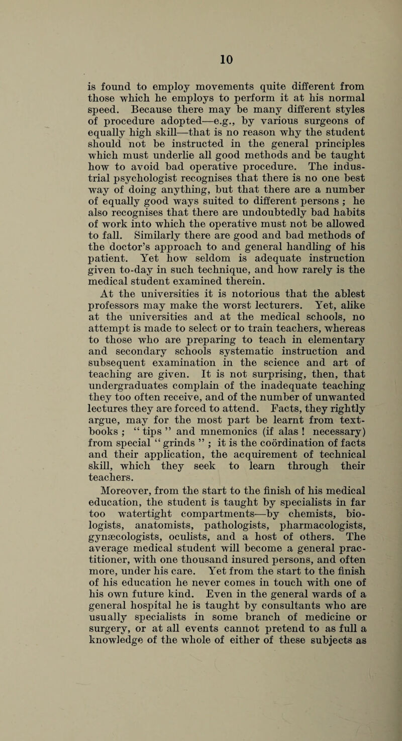 is found to employ movements quite different from those which he employs to perform it at his normal speed. Because there may he many different styles of procedure adopted—e.g., by various surgeons of equally high skill—that is no reason why the student should not be instructed in the general principles which must underlie all good methods and be taught how to avoid bad operative procedure. The indus¬ trial psychologist recognises that there is no one best way of doing anything, but that there are a number of equally good ways suited to different persons ; he also recognises that there are undoubtedly bad habits of work into which the operative must not be allowed to fall. Similarly there are good and bad methods of the doctor’s approach to and general handling of his patient. Yet how seldom is adequate instruction given to-day in such technique, and how rarely is the medical student examined therein. At the universities it is notorious that the ablest professors may make the worst lecturers. Yet, alike at the universities and at the medical schools, no attempt is made to select or to train teachers, whereas to those who are preparing to teach in elementary and secondary schools systematic instruction and subsequent examination in the science and art of teaching are given. It is not surprising, then, that undergraduates complain of the inadequate teaching they too often receive, and of the number of unwanted lectures they are forced to attend. Facts, they rightly argue, may for the most part be learnt from text¬ books ; “ tips ” and mnemonics (if alas ! necessary) from special “ grinds ” ; it is the coordination of facts and their application, the acquirement of technical skill, which they seek to learn through their teachers. Moreover, from the start to the finish of his medical education, the student is taught by specialists in far too watertight compartments-—by chemists, bio¬ logists, anatomists, pathologists, pharmacologists, gynaecologists, oculists, and a host of others. The average medical student will become a general prac¬ titioner, with one thousand insured persons, and often more, under his care. Yet from the start to the finish of his education he never comes in touch with one of his own future kind. Even in the general wards of a general hospital he is taught by consultants who are usually specialists in some branch of medicine or surgery, or at all events cannot pretend to as full a knowledge of the whole of either of these subjects as