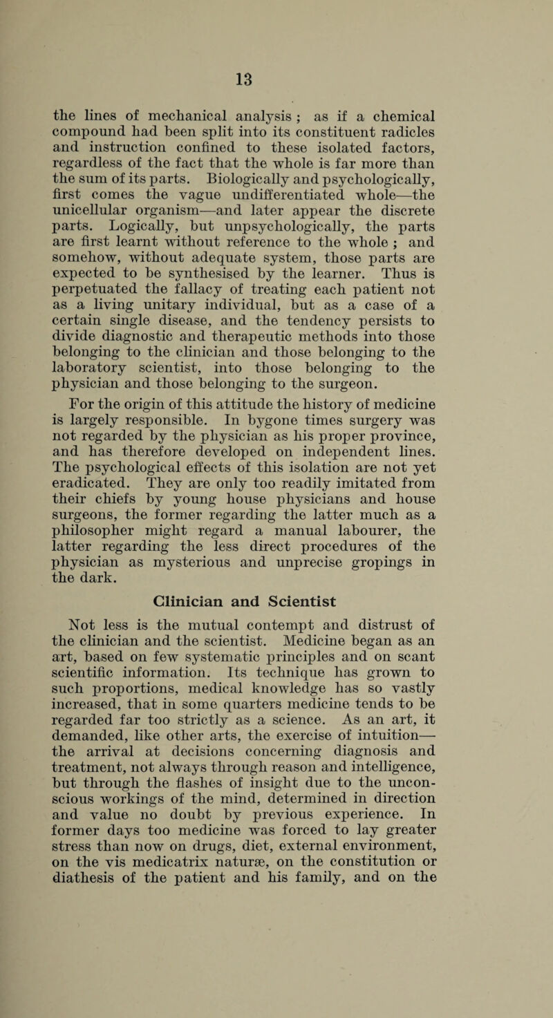 the lines of mechanical analysis ; as if a chemical compound had been split into its constituent radicles and instruction confined to these isolated factors, regardless of the fact that the whole is far more than the sum of its parts. Biologically and psychologically, first comes the vague undifferentiated whole—the unicellular organism—and later appear the discrete parts. Logically, but unpsychologically, the parts are first learnt without reference to the whole ; and somehow, without adequate system, those parts are expected to be synthesised by the learner. Thus is perpetuated the fallacy of treating each patient not as a living unitary individual, but as a case of a certain single disease, and the tendency persists to divide diagnostic and therapeutic methods into those belonging to the clinician and those belonging to the laboratory scientist, into those belonging to the physician and those belonging to the surgeon. For the origin of this attitude the history of medicine is largely responsible. In bygone times surgery was not regarded by the physician as his proper province, and has therefore developed on independent fines. The psychological effects of this isolation are not yet eradicated. They are only too readily imitated from their chiefs by young house physicians and house surgeons, the former regarding the latter much as a philosopher might regard a manual labourer, the latter regarding the less direct procedures of the physician as mysterious and unprecise gropings in the dark. Clinician and Scientist Not less is the mutual contempt and distrust of the clinician and the scientist. Medicine began as an art, based on few systematic principles and on scant scientific information. Its technique has grown to such proportions, medical knowledge has so vastly increased, that in some quarters medicine tends to be regarded far too strictly as a science. As an art, it demanded, like other arts, the exercise of intuition— the arrival at decisions concerning diagnosis and treatment, not always through reason and intelligence, but through the flashes of insight due to the uncon¬ scious workings of the mind, determined in direction and value no doubt by previous experience. In former days too medicine was forced to lay greater stress than now on drugs, diet, external environment, on the vis medicatrix naturae, on the constitution or diathesis of the patient and his family, and on the
