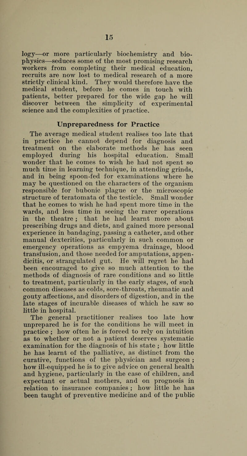 logy—or more particularly biochemistry and bio¬ physics—seduces some of the most promising research workers from completing their medical education, recruits are now lost to medical research of a more strictly clinical kind. They would therefore have the medical student, before he comes in touch with patients, better prepared for the wide gap he will discover between the simplicity of experimental science and the complexities of practice. Unpreparedness for Practice The average medical student realises too late that in practice he cannot depend for diagnosis and treatment on the elaborate methods he has seen employed during his hospital education. Small wonder that he comes to wish he had not spent so much time in learning technique, in attending grinds, and in being spoon-fed for examinations where he may be questioned on the characters of the organism responsible for bubonic plague or the microscopic structure of teratomata of the testicle. Small wonder that he comes to wish he had spent more time in the wards, and less time in seeing the rarer operations in the theatre; that he had learnt more about prescribing drugs and diets, and gained more personal experience in bandaging, passing a catheter, and other manual dexterities, particularly in such common or emergency operations as empyema drainage, blood transfusion, and those needed for amputations, appen¬ dicitis, or strangulated gut. He will regret he had been encouraged to give so much attention to the methods of diagnosis of rare conditions and so little to treatment, particularly in the early stages, of such common diseases as colds, sore-throats, rheumatic and gouty affections, and disorders of digestion, and in the late stages of incurable diseases of which he saw so little in hospital. The general practitioner realises too late how unprepared he is for the conditions he will meet in practice ; how often he is forced to rely on intuition as to whether or not a patient deserves systematic examination for the diagnosis of his state ; how little he has learnt of the palliative, as distinct from the curative, functions of the physician and surgeon ; how ill-equipped he is to give advice on general health and hygiene, particularly in the case of children, and expectant or actual mothers, and on prognosis in relation to insurance companies ; how little he has been taught of preventive medicine and of the public