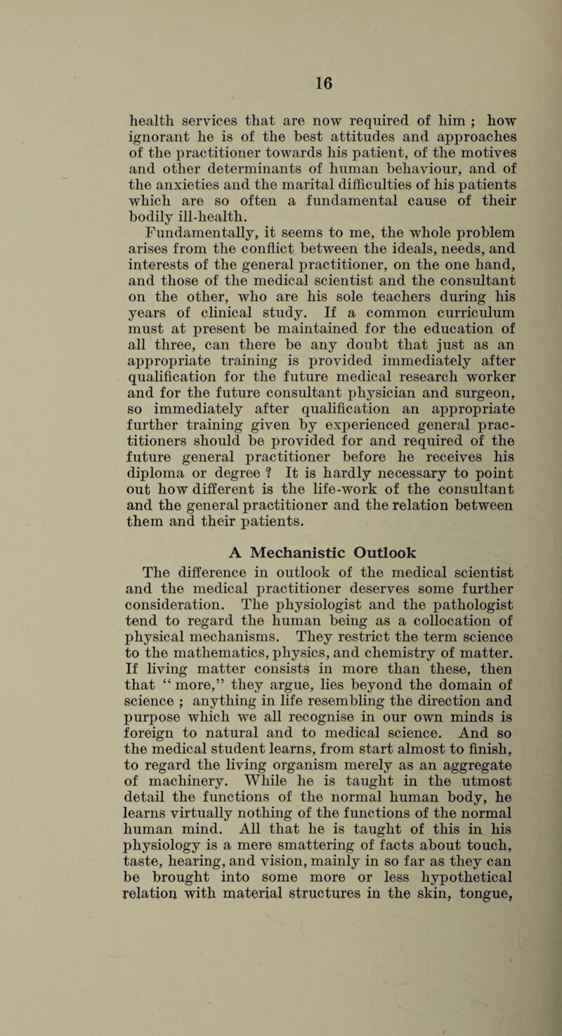 health services that are now required of him ; how ignorant he is of the best attitudes and approaches of the practitioner towards his patient, of the motives and other determinants of human behaviour, and of the anxieties and the marital difficulties of his patients which are so often a fundamental cause of their bodily ill-health. Fundamentally, it seems to me, the whole problem arises from the conflict between the ideals, needs, and interests of the general practitioner, on the one hand, and those of the medical scientist and the consultant on the other, who are his sole teachers during his years of clinical study. If a common curriculum must at present be maintained for the education of all three, can there be any doubt that just as an appropriate training is provided immediately after qualification for the future medical research worker and for the future consultant physician and surgeon, so immediately after qualification an appropriate further training given by experienced general prac¬ titioners should be provided for and required of the future general practitioner before he receives his diploma or degree ? It is hardly necessary to point out how different is the life-work of the consultant and the general practitioner and the relation between them and their patients. A Mechanistic Outlook The difference in outlook of the medical scientist and the medical practitioner deserves some further consideration. The physiologist and the pathologist tend to regard the human being as a collocation of physical mechanisms. They restrict the term science to the mathematics, physics, and chemistry of matter. If living matter consists in more than these, then that “ more,” they argue, lies beyond the domain of science ; anything in life resembling the direction and purpose which we all recognise in our own minds is foreign to natural and to medical science. And so the medical student learns, from start almost to finish, to regard the living organism merely as an aggregate of machinery. While he is taught in the utmost detail the functions of the normal human body, he learns virtually nothing of the functions of the normal human mind. All that he is taught of this in his physiology is a mere smattering of facts about touch, taste, hearing, and vision, mainly in so far as they can be brought into some more or less hypothetical relation with material structures in the skin, tongue,