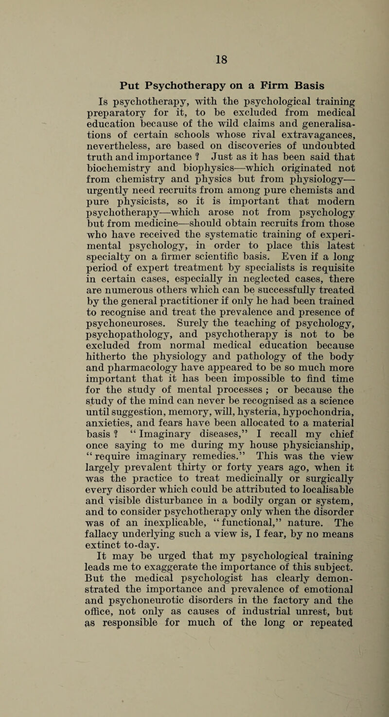 Put Psychotherapy on a Firm Basis Is psychotherapy, with the psychological training preparatory for it, to he excluded from medical education because of the wild claims and generalisa¬ tions of certain schools whose rival extravagances, nevertheless, are based on discoveries of undoubted truth and importance ? Just as it has been said that biochemistry and biophysics—which originated not from chemistry and physics but from physiology— urgently need recruits from among pure chemists and pure physicists, so it is important that modern psychotherapy—which arose not from psychology but from medicine—should obtain recruits from those who have received the systematic training of experi¬ mental psychology, in order to place this latest specialty on a firmer scientific basis. Even if a long period of expert treatment by specialists is requisite in certain cases, especially in neglected cases, there are numerous others which can be successfully treated by the general practitioner if only he had been trained to recognise and treat the prevalence and presence of psychoneuroses. Surely the teaching of psychology, psychopathology, and psychotherapy is not to be excluded from normal medical education because hitherto the physiology and pathology of the body and pharmacology have appeared to be so much more important that it has been impossible to find time for the study of mental processes ; or because the study of the mind can never be recognised as a science until suggestion, memory, will, hysteria, hypochondria, anxieties, and fears have been allocated to a material basis % “ Imaginary diseases,” I recall my chief once saying to me during my house physicianship, “ require imaginary remedies.” This was the view largely prevalent thirty or forty years ago, when it was the practice to treat medicinally or surgically every disorder which could be attributed to localisable and visible disturbance in a bodily organ or system, and to consider psychotherapy only when the disorder was of an inexplicable, “functional,” nature. The fallacy underlying such a view is, I fear, by no means extinct to-day. It may be urged that my psychological training leads me to exaggerate the importance of this subject. But the medical psychologist has clearly demon¬ strated the importance and prevalence of emotional and psychoneurotic disorders in the factory and the office, not only as causes of industrial unrest, but as responsible for much of the long or repeated