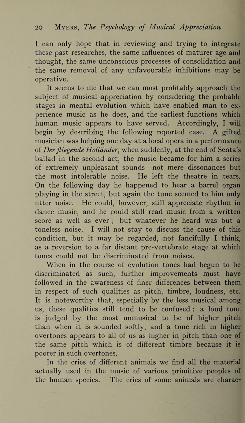 I can only hope that in reviewing and trying to integrate these past researches, the same influences of maturer age and thought, the same unconscious processes of consolidation and the same removal of any unfavourable inhibitions may be operative. It seems to me that we can most profitably approach the subject of musical appreciation by considering the probable stages in mental evolution which have enabled man to ex¬ perience music as he does, and the earliest functions which human music appears to have served. Accordingly, I will begin by describing the following reported case. A gifted musician was helping one day at a local opera in a performance of Der fliegende Hollander, when suddenly, at the end of Senta’s ballad in the second act, the music became for him a series of extremely unpleasant sounds—not mere dissonances but the most intolerable noise. He left the theatre in tears. On the following day he happened to hear a barrel organ playing in the street, but again the tune seemed to him only utter noise. He could, however, still appreciate rhythm in dance music, and he could still read music from a written score as well as ever ; but whatever he heard was but a toneless noise. I will not stay to discuss the cause of this condition, but it may be regarded, not fancifully I think, as a reversion to a far distant pre-vertebrate stage at which tones could not be discriminated from noises. When in the course of evolution tones had begun to be discriminated as such, further improvements must have followed in the awareness of finer differences between them in respect of such qualities as pitch, timbre, loudness, etc. It is noteworthy that, especially by the less musical among us, these qualities still tend to be confused : a loud tone is judged by the most unmusical to be of higher pitch than when it is sounded softly, and a tone rich in higher overtones appears to all of us as higher in pitch than one of the same pitch which is of different timbre because it is poorer in such overtones. In the cries of different animals we find all the material actually used in the music of various primitive peoples of the human species. The cries of some animals are charac-