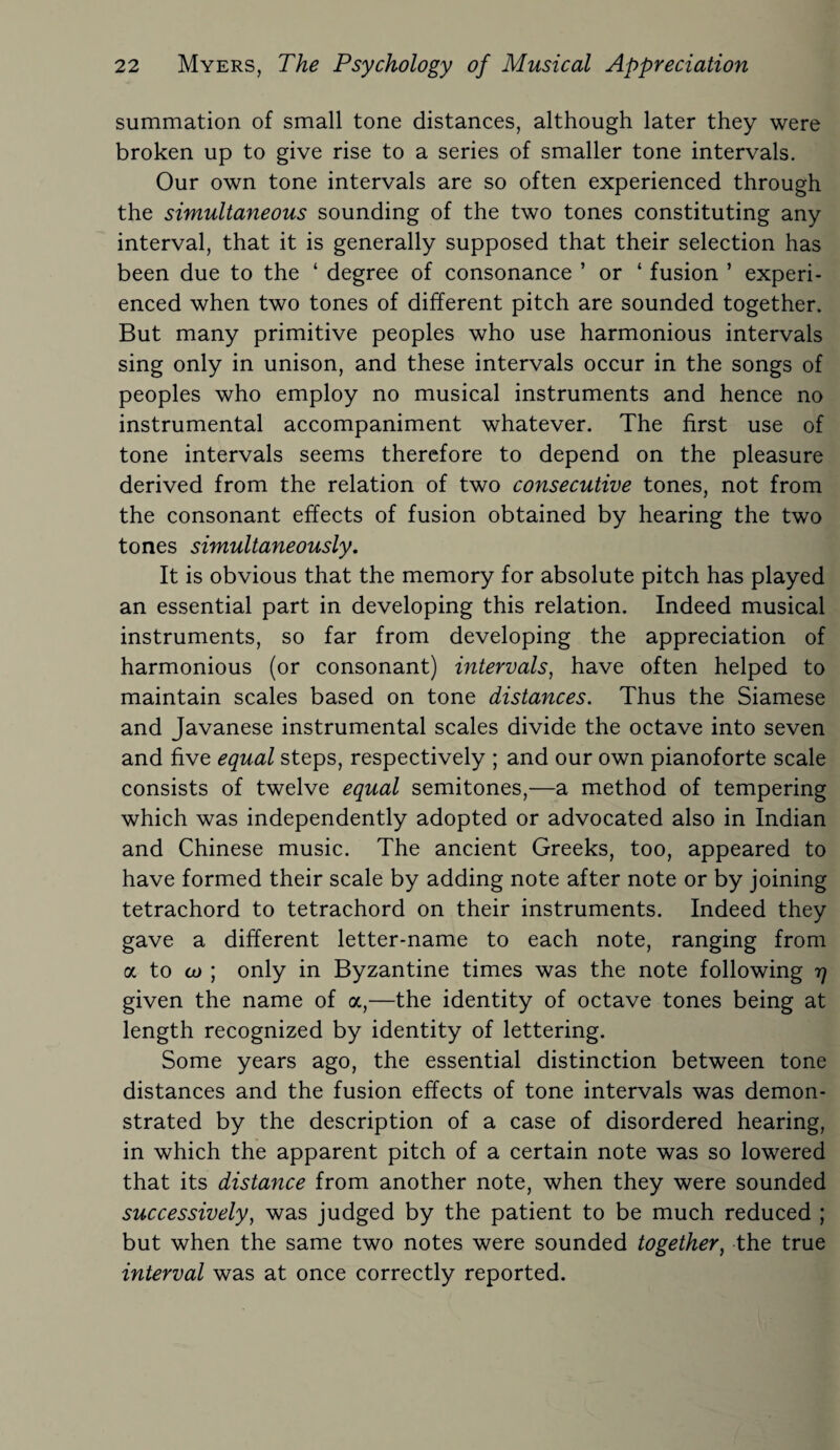 summation of small tone distances, although later they were broken up to give rise to a series of smaller tone intervals. Our own tone intervals are so often experienced through the simultaneous sounding of the two tones constituting any interval, that it is generally supposed that their selection has been due to the ‘ degree of consonance ’ or ‘ fusion ’ experi¬ enced when two tones of different pitch are sounded together. But many primitive peoples who use harmonious intervals sing only in unison, and these intervals occur in the songs of peoples who employ no musical instruments and hence no instrumental accompaniment whatever. The first use of tone intervals seems therefore to depend on the pleasure derived from the relation of two consecutive tones, not from the consonant effects of fusion obtained by hearing the two tones simultaneously. It is obvious that the memory for absolute pitch has played an essential part in developing this relation. Indeed musical instruments, so far from developing the appreciation of harmonious (or consonant) intervals, have often helped to maintain scales based on tone distances. Thus the Siamese and Javanese instrumental scales divide the octave into seven and five equal steps, respectively ; and our own pianoforte scale consists of twelve equal semitones,—a method of tempering which was independently adopted or advocated also in Indian and Chinese music. The ancient Greeks, too, appeared to have formed their scale by adding note after note or by joining tetrachord to tetrachord on their instruments. Indeed they gave a different letter-name to each note, ranging from a to co ; only in Byzantine times was the note following 17 given the name of a,—the identity of octave tones being at length recognized by identity of lettering. Some years ago, the essential distinction between tone distances and the fusion effects of tone intervals was demon¬ strated by the description of a case of disordered hearing, in which the apparent pitch of a certain note was so lowered that its distance from another note, when they were sounded successively, was judged by the patient to be much reduced ; but when the same two notes were sounded together, the true interval was at once correctly reported.