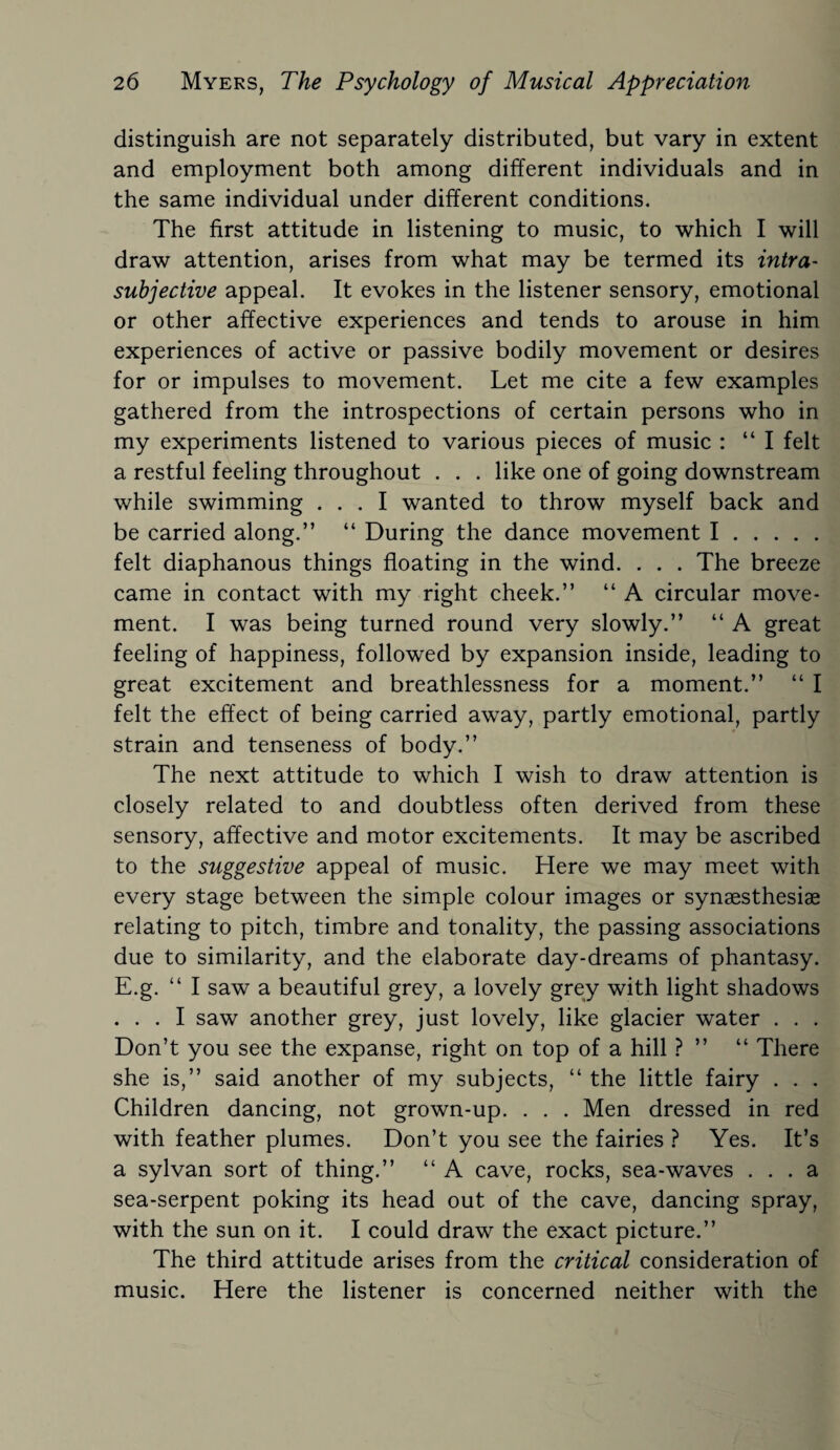 distinguish are not separately distributed, but vary in extent and employment both among different individuals and in the same individual under different conditions. The first attitude in listening to music, to which I will draw attention, arises from what may be termed its intra- subjective appeal. It evokes in the listener sensory, emotional or other affective experiences and tends to arouse in him experiences of active or passive bodily movement or desires for or impulses to movement. Let me cite a few examples gathered from the introspections of certain persons who in my experiments listened to various pieces of music : “ I felt a restful feeling throughout . . . like one of going downstream while swimming ... I wanted to throw myself back and be carried along.” “ During the dance movement I. felt diaphanous things floating in the wind. . . . The breeze came in contact with my right cheek.” “ A circular move¬ ment. I was being turned round very slowly.” “ A great feeling of happiness, followed by expansion inside, leading to great excitement and breathlessness for a moment.” “ I felt the effect of being carried away, partly emotional, partly strain and tenseness of body.” The next attitude to which I wish to draw attention is closely related to and doubtless often derived from these sensory, affective and motor excitements. It may be ascribed to the suggestive appeal of music. Here we may meet with every stage between the simple colour images or synaesthesiae relating to pitch, timbre and tonality, the passing associations due to similarity, and the elaborate day-dreams of phantasy. E.g. “ I saw a beautiful grey, a lovely grey with light shadows . . . I saw another grey, just lovely, like glacier water . . . Don’t you see the expanse, right on top of a hill ? ” “ There she is,” said another of my subjects, “ the little fairy . . . Children dancing, not grown-up. . . . Men dressed in red with feather plumes. Don’t you see the fairies ? Yes. It’s a sylvan sort of thing.” “ A cave, rocks, sea-waves ... a sea-serpent poking its head out of the cave, dancing spray, with the sun on it. I could draw the exact picture.” The third attitude arises from the critical consideration of music. Here the listener is concerned neither with the