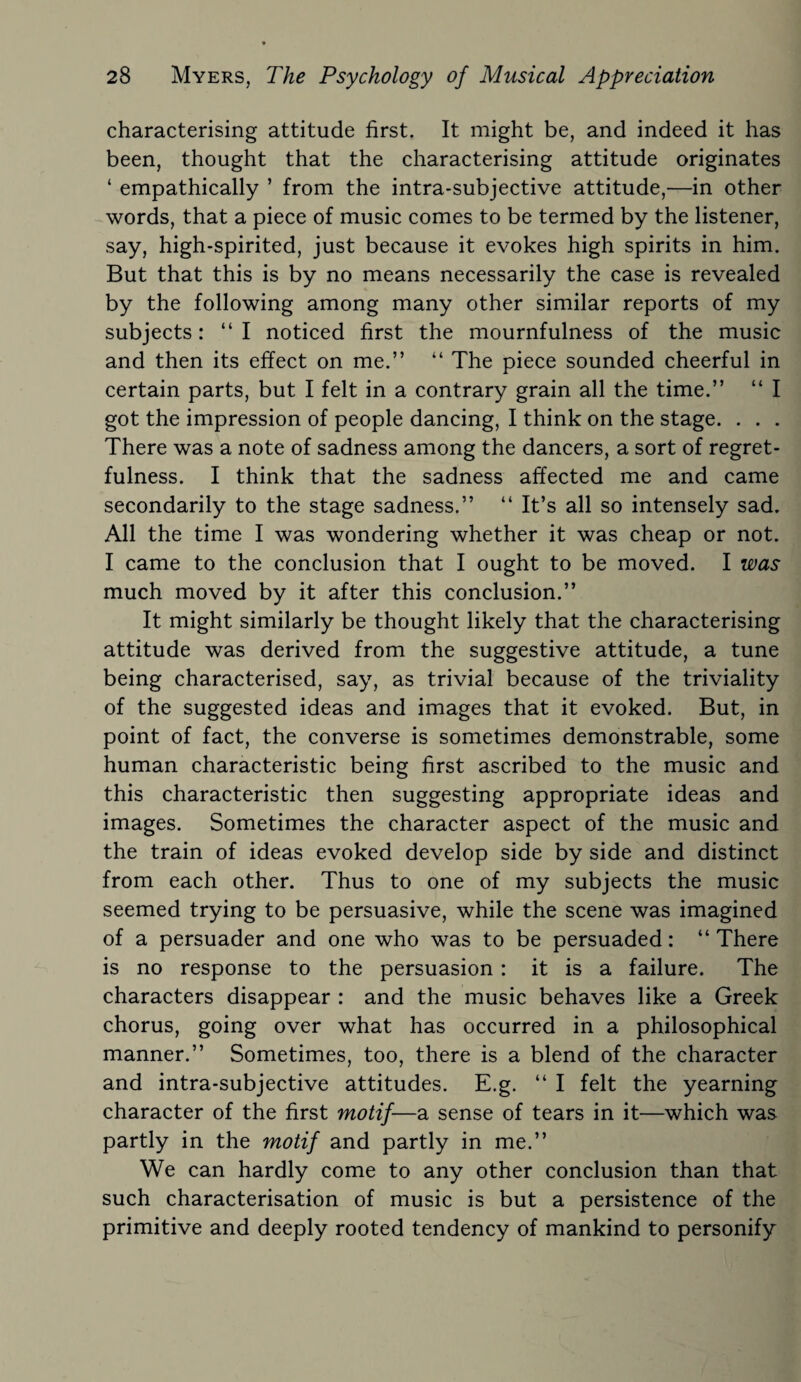 characterising attitude first. It might be, and indeed it has been, thought that the characterising attitude originates ‘ empathically ’ from the intra-subjective attitude,—in other words, that a piece of music comes to be termed by the listener, say, high-spirited, just because it evokes high spirits in him. But that this is by no means necessarily the case is revealed by the following among many other similar reports of my subjects: “I noticed first the mournfulness of the music and then its effect on me.” “ The piece sounded cheerful in certain parts, but I felt in a contrary grain all the time.” “ I got the impression of people dancing, I think on the stage. . . . There was a note of sadness among the dancers, a sort of regret¬ fulness. I think that the sadness affected me and came secondarily to the stage sadness.” “ It’s all so intensely sad. All the time I was wondering whether it was cheap or not. I came to the conclusion that I ought to be moved. I was much moved by it after this conclusion.” It might similarly be thought likely that the characterising attitude was derived from the suggestive attitude, a tune being characterised, say, as trivial because of the triviality of the suggested ideas and images that it evoked. But, in point of fact, the converse is sometimes demonstrable, some human characteristic being first ascribed to the music and this characteristic then suggesting appropriate ideas and images. Sometimes the character aspect of the music and the train of ideas evoked develop side by side and distinct from each other. Thus to one of my subjects the music seemed trying to be persuasive, while the scene was imagined of a persuader and one who was to be persuaded: “There is no response to the persuasion : it is a failure. The characters disappear : and the music behaves like a Greek chorus, going over what has occurred in a philosophical manner.” Sometimes, too, there is a blend of the character and intra-subjective attitudes. E.g. “ I felt the yearning character of the first motif—a sense of tears in it—which was partly in the motif and partly in me.” We can hardly come to any other conclusion than that such characterisation of music is but a persistence of the primitive and deeply rooted tendency of mankind to personify