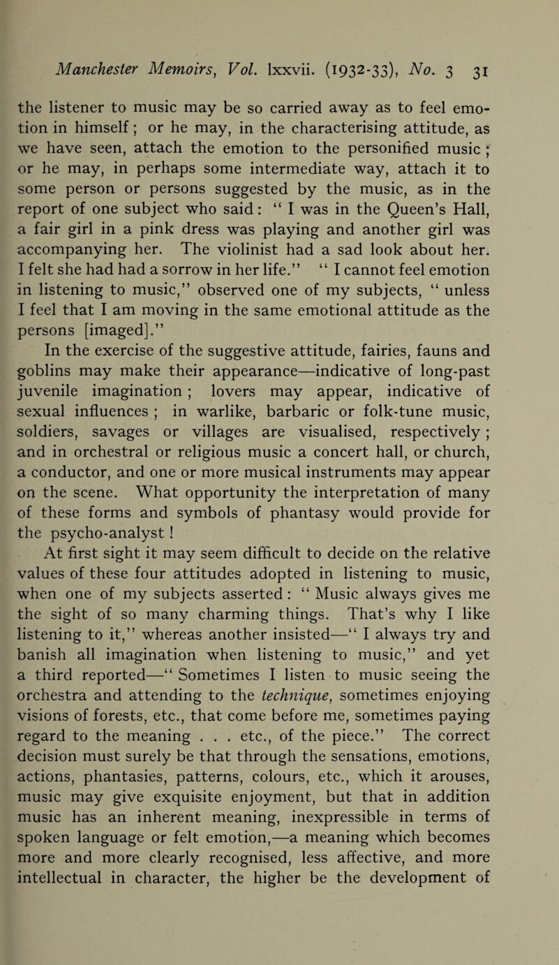 the listener to music may be so carried away as to feel emo¬ tion in himself; or he may, in the characterising attitude, as we have seen, attach the emotion to the personified music ; or he may, in perhaps some intermediate way, attach it to some person or persons suggested by the music, as in the report of one subject who said: “ I was in the Queen’s Hall, a fair girl in a pink dress was playing and another girl was accompanying her. The violinist had a sad look about her. I felt she had had a sorrow in her life.” “ I cannot feel emotion in listening to music,” observed one of my subjects, “ unless I feel that I am moving in the same emotional attitude as the persons [imaged].” In the exercise of the suggestive attitude, fairies, fauns and goblins may make their appearance—indicative of long-past juvenile imagination ; lovers may appear, indicative of sexual influences ; in warlike, barbaric or folk-tune music, soldiers, savages or villages are visualised, respectively ; and in orchestral or religious music a concert hall, or church, a conductor, and one or more musical instruments may appear on the scene. What opportunity the interpretation of many of these forms and symbols of phantasy would provide for the psycho-analyst ! At first sight it may seem difficult to decide on the relative values of these four attitudes adopted in listening to music, when one of my subjects asserted : “ Music always gives me the sight of so many charming things. That’s why I like listening to it,” whereas another insisted—“ I always try and banish all imagination when listening to music,” and yet a third reported—“ Sometimes I listen to music seeing the orchestra and attending to the technique, sometimes enjoying visions of forests, etc., that come before me, sometimes paying regard to the meaning . . . etc., of the piece.” The correct decision must surely be that through the sensations, emotions, actions, phantasies, patterns, colours, etc., which it arouses, music may give exquisite enjoyment, but that in addition music has an inherent meaning, inexpressible in terms of spoken language or felt emotion,—a meaning which becomes more and more clearly recognised, less affective, and more intellectual in character, the higher be the development of