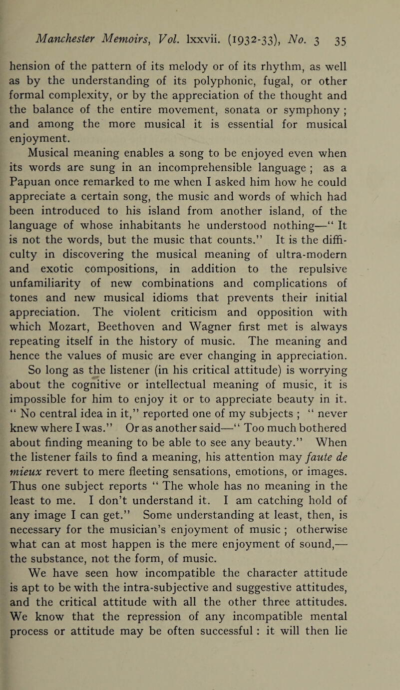 hension of the pattern of its melody or of its rhythm, as well as by the understanding of its polyphonic, fugal, or other formal complexity, or by the appreciation of the thought and the balance of the entire movement, sonata or symphony ; and among the more musical it is essential for musical enjoyment. Musical meaning enables a song to be enjoyed even when its words are sung in an incomprehensible language ; as a Papuan once remarked to me when I asked him how he could appreciate a certain song, the music and words of which had been introduced to his island from another island, of the language of whose inhabitants he understood nothing—“ It is not the words, but the music that counts.” It is the diffi¬ culty in discovering the musical meaning of ultra-modern and exotic compositions, in addition to the repulsive unfamiliarity of new combinations and complications of tones and new musical idioms that prevents their initial appreciation. The violent criticism and opposition with which Mozart, Beethoven and Wagner first met is always repeating itself in the history of music. The meaning and hence the values of music are ever changing in appreciation. So long as the listener (in his critical attitude) is worrying about the cognitive or intellectual meaning of music, it is impossible for him to enjoy it or to appreciate beauty in it. “ No central idea in it,” reported one of my subjects ; “ never knew where I was.” Or as another said—“ Too much bothered about finding meaning to be able to see any beauty.” When the listener fails to find a meaning, his attention may faute de mieux revert to mere fleeting sensations, emotions, or images. Thus one subject reports “ The whole has no meaning in the least to me. I don’t understand it. I am catching hold of any image I can get.” Some understanding at least, then, is necessary for the musician’s enjoyment of music ; otherwise what can at most happen is the mere enjoyment of sound,— the substance, not the form, of music. We have seen how incompatible the character attitude is apt to be with the intra-subjective and suggestive attitudes, and the critical attitude with all the other three attitudes. We know that the repression of any incompatible mental process or attitude may be often successful : it will then lie