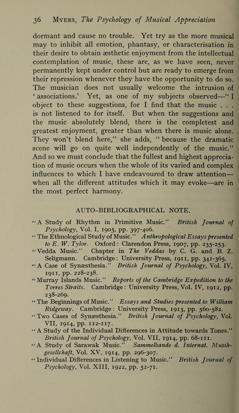 dormant and cause no trouble. Yet try as the more musical may to inhibit all emotion, phantasy, or characterisation in their desire to obtain aesthetic enjoyment from the intellectual contemplation of music, these are, as we have seen, never permanently kept under control but are ready to emerge from their repression whenever they have the opportunity to do so. The musician does not usually welcome the intrusion of ‘ associations.’ Yet, as one of my subjects observed—“ I •object to these suggestions, for I find that the music . . . is not listened to for itself. But when the suggestions and the music absolutely blend, there is the completest and greatest enjoyment, greater than when there is music alone. They won’t blend here,” she adds, “ because the dramatic scene will go on quite well independently of the music.” And so we must conclude that the fullest and highest apprecia¬ tion of music occurs when the whole of its varied and complex influences to which I have endeavoured to draw attention— when all the different attitudes which it may evoke—are in the most perfect harmony. AUTO-BIBLIOGRAPHICAL NOTE.  A Study of Rhythm in Primitive Music.” British Journal of Psychology, Vol. I, 1905, pp. 397-406. ■“The Ethnological Study of Music. ’ ’ A nthropological Essays presented to E. W. Tylor. Oxford : Clarendon Press, 1907, pp. 235-253.  Vedda Music.” Chapter in The Veddas by C. G. and B. Z. Seligmann. Cambridge: University Press, 1911, pp. 341-365. -“A Case of Synaesthesia.” British Journal of Psychology, Vol. IV, 1911, pp. 228-238. Murray Islands Music.” Reports of the Cambridge Expedition to the Torres Straits. Cambridge: University Press, Vol. IV, 1912, pp. 238-269.  The Beginnings of Music.” Essays and Studies presented to William Ridgeway. Cambridge: University Press, 1913, pp. 560-582. ■“Two Cases of Synaesthesia.” British Journal of Psychology, Vol. VII, 1914, pp. 112-117. A Study of the Individual Differences in Attitude towards Tones.” British Journal of Psychology, Vol. VII, 1914, pp. 68-111. “A Study of Sarawak Music.” Sammelbande d. Internat. Musik- gesellchaft, Vol. XV, 1914, pp. 296-307. “ Individual Differences in Listening to Music.” British Journal of Psychology, Vol. XIII, 1922, pp. 52-71.