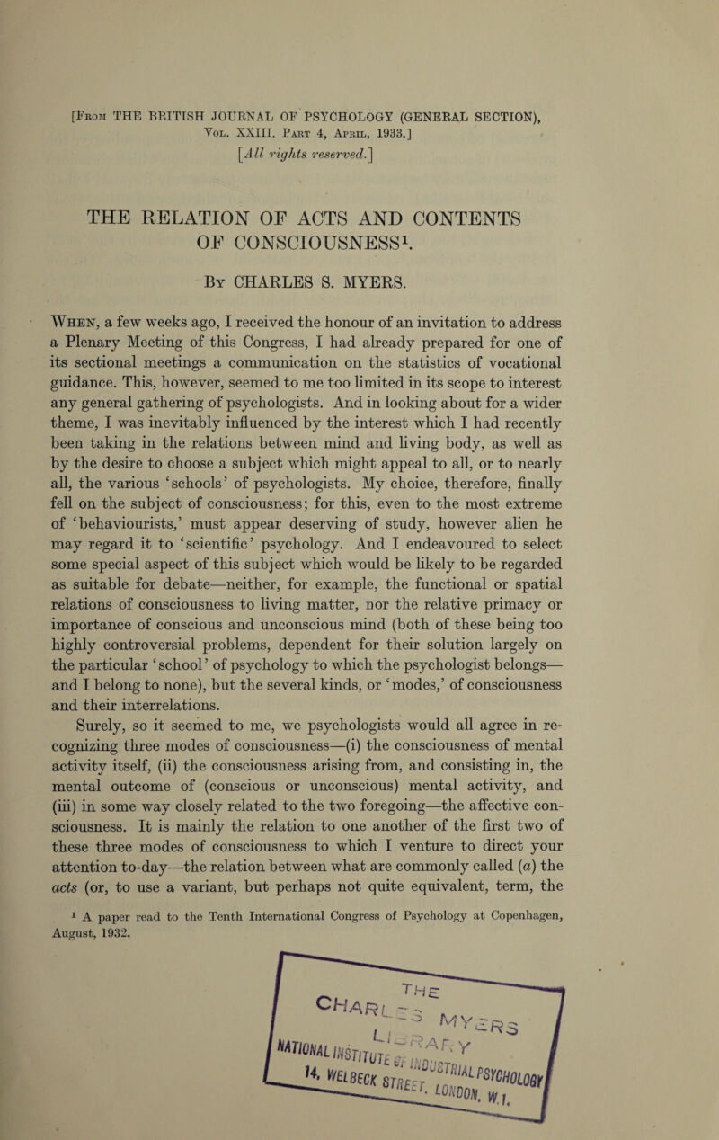[From THF BRITISH JOURNAL OF PSYCHOLOGY (GENERAL SECTION), Vol. XXIII. Part 4, April, 1933.] [All rights reserved.\ THE RELATION OF ACTS AND CONTENTS OF CONSCIOUSNESS1. By CHARLES S. MYERS. When, a few weeks ago, I received the honour of an invitation to address a Plenary Meeting of this Congress, I had already prepared for one of its sectional meetings a communication on the statistics of vocational guidance. This, however, seemed to me too limited in its scope to interest any general gathering of psychologists. And in looking about for a wider theme, I was inevitably influenced by the interest which I had recently been taking in the relations between mind and living body, as well as by the desire to choose a subject which might appeal to all, or to nearly all, the various ‘schools’ of psychologists. My choice, therefore, finally fell on the subject of consciousness; for this, even to the most extreme of ‘behaviourists,’ must appear deserving of study, however alien he may regard it to ‘scientific’ psychology. And I endeavoured to select some special aspect of this subject which would be likely to be regarded as suitable for debate—neither, for example, the functional or spatial relations of consciousness to living matter, nor the relative primacy or importance of conscious and unconscious mind (both of these being too highly controversial problems, dependent for their solution largely on the particular ‘school’ of psychology to which the psychologist belongs— and I belong to none), but the several kinds, or ‘modes,’ of consciousness and their interrelations. Surely, so it seemed to me, we psychologists would all agree in re¬ cognizing three modes of consciousness—(i) the consciousness of mental activity itself, (ii) the consciousness arising from, and consisting in, the mental outcome of (conscious or unconscious) mental activity, and (iii) in some way closely related to the two foregoing—the affective con¬ sciousness. It is mainly the relation to one another of the first two of these three modes of consciousness to which I venture to direct your attention to-day—the relation between what are commonly called (a) the acts (or, to use a variant, but perhaps not quite equivalent, term, the 1 A paper read to the Tenth International Congress of Psychology at Copenhagen, August, 1932.