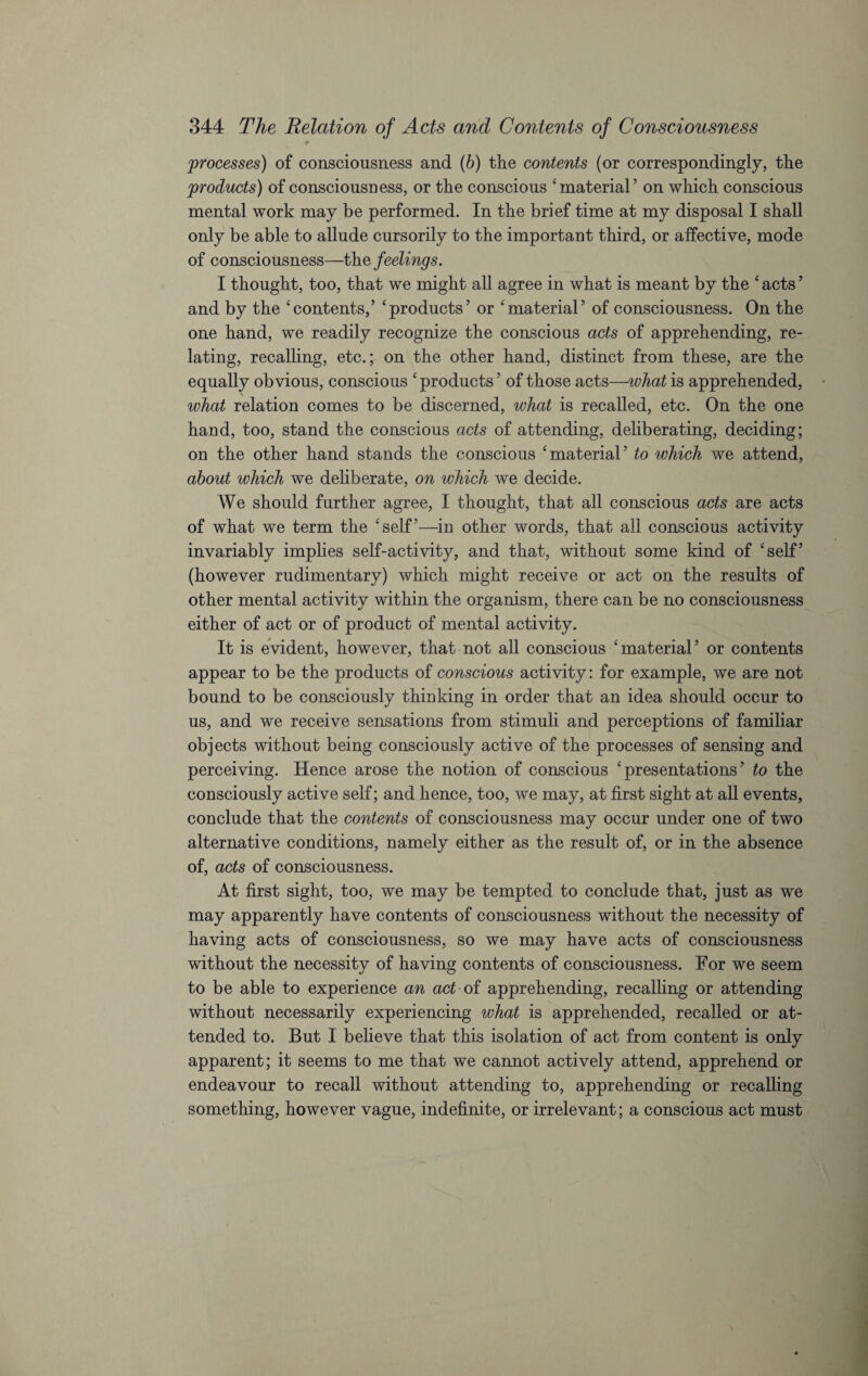 processes) of consciousness and (b) the contents (or correspondingly, the products) of consciousness, or the conscious ‘material5 on which conscious mental work may be performed. In the brief time at my disposal I shall only be able to allude cursorily to the important third, or affective, mode of consciousness—the feelings. I thought, too, that we might all agree in what is meant by the ‘ acts ’ and by the ‘contents,5 ‘products’ or ‘material5 of consciousness. On the one hand, we readily recognize the conscious acts of apprehending, re¬ lating, recalling, etc.; on the other hand, distinct from these, are the equally obvious, conscious ‘ products5 of those acts—what is apprehended, what relation comes to be discerned, what is recalled, etc. On the one hand, too, stand the conscious acts of attending, deliberating, deciding; on the other hand stands the conscious ‘material5 to which we attend, about which we deliberate, on which we decide. We should further agree, I thought, that all conscious acts are acts of what we term the ‘self5—in other words, that all conscious activity invariably implies self-activity, and that, without some kind of ‘self5 (however rudimentary) which might receive or act on the results of other mental activity within the organism, there can be no consciousness either of act or of product of mental activity. It is evident, however, that not all conscious ‘material5 or contents appear to be the products of conscious activity: for example, we are not bound to be consciously thinking in order that an idea should occur to us, and we receive sensations from stimuli and perceptions of familiar objects without being consciously active of the processes of sensing and perceiving. Hence arose the notion of conscious ‘presentations5 to the consciously active self; and hence, too, we may, at first sight at all events, conclude that the contents of consciousness may occur under one of two alternative conditions, namely either as the result of, or in the absence of, acts of consciousness. At first sight, too, we may be tempted to conclude that, just as we may apparently have contents of consciousness without the necessity of having acts of consciousness, so we may have acts of consciousness without the necessity of having contents of consciousness. For we seem to be able to experience an act of apprehending, recalling or attending without necessarily experiencing what is apprehended, recalled or at¬ tended to. But I believe that this isolation of act from content is only apparent; it seems to me that we cannot actively attend, apprehend or endeavour to recall without attending to, apprehending or recalling something, however vague, indefinite, or irrelevant; a conscious act must