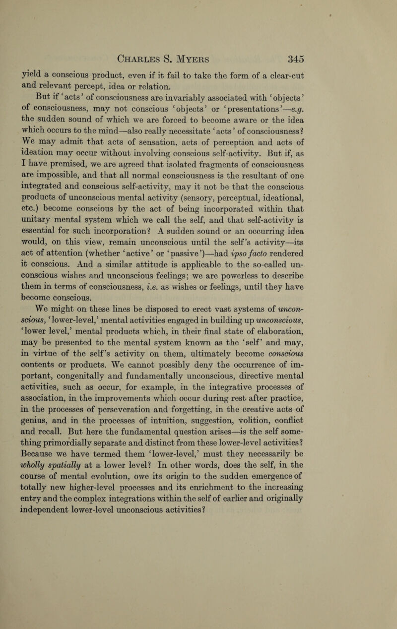 yield a conscious product, even if it fail to take the form of a clear-cut and relevant percept, idea or relation. But if ‘acts’ of consciousness are invariably associated with ‘objects’ of consciousness, may not conscious ‘objects’ or ‘presentations’—e.g. the sudden sound of which we are forced to become aware or the idea which occurs to the mind—also really necessitate ‘acts ’ of consciousness? We may admit that acts of sensation, acts of perception and acts of ideation may occur without involving conscious self-activity. But if, as I have premised, we are agreed that isolated fragments of consciousness are impossible, and that all normal consciousness is the resultant of one integrated and conscious self-activity, may it not be that the conscious products of unconscious mental activity (sensory, perceptual, ideational, etc.) become conscious by the act of being incorporated within that unitary mental system which we call the self, and that self-activity is essential for such incorporation ? A sudden sound or an occurring idea would, on this view, remain unconscious until the self’s activity—its act of attention (whether ‘active’ or ‘passive’)—had ipso facto rendered it conscious. And a similar attitude is applicable to the so-called un¬ conscious wishes and unconscious feelings; we are powerless to describe them in terms of consciousness, i.e. as wishes or feelings, until they have become conscious. We might on these lines be disposed to erect vast systems of uncon¬ scious, ‘lower-level,’ mental activities engaged in building up unconscious, ‘lower level,’ mental products which, in their final state of elaboration, may be presented to the mental system known as the ‘self’ and may, in virtue of the self’s activity on them, ultimately become conscious contents or products. We cannot possibly deny the occurrence of im¬ portant, congenitally and fundamentally unconscious, directive mental activities, such as occur, for example, in the integrative processes of association, in the improvements which occur during rest after practice, in the processes of perseveration and forgetting, in the creative acts of genius, and in the processes of intuition, suggestion, volition, conflict and recall. But here the fundamental question arises—is the self some¬ thing primordially separate and distinct from these lower-level activities? Because we have termed them ‘lower-level,’ must they necessarily be wholly spatially at a lower level? In other words, does the self, in the course of mental evolution, owe its origin to the sudden emergence of totally new higher-level processes and its enrichment to the increasing entry and the complex integrations within the self of earlier and originally independent lower-level unconscious activities?