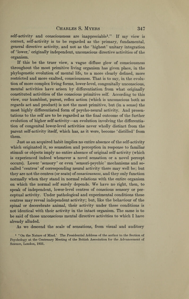 self-activity and consciousness are inappreciable1.” If my view is correct, self-activity is to be regarded as the primary, fundamental, general directive activity, and not as the ‘highest’ unitary integration of ‘lower,’ originally independent, unconscious directive activities of the organism. If this be the truer view, a vague diffuse glow of consciousness throughout the most primitive living organism has given place, in the phylogenetic evolution of mental life, to a more clearly defined, more restricted and more exalted, consciousness. That is to say, in the evolu¬ tion of more complex living forms, lower-level, congenitally unconscious, mental activities have arisen by differentiation from what originally constituted activities of the conscious primitive self. According to this view, our humblest, purest, reflex action (which is unconscious both as regards act and product) is not the most primitive, but (in a sense) the most highly differentiated form of psycho-neural activity. And presen¬ tations to the self are to be regarded as the final outcome of the further evolution of higher self-activity—an evolution involving the differentia¬ tion of congenital lower-level activities never wholly distinct from the parent self-activity itself, which has, as it were, become ‘distilled’ from them. Just as an acquired habit implies no entire absence of the self-activity which originated it, so sensation and perception in response to familiar stimuli or objects imply no entire absence of original self-activity (which is experienced indeed whenever a novel sensation or a novel percept occurs). Lower ‘sensory’ or even ‘sensori-psychic’ mechanisms and so- called ‘centres’ of corresponding neural activity there may well be; but they are not the centres (or seats) of consciousness, and they only function normally when they stand in normal relations with the entire organism on which the normal self surely depends. We have no right, then, to speak of independent, lower-level centres of conscious sensory or per¬ ceptual activity. Under pathological and experimental conditions these centres may reveal independent activity; but, like the behaviour of the spinal or decerebrate animal, their activity under these conditions is not identical with their activity in the intact organism. The same is to be said of those unconscious mental directive activities to which I have already alluded. As we descend the scale of sensations, from visual and auditory 1 “On the Nature of Mind.’ The Presidential Address of the author to the Section of Psychology at the Centenary Meeting of the British Association for the Advancement of Science, London, 1931.