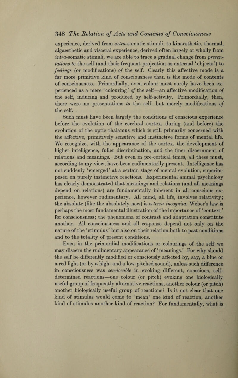 experience, derived from extra-somatic stimuli, to kinaesthetic, thermal, algaesthetic and visceral experience, derived often largely or wholly from intra-somatic stimuli, we are able to trace a gradual change from presen¬ tations to the self (and their frequent projection as external ‘objects’) to feelings (or modifications) of the self. Clearly this affective mode is a far more primitive kind of consciousness than is the mode of contents of consciousness. Primordially, even colour must surely have been ex¬ perienced as a mere ‘colouring’ of the self—an affective modification of the self, inducing and produced by self-activity. Primordially, then, there were no presentations to the self, but merely modifications of the self. Such must have been largely the conditions of conscious experience before the evolution of the cerebral cortex, during (and before) the evolution of the optic thalamus which is still primarily concerned with the affective, primitively sensitive and instinctive forms of mental life. We recognize, with the appearance of the cortex, the development of higher intelligence, fuller discrimination, and the finer discernment of relations and meanings. But even in pre-cortical times, all these must, according to my view, have been rudimentarily present. Intelligence has not suddenly ‘ emerged5 at a certain stage of mental evolution, superim¬ posed on purely instinctive reactions. Experimental animal psychology has clearly demonstrated that meanings and relations (and all meanings depend on relations) are fundamentally inherent in all conscious ex¬ perience, however rudimentary. All mind, all life, involves relativity; the absolute (like the absolutely new) is a terra incognita. Weber’s law is perhaps the most fundamental illustration of the importance of ‘context ’ for consciousness; the phenomena of contrast and adaptation constitute another. All consciousness and all response depend not only on the nature of the ‘stimulus’ but also on their relation both to past conditions and to the totality of present conditions. Even in the primordial modifications or colourings of the self we may discern the rudimentary appearance of ‘meanings.’ For why should the self be differently modified or consciously affected by, say, a blue or a red fight (or by a high- and a low-pitched sound), unless such difference in consciousness was serviceable in evoking different, conscious, self- determined reactions—one colour (or pitch) evoking one biologically useful group of frequently alternative reactions, another colour (or pitch) another biologically useful group of reactions? Is it not clear that one kind of stimulus would come to ‘mean’ one kind of reaction, another kind of stimulus another kind of reaction? For fundamentally, what is