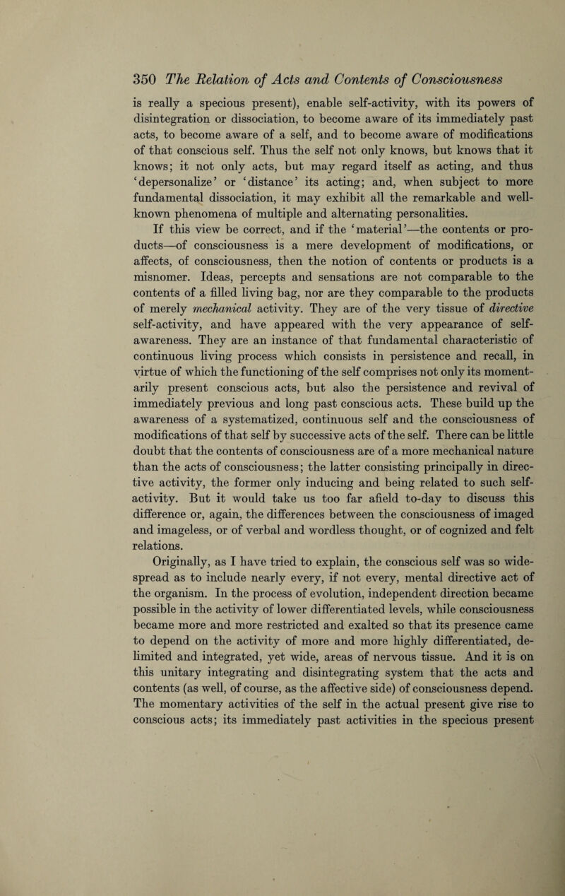is really a specious present), enable self-activity, with its powers of disintegration or dissociation, to become aware of its immediately past acts, to become aware of a self, and to become aware of modifications of that conscious self. Thus the self not only knows, but knows that it knows; it not only acts, but may regard itself as acting, and thus ‘depersonalize’ or ‘distance’ its acting; and, when subject to more fundamental dissociation, it may exhibit all the remarkable and well- known phenomena of multiple and alternating personalities. If this view be correct, and if the ‘material’—the contents or pro¬ ducts—of consciousness is a mere development of modifications, or affects, of consciousness, then the notion of contents or products is a misnomer. Ideas, percepts and sensations are not comparable to the contents of a filled living bag, nor are they comparable to the products of merely mechanical activity. They are of the very tissue of directive self-activity, and have appeared with the very appearance of self- awareness. They are an instance of that fundamental characteristic of continuous living process which consists in persistence and recall, in virtue of which the functioning of the self comprises not only its moment¬ arily present conscious acts, but also the persistence and revival of immediately previous and long past conscious acts. These build up the awareness of a systematized, continuous self and the consciousness of modifications of that self by successive acts of the self. There can be little doubt that the contents of consciousness are of a more mechanical nature than the acts of consciousness; the latter consisting principally in direc¬ tive activity, the former only inducing and being related to such self¬ activity. But it would take us too far afield to-day to discuss this difference or, again, the differences between the consciousness of imaged and imageless, or of verbal and wordless thought, or of cognized and felt relations. Originally, as I have tried to explain, the conscious self was so wide¬ spread as to include nearly every, if not every, mental directive act of the organism. In the process of evolution, independent direction became possible in the activity of lower differentiated levels, while consciousness became more and more restricted and exalted so that its presence came to depend on the activity of more and more highly differentiated, de¬ limited and integrated, yet wide, areas of nervous tissue. And it is on this unitary integrating and disintegrating system that the acts and contents (as well, of course, as the affective side) of consciousness depend. The momentary activities of the self in the actual present give rise to conscious acts; its immediately past activities in the specious present