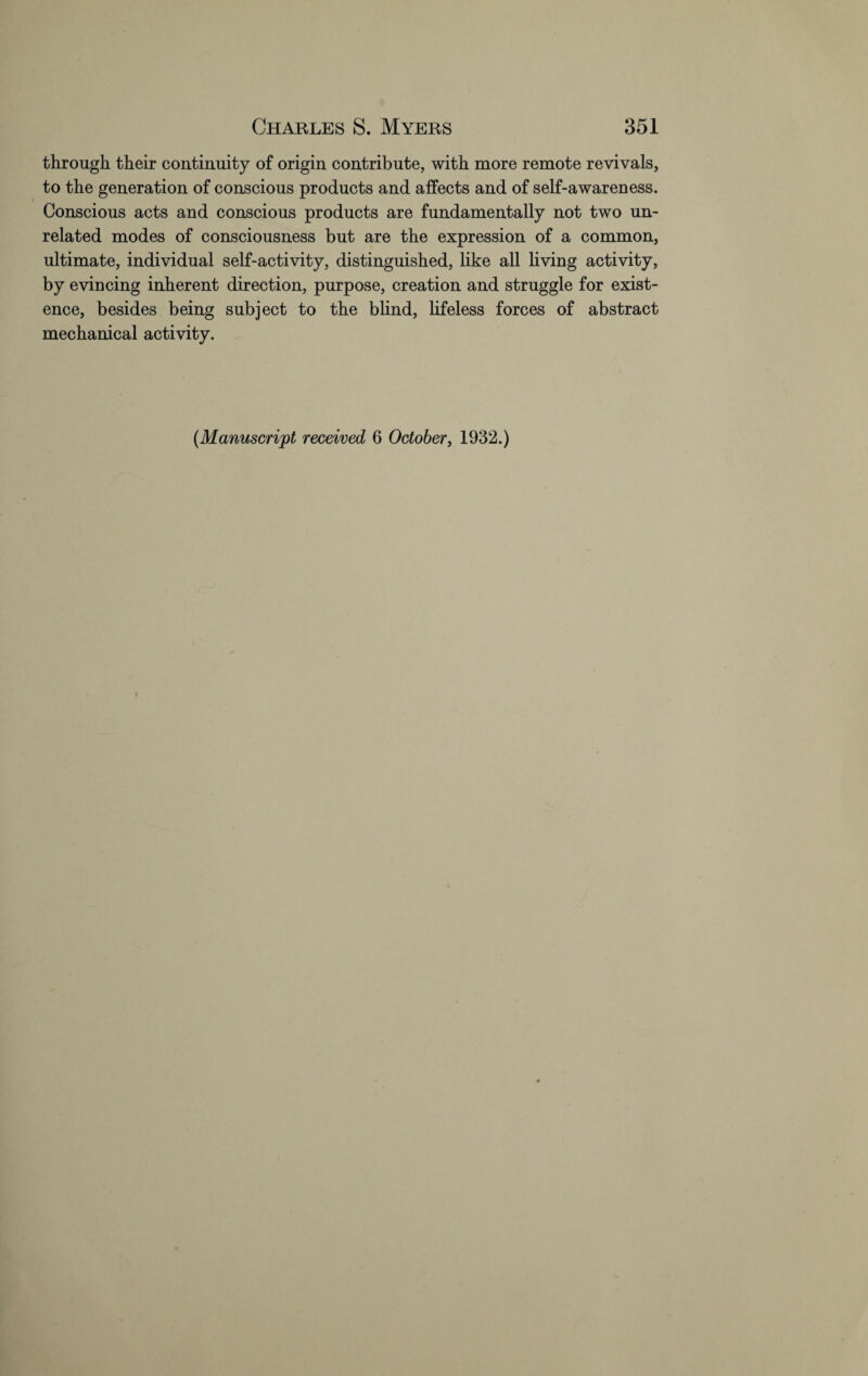 through their continuity of origin contribute, with more remote revivals, to the generation of conscious products and affects and of self-awareness. Conscious acts and conscious products are fundamentally not two un¬ related modes of consciousness but are the expression of a common, ultimate, individual self-activity, distinguished, like all living activity, by evincing inherent direction, purpose, creation and struggle for exist¬ ence, besides being subject to the blind, lifeless forces of abstract mechanical activity. (Manuscript received 6 October, 1932.)
