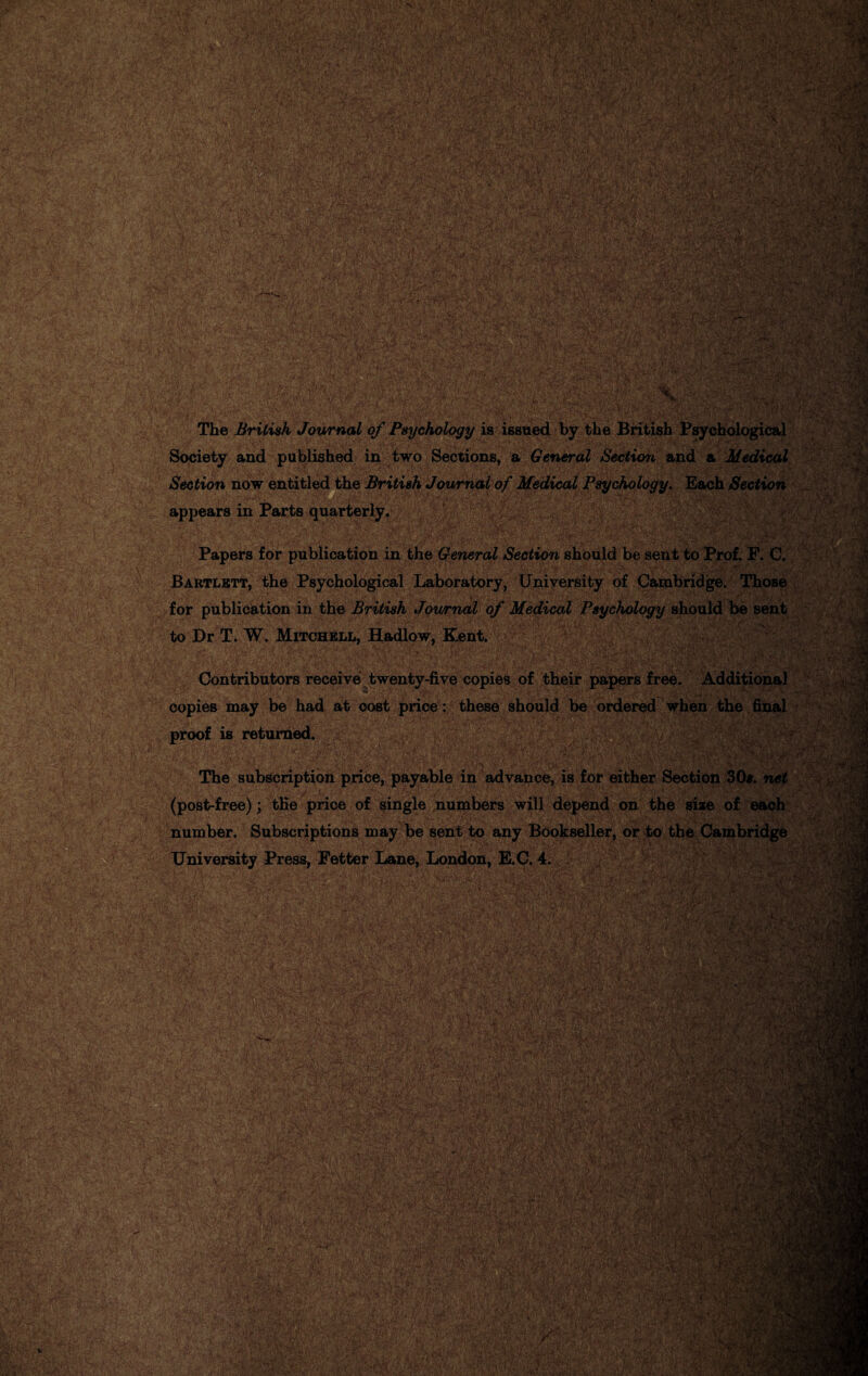 ; . '• •• ■ - ]-rb.* *,’, '$•*'/.' . • /J* rtL-'^fh* ••« V* s ' V’ '.‘v/i *' i MAJ ;%b$$ WSvw^ /: '■■■'. .■Wn Jr- .*;■ JVS'i? ,%/*%># Hr YjZ;^ '40 „.. _jjjj BBS - 1^:-® ■ •y; '-v-.s* «V rtv*'./ A Cy A. / '■*£ $$£ 4>rk • jl 1 a IfAM 1k^- ti’V v; -v:V ■>/yr :* «jaags«;& ggS»ip •>-■ *■&>: , - ■ . A- v i ll|w* ,F ■ . M y;‘ AJ rW(* :M ©SmSi y \ • y»- ■5 ■■’■< •T7r'' , .<•..■;■>•* y‘i '£•>• V*. SS ■■ .-: V--V‘V/I^.r w.$£fc mm '•••' .??*** *•*»■< .• d', v. •T**lv* ■ * -.yd • v'- ' 1 Smwi am JZ ~. 2&3 . .v. : \ . ■.;••• . , /■;•■■..,• y.Y The British Journal of Psychology is issued by the British Psychological k %'m '?y;'-rVy .Via a; y :#3M &3Sii 4? Society and published in two Sections, a General Section and a i Section now entitled the British Journal of Medical Psychology. Each Section '■ i •, :v*y • »1yS'|>/TOi „ . fi>K.' S ilssafv appears in Parts quarterly. ■HB as FTaW Papers for publication in the General Section should be sent to ^ Bartlett, the Psychological Laboratory, University of Cambridge. Those for publication in the British Jowrnal of Medical Psychology should be sent MMiiiMiiigtt  lif Contributors receive twenty-five copies of their papers free. Additional 5 ; ;y”y ... V copies may be had at cost price: these should be ordered when the final to Dr T. W. Mitchell, Hadlow, Kent. proof is returned. The subscription price, payable in advance, is for either Section 30*. net (post-free); the price of single numbers will depend on the size of each number. Subscriptions may be sent to any Bookseller, or to t‘ PS® University Press, Fetter Lane, London, E.C. 4. y ^ v : / V:- 5< • y;:'' •• r>'-M ■Wfr • -I- ^% 'Vi .* - KC‘ •Tj'Hff.'v; - j ‘ *,->'*• ,:.y -t-.ft ^^■•trr.fV.Vy.'C., .vcar- ,.\ y 'y jJaVr' ; ;/T’ &;..•• • ': ■r:;r&irx*:7n-.-y. yv*.■ ’ pi -• f\zatSi ■ y«stl.r.Mfe UEL' •'-. * ’ .. ..-1>. c.. S.P*5».s .-. V'-.. - •'7 f •.] i • •<', */■> t1 /■'*''• ■ ■ - - y •■ ■< v. >T^v-*yLV V, SiiiH! .■>'••.. V '.■<■..• ■ ' V y ■ ;■ ■ •;■ :■ -.v- / ■ tVV' ■•)■*..' ift.y wMaBi •#