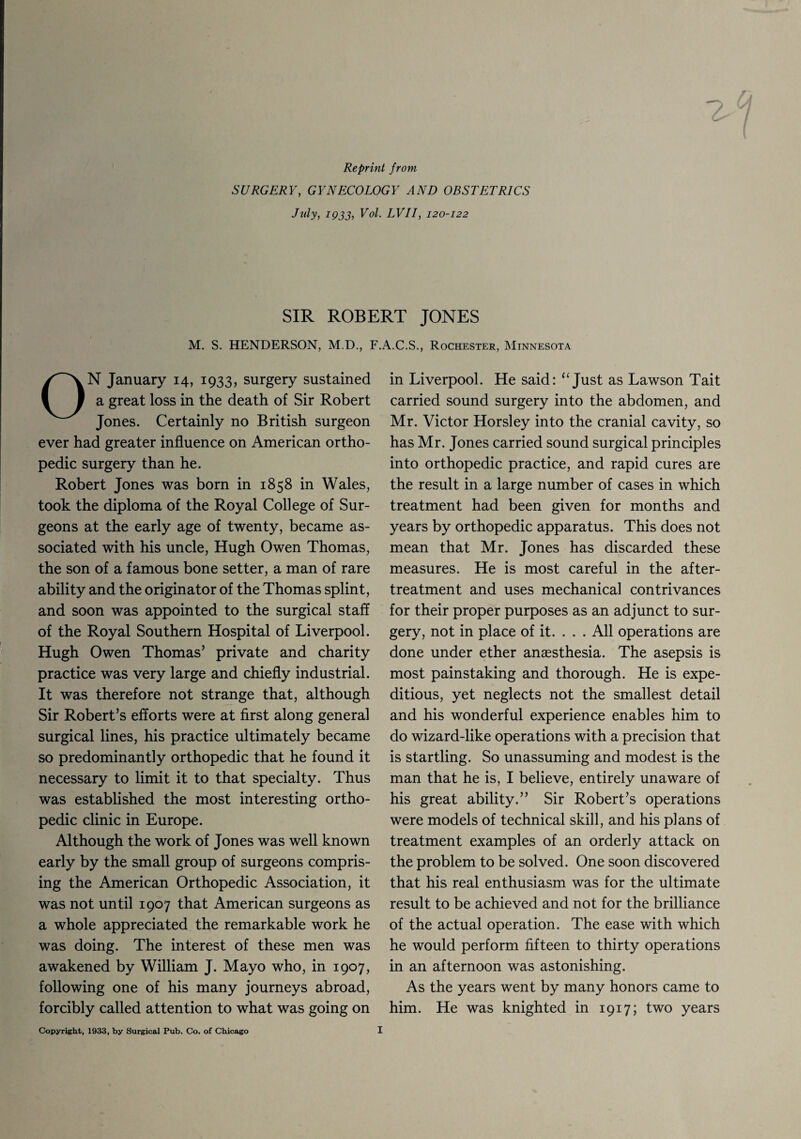 Reprint from SURGERY, GYNECOLOGY AND OBSTETRICS July, 1933, Vol. LVII, 120-122 2 SIR ROBERT JONES M. S. HENDERSON, M.D., F.A.C.S., Rochester, Minnesota ON January 14, 1933, surgery sustained a great loss in the death of Sir Robert Jones. Certainly no British surgeon ever had greater influence on American ortho¬ pedic surgery than he. Robert Jones was born in 1858 in Wales, took the diploma of the Royal College of Sur¬ geons at the early age of twenty, became as¬ sociated with his uncle, Hugh Owen Thomas, the son of a famous bone setter, a man of rare ability and the originator of the Thomas splint, and soon was appointed to the surgical staff of the Royal Southern Hospital of Liverpool. Hugh Owen Thomas’ private and charity practice was very large and chiefly industrial. It was therefore not strange that, although Sir Robert’s efforts were at first along general surgical lines, his practice ultimately became so predominantly orthopedic that he found it necessary to limit it to that specialty. Thus was established the most interesting ortho¬ pedic clinic in Europe. Although the work of Jones was well known early by the small group of surgeons compris¬ ing the American Orthopedic Association, it was not until 1907 that American surgeons as a whole appreciated the remarkable work he was doing. The interest of these men was awakened by William J. Mayo who, in 1907, following one of his many journeys abroad, forcibly called attention to what was going on in Liverpool. He said: “ Just as Lawson Tait carried sound surgery into the abdomen, and Mr. Victor Horsley into the cranial cavity, so has Mr. Jones carried sound surgical principles into orthopedic practice, and rapid cures are the result in a large number of cases in which treatment had been given for months and years by orthopedic apparatus. This does not mean that Mr. Jones has discarded these measures. He is most careful in the after- treatment and uses mechanical contrivances for their proper purposes as an adjunct to sur¬ gery, not in place of it. . . . All operations are done under ether anaesthesia. The asepsis is most painstaking and thorough. He is expe¬ ditious, yet neglects not the smallest detail and his wonderful experience enables him to do wizard-like operations with a precision that is startling. So unassuming and modest is the man that he is, I believe, entirely unaware of his great ability.” Sir Robert’s operations were models of technical skill, and his plans of treatment examples of an orderly attack on the problem to be solved. One soon discovered that his real enthusiasm was for the ultimate result to be achieved and not for the brilliance of the actual operation. The ease with which he would perform fifteen to thirty operations in an afternoon was astonishing. As the years went by many honors came to him. He was knighted in 1917; two years