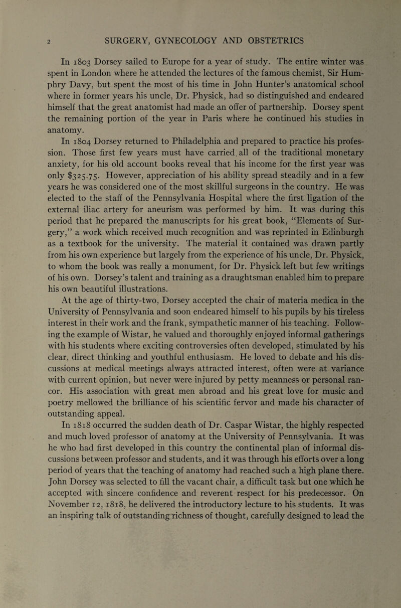 In 1803 Dorsey sailed to Europe for a year of study. The entire winter was spent in London where he attended the lectures of the famous chemist, Sir Hum¬ phry Davy, but spent the most of his time in John Hunter’s anatomical school where in former years his uncle. Dr. Physick, had so distinguished and endeared himself that the great anatomist had made an offer of partnership. Dorsey spent the remaining portion of the year in Paris wh'ere he continued his studies in anatomy. In 1804 Dorsey returned to Philadelphia and prepared to practice his profes¬ sion. Those first few years must have carried, all of the traditional monetary anxiety, for his old account books reveal that his income for the first year was only $325.75. However, appreciation of his ability spread steadily and in a few years he was considered one of the most skillful surgeons in the country. He was elected to the staff of the Pennsylvania Hospital where the first ligation of the external iliac artery for aneurism was performed by him. It was during this period that he prepared the manuscripts for his great book, “Elements of Sur¬ gery,” a work which received much recognition and was reprinted in Edinburgh as a textbook for the university. The material it contained was drawn partly from his own experience but largely from the experience of his uncle. Dr. Physick, to whom the book was really a monument, for Dr. Physick left but few writings of his own. Dorsey’s talent and training as a draughtsman enabled him to prepare his own beautiful illustrations. At the age of thirty-two, Dorsey accepted the chair of materia medica in the University of Pennsylvania and soon endeared himself to his pupils by his tireless interest in their work and the frank, sympathetic manner of his teaching. Follow¬ ing the example of Wistar, he valued and thoroughly enjoyed informal gatherings with his students where exciting controversies often developed, stimulated by his clear, direct thinking and youthful enthusiasm. He loved to debate and his dis¬ cussions at medical meetings always attracted interest, often were at variance with current opinion, but never were injured by petty meanness or personal ran¬ cor. His association with great men abroad and his great love for music and poetry mellowed the brilliance of his scientific fervor and made his character of outstanding appeal. In 1818 occurred the sudden death of Dr. Caspar Wistar, the highly respected and much loved professor of anatomy at the University of Pennsylvania. It was he who had first developed in this country the continental plan of informal dis¬ cussions between professor and students, and it was through his efforts over a long period of years that the teaching of anatomy had reached such a high plane there. John Dorsey was selected to fill the vacant chair, a difficult task but one which he accepted with sincere confidence and reverent respect for his predecessor. On November 12, 1818, he delivered the introductory lecture to his students. It was an inspiring talk of outstanding richness of thought, carefully designed to lead the